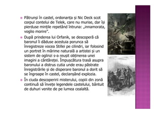 Pătrunși în castel, ordonanța și Nic Deck scot
corpul contelui de Telek, care nu murise, dar își
pierduse mințile repetând întruna: „innamorata,
voglio morire”.
După prinderea lui Orfanik, se descoperă că
baronul îi dăduse acestuia porunca să
înregistreze vocea Stillei pe cilindri, iar folosind
un portret în mărime naturală a artistei și un
sistem de oglinzi s-a reușit obținerea unei
imagini a cântăreței. Împușcătura trasă asupra
baronului a distrus cutia unde erau păstrate
înregistrările și de disperare baronul a dorit să
se îngroape în castel, declanșând explozia.
În ciuda descoperirii misterului, copiii din zonă
continuă să învețe legendele castelului, bântuit
de duhuri venite de pe lumea cealaltă.
 