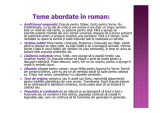 Teme abordate în roman:
Amfitrionul enigmatic: Dracula pentru Stoker, Gortz pentru Verne. Nu
îmbătrânește, nu se știe de unde-și are averea și are doar un singur servitor.
Este un nobil de viță veche, cu pasiune pentru artă. Fără a ajunge să
exercite puterile mentale ale unui vampir universal, dispune de o privire suficient
de puternică pentru a produce moartea unei persoane. Fără a fi vampir, Gortz
niciodată nu apare la lumină și toate treburile sale le realizează un servitor.
Victima iubită: Mina Harker (Dracula), Porporina (Consuelo) sau Stilla. Iubită
           iubită:
până la obsesie de către nobil, ea este iubită și de o persoană normală. Victima
pierde (viața în cazul Stillei) dar rămâne vie (sau nemoartă), în timp ce unica sa
salvare este acțiunea prietenilor săi.
Călătoria inițiatică: omul, Telek, care ajunge să-și piardă mințile, sau
             inițiatică:
Jonathan Harker (în Dracula) trebuie să treacă o serie de probe pentru a
descoperi adevărul. Probe obscure, vechi, într-un loc straniu, pentru a ajunge în
criptă în ambele cazuri.
Obsesia: sângele pentru vampir, vocea Stillei pentru baronul lui Verne. Derivă
din vampirul bolnav, care nu are un alt remediu decât să lupte pentru obsesia
sa. Îl face mai uman, conectându-l cu obsesiile oamenilor.
Țara de origine: vampirul, sau în acest caz Gortz, reprezintă atașamentul
pentru tradițiile pământului din care provin: Transilvania. Dacă Dracula trebuie
să se odihnească în pământul românesc, Gortz poate doar să se întoarcă în
castelul său.
Populația și credințele ei: pe măsură ce se descoperă că totul a fost o
Populaț         credinț
înscenare sau că vampirul a fost distrus, populația continuă să creadă în
legendele sale, care vor continua să fie transmise din generație în generație.
 