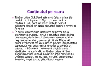 Conținutul pe scurt:
Tânărul orfan Dick Sand este mus (elev marinar) la
bordul bricului-goeletei Pilgrim, comandată de
căpitanul Hull. După un sezon slab de pescuit,
baleniera pleacă din Noua Zeelandă pentru a reveni în
America.
În cursul călătoriei de întoarcere se petrec două
evenimente cruciale. Primul îl constituie descoperirea
unei epave, de la bordul căreia sunt recuperați cinci
negri supraviețuitori, precum și câinele Dingo. Al
doilea eveniment are ca punct de plecare incapacitatea
căpitanului Hull de a rezista tentației de a vâna un
cetaceu. Vânătoarea ia o turnură tragică: barca
vânătorilor se scufundă, iar tânărul orfan rămâne
singurul marinar la bord, alături de soția armatorului,
Doamna Weldon, fiul ei, Jack, vărul ei, entomologul
Bénédict, negrii salvați și bucătarul Negoro.
 