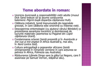 Teme abordate în roman:
Ucenicia dureroasă a responsabilității vieții adulte (musul
Dick Sand trebuie să își asume conducerea
balenierei Pilgrim după dispariția căpitanului Hull).
Călătoria inițiatică, temă împrumutată din legendele
grecești, în care călătoria este sinonimă cu inițierea vieții.
Descoperirea entomologiei (cu ajutorul vărului Bénédict) și
prezentarea savantului excentric și dezinteresat de
lucrurile materiale (asemenea lui Paganel din Copiii
căpitanului Grant).
Condamnarea sclaviei (temă prezentă și în Aventurile a
trei ruși și trei englezi în Africa Australă și, mai ales,
în Nord contra Sud).
Cultura antropofagă a popoarelor africane (temă
omniprezentă în romanele verniene în care acțiunea se
petrece în Africa, Polinezia sau Australia).
Răzbunarea (câinele Dingo sare la gâtul lui Negoro, care îl
asasinase pe Samuel Vernon, stăpânul său).
 