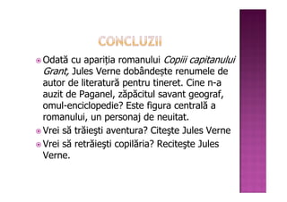 Odată cu apariția romanului Copiii capitanului
Grant, Jules Verne dobândește renumele de
autor de literatură pentru tineret. Cine n-a
auzit de Paganel, zăpăcitul savant geograf,
omul-enciclopedie? Este figura centrală a
romanului, un personaj de neuitat.
Vrei să trăieşti aventura? Citeşte Jules Verne
Vrei să retrăieşti copilăria? Reciteşte Jules
Verne.
 