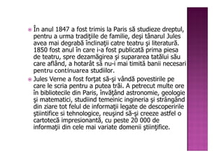 În anul 1847 a fost trimis la Paris să studieze dreptul,
pentru a urma tradiţiile de familie, deşi tânarul Jules
avea mai degrabă înclinaţii catre teatru şi literatură.
1850 fost anul în care i-a fost publicată prima piesa
de teatru, spre dezamăgirea şi supararea tatălui său
care aflând, a hotarât să nu-i mai timită banii necesari
pentru continuarea studiilor.
Jules Verne a fost forţat să-şi vândă povestirile pe
care le scria pentru a putea trăi. A petrecut multe ore
în bibliotecile din Paris, învăţând astronomie, geologie
şi matematici, studiind temeinic ingineria şi strângând
din ziare tot felul de informaţii legate de descoperirile
ştiintifice si tehnologice, reuşind să-şi creeze astfel o
cartotecă impresionantă, cu peste 20 000 de
informaţii din cele mai variate domenii ştiinţifice.
 