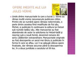 Unele dintre manuscrisele la care a lucrat J. Verne au
rămas multă vreme necunoscute publicului cititor.
Printre ele se numără opere rămase neterminate, o
parte dintre acestea fiind modificate de fiul său,
Michel, și publicate în continuare la editura lui Hetzel
sub numele tatălui său. Alte manuscrise au fost
abandonate de autor la solicitarea lui Hetzel-tatăl și
rescrise sub o nouă formă, devenind romane din
seria Călătoriilor extraordinare. Manuscrisele originale
au fost descoperite un secol mai târziu și publicate în
forma în care se aflau. Lor li se adaugă câteva opere
finalizate, dar rămase ascunse până la descoperirea
lor, în a doua jumătate a secolului al XX-lea.
 