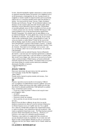 în mers, datoritătrepidaţiilor regulate amestecate cu şuiere ascuţite,
cu zgomotul macazului înainte de încetiniri şi de zăngănitul provo-
cat de încrucişarea a două garnituri de tren. Auzeam ca prin vis
strigându-se numele staţiilor în timpulscurtelor opriri şi portierele
trântitecare au o sonoritate metalică atunci când sunt deschise şi
închise. Am trecut astfel de Geran, Varvara, Udjary, Kurdamir,
Klurdan, apoi de Karasu, Navagi.1
Mi-am îndreptat mijlocul; însă,
deoarece nu mai ocupam colţul, din unde fusesem exilat atât de
nepoliticos, mi-era imposibil să privesc pegeam. Măîntrebam
ce ascundea grămada aceea de văluri, de păturişi de fuste, pecare
o zăream pelocul care mi-a fost luat. întrebări fără răspuns. Călă-
toarea probabil că avea să mă însoţească pînă la capătul liniei
Marelui Transasiatic. Voi schimba oare un salut călduros cu ea
pestrăzile din Beijing? Pe urmă, gândul meu a trecut de la tovarăşa
de călătorie la american, care sforăia în colţul său, de-ar fi putut
stârni invidia ventilatoarelor firmei „Strong Bulbul et Comp." Şi
uzina asta imensă, ce naiba fabrica? Poduri de fier sau de oţel,
plăci de blindaj, maşini de aburi, pompede mână? Din tot ce mi-a
spus Fulk Ephrinell o socotesc rivala uzinelor „Creusot", „Cokerill"
sau „Essen", o formidabilă întreprindere industrială a Statelor Unite
ale Americii. Doar dacă nu mi-a îndrugat verzi şi uscate - căci
nu-i un mieluşel, adică n-are un aer preanevinovat, sus-numitul
Fulk Ephrinell!
Cred că până la urmă am adormit buştean. Sustras influenţelor
din exterior, n-am mai auzit nici respiraţiazgomotoasă a yankeului.
Trenul s-a oprit în staţiaAliat, a stat zece minute şi a plecat iarăşi,
fără să mă fi trezit. Regret, căci Aliat esteun mic port şi aş fi putut
vedea o primă privelişte a Mării Caspice, aş fi putut săîntrevăd
ţinuturile ocupatede Petru cel Mare... Pe această temă s-ar fi putut
scrie două coloane de cronică istorico-fantezistă, combinând
dicţionarele Bouilllet şi Larousse.
' Astăzi, Kazi-Magomed (n.r.).
— 10 —
JULES VERNE
Deşi n-am văzut nimic din acest ţinut şi nici din capitala lui,
n-ar fi preagreu să dau frâu liber imaginaţiei...
„Baku! Baku!"...
Numele acesta, repetat la oprirea trenului, mă trezeşte... Este
ora şaptedimineaţa.
III
Plecarea vaporului avea loc de-abia la trei noaptea. Călătorii
care se pregăteau să străbatăMarea Caspică se grăbeau spreport.
într-adevăr, trebuie să îţi rezervi din timp o cabină sau să-ţi mar-
chezi locul în saloanele pachebotului. Fulk Ephrinell m-a părăsit
brusc, rostind doar aceste cuvinte:
— N-am nici o clipă de pierdut! Trebuie să mă ocup de trans-
portulbagajelor mele...
— Ai multe?
— Patruzeci şi două de lăzi.
— Patruzeci şi două! am exclamat.
— Şi-mi parerău că n-am de două ori peatât. îmi permiţi,
nu-i aşa...
Dacă ar fi avut de făcut o călătorie de opt zile şi nu una de
douăzeci şi patru de ore, dacă ar fi avut de traversat Atlanticul şi
nu Marea Caspică, tot nu s-ar fi grăbit mai tare. Nu s-a gândit
nici o clipă să-i întindă mâna pasagerei din compartiment pentru
a o ajuta să coboare, l-am compensat eu lipsa de cavalerism. Călă-
toarea se sprijină de braţul meu şi sare... Nu! Pune încetişor piciorul
peperon. Drept unică răsplată, am primit un „ Thankyou, sir"
rostit de o voce seacă, de o sobrietate specific britanică.
Thackeray a spus undeva că o englezoaică bine crescută este
cea mai desăvârşită creaţie de pepământ. Nu cer nimic mai mult
decât să verific această galantă afirmaţie în ceea ce o priveştepe
călătoarea din tren. Şi-a ridicat voaleta. Să fie o femeie tânără sau
— 22 —
CLAUDIUS BOMBARNAC
 