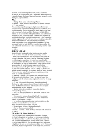 în sfârşit, totulse termină pe lumea asta, chiar şi o călătorie
de şase mii de kilometri cu Marele Transasiatic. Dupătreisprezece
zile de la plecarea din Uzun-Ada, trenul nostru se opreştela porţile
Beijingului, capitala Chinei.
XXV
— Beijing! Toată lumea coboară! strigă Popov.
Iar domnul Catema se amuză să-i răspundă cu un rârâit parizian:
— Te cred, bătrâne!
Am coborât cu toţii. Esteora patru după-amiază. Pentru nişte
pasageri obosiţi dupătrei sutedouăsprezece ore de călătorie, nu-i
tocmai momentul potrivit să cutreierăm oraşul, dar ce zic eu oraş,
cele patru oraşe îmbinate unul într-altul, patru verigi de diferite
mărimi; eu am tot timpulsă văd capitala Chinei, căci şederea mea
la Beijing va dura câteva săptămâni. Esenţialul este să găsesc un
hotel unde să pot locui în condiţii mulţumitoare. Luând toateinfor-
maţiile, se pare că Hotelul celor zece mii de vise, din preajma gării,
îmi va oferi confortul cu care sunt obişnuiţi occidentalii.
Amân pentru mâine vizita la domnişoara Zinca Klork. Voi sosi
la ea acasă înainte ca lada să-i fi fost expediată la domiciliu, dar
vai! suficient de devreme ca să-i aduc la cunoştinţămoartea logod-
nicului ei.
— 100 —
JULES VERNE
Maiorul Noltitz locuieşte la acelaşi hotel ca şi mine, aşadar
nu-mi iau rămas bun de la el, nici de la domnul şi doamna
Caterna, care vor rămâne aici vreo cincisprezece zile înainte de
a pleca la Shanghai. Cât desprePan-Ciao şi doctorul Tio-King,
peei îi aşteaptăo maşină care să-i ducă la „yamenul", adică
reşedinţa familiei tânărului chinez. Dar ne vom revedea. Prietenii
nu se despart cu un simplu „rămâi cu bine" şi sunt sigur că strân-
gerea de mână de la coborârea din vagon nu va fi ultima.
Domnul şi doamna Fulk Ephrinell nu vor întârzia să părăseas-
că gara ca să-şi vadă de afaceri, ceea ce îi obligă să găsească un
hotel în cartierul comercial. Nu vor pleca fără să ne salute. Maiorul
Noltitz şicu mine ieşim în întâmpinarea simpaticei perechi şi
facem un schimb de politeţuri.
— în sfârşit, îi spun lui Fulk Ephrinell, cele patruzecişi două
de lăzi ale firmei „Bulbul and Comp." au ajuns la liman. Dar
n-a depins decât de un fir de păr ca explozia locomotivei să spargă
dinţii falşi...
— Că bine zici, domnule Bombarnac, răspundeamericanul,
dinţii mei au scăpat ca prin minune. Câte peripeţii, de când am
plecat din Tiflis! Hotărât lucru, călătoria asta a fost mai puţin
monotonă decât mi-aş fi închipuit...
— Şi să nu uităm că v-aţi căsătorit în cursul ei, dacă nu
mă-nşel, adaugă maiorul.
— Wait a bit, rosteşteyankeul cu un glas ciudat, lertaţi-ne, sun-
tem grăbiţi...
— Nu vrem să vă reţinem, domnule Ephrinell, îi spun eu, şi
vă rog să ne îngăduiţi să vă spunemla revedere, atât dumnea-
voastră, cât şi doamnei Ephrinell...
— La revedere, răspundeenglezoaica americanizată cu un glas
mai tăios la sosire decât fusese la plecare.
Apoi, întorcându-se spresoţul ei, continuă:
— Nu am răgazul să aştept, domnule Ephrinell...
— Nici eu, doamnă..., zice yankeul.
Domnule... Doamnă!... Haida de! Nu-şi mai spun Fulk şi Horatia!
— 208 —
CLAUDIUS BOMBARNAC
Fără să-şi fi dat braţul, amândoi ies pepoartagării. Presimt
că el o ia la dreapta, iar ea la stânga. La urma urmei, treaba lor!
Mairămâne numărul 8 sau Francis Trevellyan, personajul mut
care n-a rostit un singur cuvânt petoată durata piesei - vreau să
zic în tot timpulcălătoriei. Aş vrea, măcar acum, să-i aud vocea,
o clipă doar. Şi, dacă nu mă înşel, acest prilej se va ivi. Chiar acum.
într-adevăr, flegmaticul gentleman se află lângă mine, aruncând
 