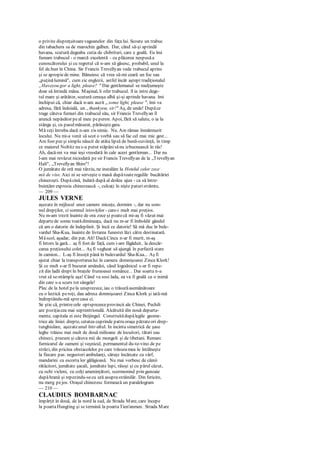 o privire dispreţuitoarevagoanelor din faţa lui. Scoate un trabuc
din tabachera sa de marochin galben. Dar, când să-şi aprindă
havana, scutură degeaba cutia de chibrituri, care e goală. Eu îmi
fumam trabucul - o marcă excelentă - cu plăcerea nespusăa
cunoscătorului şi cu regretul că n-am să găsesc, probabil, unul la
fel de.bun în China. Sir Francis Trevellyan vede trabucul aprins
şi se apropiede mine. Bănuiesc că vrea să-mi ceară un foc sau
„puţinălumină", cum zic englezii, astfel încât aştept tradiţionalul
„Haveyou gor a light, please? " Dar gentlemanul se mulţumeşte
doar să întindă mâna. Maşinal, îi ofer trabucul. îl ia intre dege-
tul mare şi arătător, scutură cenuşa albă şi-şi aprinde havana. îmi
închipui că, chiar dacă n-am auzit „ some light, please ", îmi va
adresa, fără îndoială, un „thankyou, sir!" Aş, de unde! Dupăce
trage câteva fumuri din trabucul său, sir Francis Trevellyan îl
aruncă nepăsător peal meu peperon. Apoi, fără să salute, o ia la
stânga şi, cu pasulmăsurat, părăseştegara.
Măveţi întreba dacă n-am zis nimic. Nu. Am rămas înmărmurit
locului. Nu mi-a venit să scot o vorbă sau să fac cel mai mic gest...
Am fost pur şi simplu năucit de atâta lipsă de bună-cuviinţă, în timp
ce maiorul Noltitz nu s-a putut stăpânisănu izbucnească în râs!
Ah, dacă-mi va mai ieşi vreodată în cale acest gentleman... Dar nu
l-am mai revăzut niciodată pe sir Francis Trevellyan de la „Trevellyan
Hali", „Trevellyan Shire"!
O jumătate de oră mai târziu, ne instalăm la Hotelul celor zece
mii de vise. Aici ni se serveşte o masă dupătoateregulile bucătăriei
chinezeşti. Dupăcină, îndată după al doilea ajun - ca să între-
buinţăm expresia chinezească -, culcaţi în nişte paturistrâmte,
— 209 —
JULES VERNE
aşezate în mijlocul unor camere micuţe, dormim -, dar nu som-
nul drepţilor, ci somnul istoviţilor - care-i mult mai preţios.
Nu m-am trezit înainte de ora zece şi poatecă mi-aş fi văzut mai
departede somn toatădimineaţa, dacă nu m-ar fi îmboldit gândul
că am o datorie de îndeplinit. Şi încă ce datorie! Să mă duc în bule-
vardul Sha-Kua, înainte de livrarea funestei lăzi către destinatară.
Măscol, aşadar, din pat. Ah! Dacă Cincu n-ar fi murit, m-aş
fi întors la gară... aş fi fost de faţă, cum i-am făgăduit, la descăr-
carea preţiosului colet... Aş fi vegheat să ajungă în perfectă stare
în camion... L-aş fi însoţit până în bulevardul Sha-Kua... Aş fi
ajutat chiar la transportarealui în camera domnişoarei Zinca Klork!
Şi ce mult s-ar fi bucurat amândoi, când logodnicul s-ar fi repe-
zit din ladă drept în braţele frumoasei românce... Dar soarta n-a
vrut să se-ntâmplc aşa! Când va sosi lada, ea va fi goală ca o inimă
din care s-a scurs tot sângele!
Plec de la hotel pela unsprezece, iau o trăsurăasemănătoare
cu o lectică peroţi, dau adresa domnişoarei Zinca Klork şi iată-mă
îndreptându-mă sprecasa ci.
Se ştie că, printrecele optsprezeceprovincii ale Chinei, Pechili
are poziţiacea mai septentrională. Alcătuită din nouă departa-
mente, capitala ei este Beijingul. Construitădupălegile geome-
trice ale liniei drepte, cetatea cuprinde patru oraşe pătrateori drep-
tunghiulare, aşezateunul într-altul. In incinta simetrică de şase
leghe trăiesc mai mult de două milioane de locuitori, tătari sau
chinezi, precum şi câteva mii de mongoli şi de tibetani. Remarc
furnicarul de oameni şi veşnicul, permanentul du-te-vino de pe
străzi, din pricina obstacolelor pe care trăsuramea le întâlneşte
la fiecare pas: negustori ambulanţi, căruţe încărcate cu vârf,
mandarini cu escorta lor gălăgioasă. Nu mai vorbesc de câinii
rătăcitori, jumătate şacali, jumătate lupi, râioşi şi cu părul căzut,
cu ochi vicleni, cu colţi ameninţători, scormonind prin gunoaie
dupăhrană şi repezindu-secu ură asuprastrăinilâr. Din fericire,
nu merg pejos. Oraşul chinezesc formează un paralelogram
— 210 —
CLAUDIUS BOMBARNAC
împărţit în două, de la nord la sud, de Strada Mare, care începe
la poartaHungting şi se termină la poartaTien'anmen. Strada Mare
 