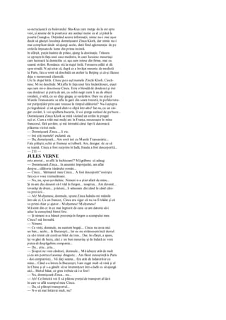 se-ncrucişează cu bulevardul Sha-Kua care merge de la est spre
vest, şi anume de la poartace are acelaşi nume cu el şi până la
poartaCuangtsa. Deţinând aceste informaţii, nimic nu-i mai uşor
decât să găseşti locuinţa domnişoarei Zinca Klork, dar nimic nu-i
mai complicat decât să ajungi acolo, dată fiind aglomeraţia de pe
străzile înţesatede lume din prima incintă.
în sfârşit, puţin înainte de prânz, ajung la destinaţie. Trăsura
se opreşteîn faţa unei case modeste, în care locuiesc meseriaşi
care lucrează la domiciliu şi, aşa cum reiese din firme, mai cu
seamă străini. Românca stă la etajul întâi. Fereastra odăii ei dă
sprestradă. N-aţiuitat că, după ce a învăţat meseria de modistă
la Paris, fata a venit să deschidă un atelier la Beijing şi că-şi făcuse
deja o numeroasă clientelă.
Urc la etajul întâi. Citesc peo uşă numele Zincăi Klork. Ciocă-
nesc. Mise deschide. Măaflu în faţa unei fete încântătoare, exact
aşa cum mi-o descrisese Cincu. Este o blondă de douăzeci şi trei
sau douăzeci şi patru de ani, cu ochii negri cum îi au de obicei
românii, zveltă, cu un chip gingaş şi surâzător. Oare nu ştiacă
Marele Transasiatic se afla în gară din seara trecută, în pofida tutu-
ror peripeţiilor prin care trecuse în timpulcălătoriei? Nu-l aştepta
pelogodnicul ei să apară dintr-o clipă într-alta? Iar eu, cu un sin-
gur cuvânt, îi voi spulbera bucuria, îi voi şterge surâsul de pebuze...
Domnişoara Zinca Klork se miră văzând un străin în pragul
uşii ei. Cum a trăit mai mulţi ani în Franţa, recunoaşte în mine
francezul, fără şovăire, şi mă întreabă cărui fapt îi datorează
plăcerea vizitei mele.
— Domnişoară Zinca..., îi zic.
— îmi ştiţinumele! exclamă ea.
— Da, domnişoară... Am sosit ieri cu Marele Transasiatic...
Fata păleşte, ochii ei frumoşi se tulbură. Are, desigur, de ce să
se teamă. Cincu a fost surprins în Iadă, frauda a fost descoperită...
— 211 —
JULES VERNE
este arestat... se află la închisoare'? Măgrăbesc să adaug:
— Domnişoară Zinca... In anumite împrejurări, am aflat
despre... călătoria tânărului român...
— Cincu... Sărmanul meu Cincu... A fost descoperit?rosteşte
fata cu o voce tremurătoare.
— Nu, nu, spun şovăielnic. Nimeni n-a ştiut afară de mine...
Şi m-am dus deseori să-l văd în furgon... noaptea... Am devenit...
tovarăşi de drum... prieteni... îi aduceam din când în când câte-
va provizii...
— Ah! Mulţumesc, domnule, spuneZinca luându-mi mâinile
într-ale ei. Cu un francez, Cincu era sigur că nu va fi trădat şi că
va primi chiar şi ajutor... Mulţumesc! Mulţumesc!
Măsimt din ce în ce mai îngrozit de ceea ce am datoria să-i
aduc la cunoştinţă bietei fete.
— Şi nimeni n-a bănuit prezenţaîn furgon a scumpului meu
Cincu? mă întreabă.
— Nimeni.
— Ce vreţi, domnule, nu suntem bogaţi... Cincu nu avea nici
un ban... acolo... la Bucureşti... Iar eu nu strânsesemîncă destul
ca să-i trimit cât costăun bilet de tren... Dar, în sfârşit, a ajuns,
îşi va găsi de lucru, căci c un bun meseriaş şi de îndată ce vom
puteasă despăgubim compania...
— Da... ştiu... ştiu...
— Şi-apoi ne vom căsători, domnule... Măiubeşte atât de mult
şi eu am pentru el aceeaşi dragoste... Am făcut cunoştinţăla Paris
- doi compatrioţi... Vă daţi seama... Era atât de îndatoritor cu
mine... Când s-a întors la Bucureşti, l-am rugat mult să vină şi el
în China şi el s-a gândit să se întemniţeze într-o ladă ca să ajungă
aici... Bietul băiat, ce greu trebuie că i-a fost!
— Nu, domnişoară Zinca... nu...
— Ah! Ce fericită voi fi să plătescpreţulde transport al lăzii
în care se află scumpul meu Cincu.
— Da, să plăteştitransportul...
— N-o să mai întârzie mult, nu?
 