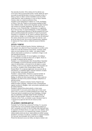 Dar cititorilor Secolului XXrm trebuie să le fie milă de soar-
ta lui Cincu! Deşi aş puteapierde astfel o sutăde rânduri de repor-
taj, prefer să spun încă de-acum că totuls-a terminat cu bine. A
doua zi, Cincu şi-a făcut o intrare triumfală în casa de pebule-
vardul Sha-Kua, unde ne adunasem cu toţii, în timp ce doamna
Caterna o alina ca o mamă penefericita Zinca.
Jurnalele au luat întâmplarea în mâinile lor. Ci-Bao din Beijing
şi Chínese Times din Tianjin au cerut punerea imediată în liber-
tatea tânărului român. Aceste cereri de graţiere au ajuns la picioa-
rele tronului şi la urechile împăratului. De altfel, Pan-Ciao îi
adresase, în scris, MaiestăţiiSale o întâmpinare, cu rugămintea
de a-l ierta pe Cincu. în această întâmpinare, el relata peripeţiile
călătoriei, stăruind asupra faptuluică, fără devotamentul lui Cincu,
aurul şi pietrele preţioaseale tezaurului ar fi ajuns în posesia lui
Faruskiar şi a complicilor săi. Şi, pentru o asemenea faptă, Cincu
merita altceva, desigur, nu o condamnare la şase luni de închisoare!
Da, merita cincisprezece mii de taeli, adică mai mult de o sută
de mii de franci pecare, într-un acces de generozitate, împăratul
le trimisese lui Cincu o dată cu ordinul de punereîn libertate.
— 221 —
JULES VERNE
Nu mai e nevoie să descriu bucuria, fericirea, încântarea pe
care această veste, adusă de Cincu în persoană, le-a produs-o prie-
tenilor săi şi mai ales frumoasei Zinca Klork. Asemenea simţă-
minte nu se pot exprima în nici o limbă - nici măcar în limba
chineză, deşi aceasta se pretează, cu vocabularul ei bogat, la cele
mai neaşteptatemetafore.
Şi-acum, abonaţii Secolului XX să-mi îngăduie să le înfăţişez
ce s-a întâmplat cu tovarăşii de drum care au figurat, fiecare cu
un număr, în carnetul meu de reporter.
Numărul 1 şi 2, Fulk Ephrinell şi Miss Horatia Bluett. Neputând
să se înţeleagă cu privire la diversele procentestipulateîn aso-
ciaţia lor matrimonială, au divorţat la trei zile dupăce au ajuns
la Beijing. A fost ca şi cum căsătoria din Marele Transasiatic nici
nu a avut loc vreodată şi Miss Horatia Bluett a rămas Miss
Horatia Bluett. Fie ca ţepoasaenglezoaică să-şi procure clăi de
păr chinezesc şi cumpănitul agent comercial american să umple
cu dinţii lui falşi toatepalatele imperiului.
Numărul 3, maiorul Noltitz. Maiorulse ocupă de lucrările de
construcţie a spitalului pecare a venit să-l construiască la
Beijing, în calitate de trimis al guvernului rus. Când a sunat ora
despărţirii, am simţit că las peaceste meleaguri îndepărtate un
adevărat prieten.
Numerele 4 şi 5, domnul şi doamna Caterna. Dupătrei săp-
tămâni de şedere la Beijing, simpaticul comic şi fermecătoarea
ingenuă au plecat la Shanghai, unde sunt preţuiţişiaplaudaţi acum
de colonia franceză.
Numărul 6, baronul Weisschnitzerdorfer, al cărui nume
incomensurabil îl scriu acum pentru ultima oară. Ei bine, acest
globe-trotter nu numai că a pierdut pachebotul spreTianjin, dar
o lună mai târziu l-a pierdut şi pecel spreYokohama, iar după
alte şase săptămâni a naufragiat lângă litoralul columbian; în
sfârşit, din cauza deraierii trenului cu care mergea de la San
Francisco la New York, şi-a încheiat cu greu înconjurul lumii în
o sutăoptzecişi şaptede zile în loc de treizeci şi nouă.
— 222 —
CLAUDIUS BOMBARNAC
Numerele 9 şi 10, Pan-Ciao şi doctorul Tio-King. Ce v-aş putea
spune?Pan-Ciao este în continuare acelaşi parizian adoptiv pe
care-l cunoaşteţi şi, de câte ori vine în Franţa, luăm împreună masa
la restaurant. Cât despredoctor, el a ajuns să nu mai mănânce decât
un gălbenuş de ou pezi, ca şi mentorul său, Cornaro, şi speră să
trăiască pânăla două sute de ani, luând pildă de la nobilul veneţian.
Numărul 8, sir Francis Trcvellyan, şi numănil 12, seniorul Faruskiar.
Nu i-am mai văzut niciodată, nici peunul, nici pe celălalt.
Primul îmi datorează scuzeşi un trabuc, iar despreal doilea n-am
 