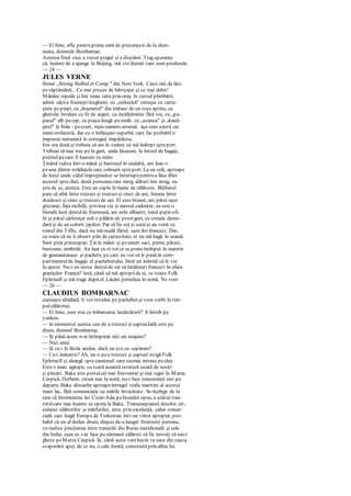 — Ei bine, aflu pentru prima oară de prezenţaei de Ia dum-
neata, domnule Bombarnac.
Acestea fiind zise, a trecut pragul şi a dispărut. Trag speranţa
că, înainte de a ajunge la Beijing, mă voi dumiri care sunt produsele
— 24 —
JULES VERNE
firmei „Strong Bulbul et Comp." din New York. Cinci mii de lăzi
pesăptămână... Ce mai proces de fabricaţie şi ce mai debit!
Mănânc repede şi îmi reiau raita prin oraş. în cursul plimbării,
admir câţiva frumoştilesghieni cu „cerkeskă" cenuşie cu cartu-
şiere pepiept, cu „bcşmetul" din mătase de un roşu aprins, cu
ghetrele brodate cu fir de argint, cu încălţăminte fără toc, cu „pa-
pacul" alb pecap, cu puşcalungă peumăr, cu „sciasca" şi „kand-
jarul" la brâu - pescurt, nişteoameni-arsenal, aşa cum există oa-
meni-orchestră, dar cu o înfăţişare superbă, care fac probabil o
impresie minunată în cortegiul împărătesc.
Era ora două şi trebuia să am în vedere să mă îndrept spreport.
Trebuia să mai trec pe la gară, unde lăsasem, la biroul de bagaje,
puţinulpecare îl luasem cu mine.
Ţinând valiza într-o mână şi bastonul în cealaltă, am luat-o
peuna dintre străduţele care coboară spreport. La un colţ, aproape
de locul unde zidul împrejmuitor se întrerupepentru a lăsa liber
accesul sprechei, două persoanecare merg alături îmi atrag, nu
ştiu de ce, atenţia. Este un cuplu în haine de călătorie. Bărbatul
pare să aibă între treizeci şi treizeci şi cinci de ani, femeia între
douăzeci şi cinci şi treizeci de ani. El este brunet, are părul uşor
grizonat, faţa mobilă, privirea vie şi mersul cadenţat; ea este o
blondă încă destulde frumoasă, are ochi albaştri, tenul puţin ofi-
lit şi părul cârlionţat sub o pălărie de prost gust, cu croiala demo-
dată şi de un colorit ţipător. Par să fie soţ şi soţieşi au venit cu
trenul din Tiflis; dacă nu mă-nşală flerul, sunt doi francezi. Dar,
cu toate că eu îi observ plin de curiozitate, ei nu mă bagă în seamă.
Sunt prea preocupaţi. Ţin în mâini şi peumeri saci, perne, pături,
bastoane, umbrele. Au luat cu ei tot ce se poateînchipui în materie
de geamantanaşe şi pachete, pe care nu vor să le pună în com-
partimentulde bagaje al pachebotului. Simt un imbold să le vin
în ajutor. Nu-i un noroc destulde rar să întâlneşti francezi în afara
graniţelor Franţei? însă, când să mă apropiide ei, se iveşte Fulk
Ephrinell şi mă trage după el. Lăsăm perechea în urmă. Ne vom
— 26 —
CLAUDIUS BOMBARNAC
cunoaşte altădată. Ii voi revedea pe pachebot şi vom vorbi în tim-
pulcălătoriei.
— Ei bine, cum stai cu îmbarcarea încărcăturii? îl întreb pe
yankeu.
— în momentul acesta, cea de a treizeci şi şapteaIadă este pe
drum, domnul Bombarnac.
— Şi până acum n-ai întîmpinat nici un neajuns?
— Nici unul.
— Şi ce-i în lăzile acelea, dacă nu ţi-e cu supărare?
— Ce-i înăuntru? Ah, iat-o pea treizeci şi şaptea! strigă Fulk
Ephrincll şi aleargă sprecamionul care tocmai intrase pechei.
Este o marc agitaţie, cu toată această tevatură iscată de sosiri
şi plecări. Baku este portulcel mai frecventat şi mai sigur la Marea
Caspică. Dcrbent, situat mai Ia nord, nu-i face concurenţă nici pe
departe. Baku absoarbe aproapeîntregul trafic maritim al acestui
mare lac, fără comunicaţie cu mările învecinate. Se-nţelege de la
sine că întemeierea lui Uzun-Ada, pelitoralul opus, a scăzut tran-
zitulcare mai înainte se oprea la Baku. Transcaspianul, deschis cir-
culaţiei călătorilor şi mărfurilor, este, prin excelenţă, calea comer-
cială care leagă Europa de Turkestan. într-un viitor apropiat, pro-
babil că un al doilea drum, dispus de-a lungul frontierei persane,
va realiza joncţiunea între trenurile din Rusia meridională şi cele
din India, ceea ce i-ar face pesărmanii călători să fie nevoiţi să navi-
gheze peMarca Caspică. Şi, când acest vast bazin va seca din cauza
evaporării apei, de ce nu, o cale ferată, construită prin albia lui
 