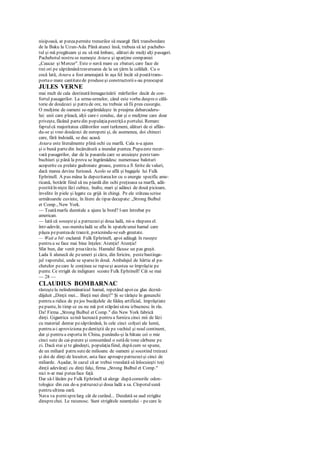 nisipoasă, ar puteapermite trenurilor să meargă fără transbordare
de la Baku la Uzun-Ada. Până atunci însă, trebuia să iei pachebo-
tul şi mă pregăteam şi eu să mă îmbarc, alături de mulţi alţi pasageri.
Pachebotul nostru se numeşte Astara şi aparţine companiei
„Caucaz şi Mercur". Este o navă mare cu zbaturi, care face de
trei ori pe săptămânătraversarea de la un ţărm la celălalt. Cu o
cocă lată, Astara a fost amenajată în aşa fel încât să poatătrans-
portao mare cantitatede produseşi constructoriis-au preocupat
JULES VERNE
mai mult de cala destinatăînmagazinării mărfurilor decât de con-
fortul pasagerilor. La urma-urmelor, când este vorba despreo călă-
torie de douăzeci şi patru de ore, nu trebuie să fii prea cusurgiu.
O mulţime de oameni se-ngrămădeşte în preajma debarcaderu-
lui: unii care pleacă, alţii care-i conduc, dar şi o mulţime care doar
priveşte, făcând partedin populaţiapestriţăa portului. Remarc
faptulcă majoritatea călătorilor sunt turkmeni, alături de ei aflân-
du-se şi vreo douăzeci de europeni şi, de asemenea, doi chinezi
care, fără îndoială, se duc acasă.
Astara este literalmente plină ochi cu marfă. Cala n-a ajuns
şi o bună partedin încărcătură a inundat puntea. Pupaeste rezer-
vată pasagerilor, dar de la pasarela care se arcuieşte pestetam-
buchiuri şi până la prova se îngrămădesc numeroase baloturi
acoperite cu prelate gudronate groase, pentru a fi ferite de valuri,
dacă marea devine furioasă. Acolo se află şi bagajele lui Fulk
Ephrinell. A pus mâna la depozitarealor cu o energie specific ame-
ricană, hotărât fiind să nu piardă din ochi preţioasa sa marfă, adă-
postităîn nişte lăzi cubice, înalte, mari şi adânci de două picioare,
învelite în piele şi legate cu grijă în chingi. Pe ele stăteau scrise
următoarele cuvinte, în litere de tipar decupate: „Strong Bulbul
et Comp., New York.
— Toatămarfa dumitale a ajuns la bord? l-am întrebat pe
american.
— Iată că soseşteşi a patruzecişi doua ladă, mi-a răspuns el.
într-adevăr, sus-numitaladă se afla în spateleunui hamal care
păşea pepunteade tranzit, poticnindu-sesub greutate.
— Wait a bit exclamă Fulk Ephrinell, apoi adăugă în ruseşte
pentru a se face mai bine înţeles: Atenţie! Atenţie!
Sfat bun, dar venit preatârziu. Hamalul făcuse un pas greşit.
Lada îi alunecă de peumeri şi căzu, din fericire, pestebastinga-
jul vaporului, unde se sparseîn două. Ambalajul de hârtie al pa-
chetelor pecare le conţinea se rupseşi acestea se împrăştie pe
punte. Ce strigăt de indignare scoate Fulk Ephrinell! Cât se mai
— 28 —
CLAUDIUS BOMBARNAC
răsteştela neîndemânaticul hamal, repetând apoicu glas deznă-
dăjduit „Dinţii mei... Bieţii mei dinţi!" Şi se târăşte în genunchi
pentru a ridica de pejos bucăţelele de fddeş artificial, împrăştiate
pepunte, în timp ce eu nu mă pot stăpânisănu izbucnesc în râs.
Da! Firma „Strong Bulbul et Comp." din New York fabrică
dinţi. Gigantica uzină lucrează pentru a furniza cinci mii de lăzi
cu material dentar pesăptămână, în cele cinci colţuri ale lumii,
pentru a-i aproviziona pedentiştii de pe vechiul şi noul continent,
dar şi pentru a exporta în China, punându-şi la bătaie cei o mie
cinci sute de cai-putere şi consumând o sutăde tone cărbune pe
zi. Dacă stai şi te gândeşti, populaţiafiind, dupăcum se spune,
de un miliard patru sutede milioane de oameni şi socotind treizeci
şi doi de dinţi de locuitor, asta face aproapepatruzecişi cinci de
miliarde. Aşadar, în cazul că ar trebui vreodată să înlocuieşti toţi
dinţii adevăraţi cu dinţi falşi, firma „Strong Bulbul et Comp."
nici n-ar mai puteaface faţă.
Dar să-l lăsăm pe Fulk Ephrinell să alerge dupăcomorile odon-
tologice din cea de-a patruzecişi doua ladă a sa. Clopotulsună
pentru ultima oară.
Nava va pornisprelarg cât de curând... Deodată se aud strigăte
dinsprechei. Le recunosc. Sunt strigătele neamţului - pecare le
 