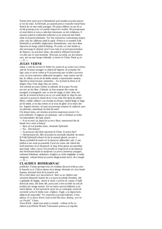 Numai între acest port şiSamarkand poţinumăra pepuţin şaizeci
şi trei de staţii. Astfelîncât, pe această partea traseului trenul bene-
ficiază de cei mai mulţi pasageri. De aceşti călători nu am de ce
să mă preocup şinu voi pierde timpulsă-i studiez. Să presupunem
că unul dintre ei estecu adevărat interesant, eu mă străduiesc, îl
cercetez până în străfundul sufletului şi pe urmă mă lasă baltă,
chiar în punctulculminant. Nu! îmi concentrez toatăatenţia asupra
celor care fac călătoria până la capăt. Printreei se numără Fulk
Ephrinell şi, probabil, englezoaica fermecătoare, care mi-a lăsat
impresia că merge până la Beijing. Pe urmă, voi mai întâlni şi
alte personaje în dramul spreUzun-Ada. în ce priveşteperechea
de francezi, nu ştiu încă nimic; dar până la sfârşitultraversării
voi afla care le sunt intenţiile. Maisunt, peurmă, cei doi chinezi
care, aici nu mai încape îndoială, se întorc în China. Dacă aş şti
— 31 —
JULES VERNE
măcar o sută de cuvinte în limba lor, poatecă aş scoate ceva intere-
sant de la aceşti pasageri cu chipul de figurine de porţelan. De
fapt, ceea ce mi-ar trebui ar fi un personaj care să aibă o poveste
a lui, un erou misterios călătorind incognito, mare senior sau tâl-
har, în sfârşit, să nu uit de dubla menire a reporterului: nararea
faptelor şi intervievarea oamenilor... S-o pornim la drum şi să
alegem bine. Cine alege bine arc noroc.
Am coborât pescara rufului în cabinele de la pupa. Nu mai
era nici un loc liber. Cabinele au fost ocupate din vreme de
pasagerii şi pasagerele care se tem de tangaj şi ruliu. Stau cul-
caţi de la sosirea la bord şi nu se vor scula decât în clipa în care
vaporul va acosta la cheiul de la Uzun-Ada. Din lipsă de cabine
libere, ceilalţi călători s-au instalat pedivane, ţinând lângă ei baga-
jul de mână, şi nu dau semne că ar avea de gând să se mişte din
loc. Ingrată misiune, să cauţi un personaj romantic în mijlocul aces-
tor adormiţi, ameninţaţi de răul de mare!
Cât despremine, am intenţia să petrecnoapteape punte. Urc
prin tambuchi. îl regăsesc pe american, care a terminat cu strân-
sul materialului din lada spartă.
— N-ai să crezi că, după tot ce mi-a făcut, nenorocitul ăla de
hamal mi-a cerut şi bacşiş!
— Sper că n-ai pierdut nimic, domnule Ephrinell.
— Nu... Din fericire!
— Aş puteaşti câţi dinţi exportaţi în China, în aceste lăzi?
— Optsprezecemii, fără să punem la socoteală măselele de minte.
Şi Fulk Ephrinell izbucni în râs la această glumă, pecare o
făcuse probabil de multe ori în decursul călătoriilor sale. L-am
părăsit şi am urcat pepasarelă. Cerul era senin, dar vântul din
nord ameninţa să se înteţească. în larg, briza gonea pesuprafaţa
apei lungi valuri verzui. Era posibil ca noapteasă se dovedească
mai furtunoasă decât ne aşteptam. La prova, numeroşi pasageri,
turkmeni îmbrăcaţi sărăcăcios, kirghizi cu ochii migdalaţi şi mulţi
emigranţi, stăteau întinşi pe punte, lângă pereţii navei, de-a lungul
— 32 —
CLAUDIUS BOMBARNAC
prelatelor. Fumau aproapetoţi, ori ronţăiau din proviziile pe care
le luaseră cu ei. Câţiva căutau să-şi alunge oboseala ori să-şi înşele
foamea, dormind încă de la această oră.
Mi-avenit ideea să o iau printreei. Sunt ca un vânător care
cutreieră hăţişurile înainte de a se aşeza la pândă. Deodată, văd
o grămadă de bagaje, cărora le arunc o privire de vameş. O ladă
destul de marc, din lemn alb, pestecare a fost azvârlit un colţ de
prelată, îmi atrage atenţia. Are un metru optzeciînălţime şi un
metru lăţime. A fost aşezatăîn acest loc cu toatăgrija cerută de
cuvintele scrise în limba rusă: „Oglinzi, fragil, a se depozitala
adăpost de umezeală." S-a respectat şi poziţiaindicată. Urma
adresa: D-ra Zinca Klork, bulevardul Shu-Kua, Beijing, provin-
cia Pechili,1
China.
Zinca Klork - după cum arată şi numele - trebuie să fie ro-
mâncă şi profităde Marele Transasiatic pentru a-şi expedia
 