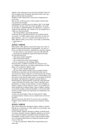 oglinzile. Oare să lipsească acest articol din prăvăliile Chinei? Şi
cum îşi admiră atunci frumoasele Imperiului Cerului ochii mig-
dalaţi şi edificiul înalt al coafurilor?
Deodată, se aude clopotulcare vesteştecina, programată pen-
tru ora şase.
Sala de mese se află spreprova. Cobor şi găsesc stând la masă
vreo patruzecide pasageri.
Fulk Ephrinell s-a instalat cam pe la mijlocul sălii. Un loc lângă
el fiind liber, îmi face semn să-l ocup şi mă grăbesc să-l ascult.
Nu ştiu dacă-i o simplă întâmplare, dar englezoaica s-a aşezat la
stânga lui Fulk Ephrinell, care vorbeşte cu ea. Şi consideră de cu-
viinţă să ne facă prezentările.
— Miss Horatia Bluett, spuneFulk Ephrinell.
In faţa mea observ perechea de francezi care studiazăconştiin-
cios meniul. La celălalt capăt al mesei, spreoficiu, de unde este
adusă mâncarea - ceea ce îi va permite să fie primul servit - se
lăfăie călătorul neamţ, un om voinic, roşu la faţă, cu părul blond,
1. Astăzi, Hcbei (n.r.).
— 16 —
JULES VERNE
barba arămie, mâini grăsulii şi nasul foarte lung, care te duce cu
gândul la aparatul proboscidian al plantigradelor. Are aerul sui
generis de ofiţer din landsturm, ameninţat de o obezitate timpurie.
— De data aceasta n-a mai întârziat, îi spun lui Fulk Ephrinell.
— Ora mesei este întotdeauna respectatăîn Imperiul German,
îmi răspundeamericanul.
— Ştiţi cumva numele neamţului?
— Baron Weisschnitzerdorfer.
— Şi cu numele ăstase duce pînă la Beijing?
— Da, ca şi maiorul rus care stălângă căpitan.
Măuit Ia maior, un bărbat în vârstă de vreo cincizeci de ani,
cu o înfăţişare tipică de rus; are barba şi părul cărunte şi un chip
plăcut. O fi tovarăşul de călătorie visat?
— Spui că-i maior, domnule Ephrinell?
— Da, este maior medic în armata rusă şi se numeşte Noltitz.
Hotărât lucru, americanul ştie mai multe decât mine, deşi nu
este reporter de meserie. Ruliul nu se simte încă prea tare şi fiecare
mănâncă în voie. Fulk Ephrinell se-ntreţine cu Horatia Bluett şi-mi
dau seama că cele două firi anglo-saxone s-au apropiat una de alta.
într-adevăr, Fulk Ephrinell se ocupă de vânzarea dinţilor şi
Horatia Bluett de vânzarea părului! Aceasta din urmă reprezintă
o importantăfirmă din Londra, căreia China îi expediază anual
păr femeiesc în valoare de două milioane. Se duce la Beijing să
fondeze o agenţie a firmei respective, unde se vor concentra pro-
dusele obţinutede la cetăţenii chinezi, femei şi bărbaţi. Afacerea
se prezintăîn condiţii cu atât mai favorabile, cu cât tot mai mulţi
locuitori ai Chinei înclină spresuprimarea cozii împletitepe care
o poartăbărbaţii.
„Ei bine, îmi spun în gând, China îşi trimite părul în Anglia
şi primeştedinţi din America. Este un schimb cinstit şi totuleste
în ordine."
Stăm la masă de un sfert de oră. N-a avut loc nici un incident.
Pasagerul spân şi blonda lui însoţitoare par să ciulească urechea
— 34 —
JULES VERNE
când vorbim franţuzeşte. Manifestăo plăcere vădită şi o dorinţă
limpede de a se amesteca în vorbă. Aşadar, nu m-am înşelat, sunt
compatrioţi; dar de ce soi?
în acest moment, balansul vaporului se măreşte. Farfuriile încep
să tremure, tacâmurile alunecă zăngănind, paharele îşi revarsă în
parteconţinutul, lămpile suspendateîşi pierd verticalitatea sau,
mai degrabă, scaunele noastre şi masa se supun toanelor ruliului.
Este o privelişteciudată dacă nu ai sufletul de marinar încercat
şi nu ţi se face rău.
— Ei, îmi zice americanul, blânda Mare Caspică începe să-şi
arate colţii.
 