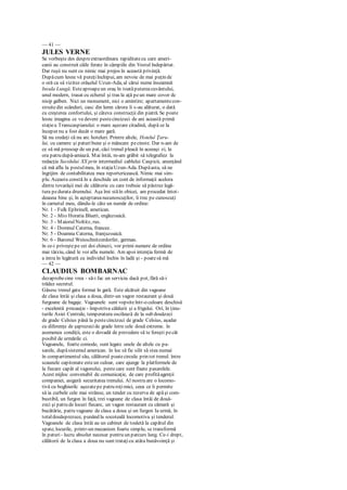 — 41 —
JULES VERNE
Se vorbeşte des despreextraordinara rapiditatecu care ameri-
canii au construit căile ferate în câmpiile din Vestul îndepărtat.
Dar ruşii nu sunt cu nimic mai prejos în această privinţă.
Dupăcum lesne vă puteţiînchipui, am nevoie de mai puţin de
o oră ca să vizitez orăşelul Uzun-Ada, al cărui nume înseamnă
Insula Lungă. Esteaproapeun oraş în toatăputereacuvântului,
unul modern, trasat cu echerul şi tras la aţă peun mare covor dc
nisip galben. Nici un monument, nici o amintire; apartamentecon-
struitedin scânduri, casc din lemn cărora li s-au alăturat, o dată
cu creşterea confortului, şi câteva construcţii din piatră. Se poate
lesne imagina ce va deveni pestecincizeci de ani această primă
staţiea Transcaspianului: o mare aşezare citadină, după ce la
început nu a fost decât o mare gară.
Să nu credeţi că nu arc hoteluri. Printre altele, Hotelul Ţaru-
lui, cu camere şi paturi bune şi o mâncare pecinste. Dar n-am de
ce să mă preocup de un pat, căci trenul pleacă în aceeaşi zi, la
ora patru după-amiază. Mai întâi, m-am grăbit să telegrafiez la
redacţia Secolului XX prin intermediul cablului Caspicii, anunţând
că mă aflu la postulmeu, în staţiaUzun-Ada. Dupăasta, să ne
îngrijim de contabilitatea mea reportericească. Nimic mai sim-
plu. Aceasta constă în a deschide un cont de informaţii acelora
dintre tovarăşii mei de călătorie cu care trebuie să păstrez legă-
tura pedurata drumului. Aşa îmi stăîn obicei, am procedat întot-
deauna bine şi, în aşteptareanecunoscuţilor, îi trec pe cunoscuţi
în carnetul meu, dându-le câte un număr de ordine:
Nr. 1 - Fulk Ephrinell, american.
Nr. 2 - Miss Horatia Bluett, englezoaică.
Nr. 3 - MaiorulNoltitz, rus.
Nr. 4 - Domnul Caterna, francez.
Nr. 5 - Doamna Caterna, franţuzoaică.
Nr. 6 - Baronul Weisschnitzerdorfer, german.
în ce-i priveştepe cei doi chinezi, vor primi numere de ordine
mai târziu, când le voi afla numele. Am apoi intenţia fermă de
a intra în legătură cu individul închis în ladă şi - poatesă mă
— 42 —
CLAUDIUS BOMBARNAC
dezaprobecine vrea - să-i fac un serviciu dacă pot, fără să-i
trădez secretul.
Găsesc trenul gata format în gară. Este alcătuit din vagoane
de clasa întâi şi clasa a doua, dintr-un vagon restaurant şi două
furgoane de bagaje. Vagoanele sunt vopsiteîntr-o culoare deschisă
- excelentă precauţie - împotriva căldurii şi a frigului. Ori, în ţinu-
turile Asiei Centrale, temperatura oscilează de la sub douăzeci
de grade Celsius până la pestecincizeci de grade Celsius, aşadar
cu diferenţe de şaptezecide grade între cele două extreme. în
asemenea condiţii, este o dovadă de prevedere să te fereşti pecât
posibil de urmările ci.
Vagoanele, foarte comode, sunt legate unele de altele cu pa-
sarele, dupăsistemul american. în loc să fie silit să stea numai
în compartimentul său, călătorul poatecircula prin tot trenul. între
scaunele capitonate esteun culoar, care ajunge la platformele de
la fiecare capăt al vagonului, peste care sunt fixate pasarelele.
Acest mijloc convenabil de comunicaţie, de care profităagenţii
companiei, asigură securitatea trenului. Al nostru are o locomo-
tivă cu boghiurilc aşezatepe patru roţimici, ceea ce îi permite
să ia curbele cele mai strânse, un tender cu rezerva de apăşi com-
bustibil, un furgon în faţă, trei vagoane de clasa întâi de două-
zeci şi patru de locuri fiecare, un vagon restaurant cu cămară şi
bucătărie, patru vagoane de clasa a doua şi un furgon Ia urmă, în
totaldouăsprezece, punând la socoteală locomotiva şi tenderul.
Vagoanele de clasa întâi au un cabinet de toaletă la capătul din
spate;locurile, printr-un mecanism foarte simplu, se transformă
în paturi- lucru absolut necesar pentru un parcurs lung. Ce-i drept,
călătorii de la clasa a doua nu sunt trataţicu atâta bunăvoinţă şi
 