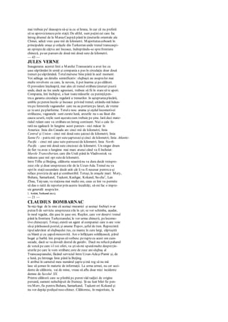 mai trebuie pe' deasupra să-şi ia cu ei hrana, în caz că nu preferă
să se aprovizionezeprin staţii. De altfel, sunt puţinicei care fac
întreg drumul de la MareaCaspică până în ţinuturile orientale ale
Chinei, adică vreo şase mii de kilometri. Majoritateacoboară în
principalele oraşe şi orăşele din Turkestan unde trenul transcaspi-
an opreştede câţiva ani încoace, îndreptându-se sprefrontiera
chineză, peun parcurs de două mii două sute de kilometri.
— 43 —
JULES VERNE
Inaugurarea acestei linii a Marelui Transasiatic a avut loc cu
şase săptămâni în urmă şi compania a pus în circulaţie doar două
trenuri pesăptămână. Totulmersese bine până în acel moment.
Voi adăuga un detaliu semnificativ: slujbaşii au asupralor mai
multe revolvere cu care, la nevoie, îi pot înarma şi pecălători.
O prevedere înţeleaptă, mai ales că trenul străbateţinuturi pustii
unde, dacă au loc unele agresiuni, trebuie să fii în staresă te aperi.
Compania, îmi închipui, a luat toatemăsurile cu putinţăpen-
tru a garanta circulaţia regulată a trenurilor. în aşteptareaplecării,
umblu pcperon încolo şi încoace privind trenul, uitându-mă înăun-
tru pe ferestrele vagoanelor care nu au portierepc laturi, de vreme
ce teurci peplatforme. Totule nou: arama şi oţelul locomotivei
strălucesc, vagoanele sunt curate lună, arcurile nu s-au lăsat din
cauza uzurii, roţile sunt aşezatecum trebuie pe şine. Iată deci mate-
rialul rulant care va străbateun întreg continent. Nici o cale fe-
rată nu egalează în lungime acest parcurs - nici măcar în
America: linia din Canada arc cinci mii de kilometri; linia
Central şi Union - cinci mii două sute şaizeci de kilometri; linia
Santa Fe - patru mii opt suteşaptezecişicinci de kilometri; linia Atlantic-
Pacific - cinci mii şase sute patruzecide kilometri; linia North-
Pacific - şase mii două sute cincizeci de kilometri. Un singur drum
de fier va avea o lungime mai marc atunci când va fi încheiat:
Marele Transsiberian, care din Urali până în Vladivostok va
măsura şase mii opt sutede kilometri.
între Tiflis şi Beijing, călătoria noastrănu va dura decât treispre-
zece zile şi doar unsprezecezile de la Uzun-Ada. Trenul nu va
opriîn staţiisecundare decât atât cât îi va fi necesar pentru a-şi
reface provizia de apă şi combustibil. Totuşi, în oraşele mari: Mery,
Buhara, Samarkand, Taşkent, Kashgar, Kokand, Su-che1
, Lan
Zhau, Taiyuan, va staţiona mai multe ore, ceea ce îmi va permite
să dau o raită de reporter prin aceste localităţi, să-mi fac o impre-
sie generală asupralor.
1. Astăzi, Yaikand (n.r.).
— 21 —
CLAUDIUS BOMBARNAC
Sc-nţc-lege de la sine că aceiaşi mecanici şi aceiaşi fochişti n-ar
puteafi de serviciu unsprezecezile în şir; se vor schimba, aşadar,
în mod regulat, din şase în şase ore. Ruşilor, care vor deservi trenul
până la frontiera Turkcstanului, le vor urma chinezii, pelocomo-
tive chinezeşti. Totuşi, există un agent al companiei care n-are voie
să-şi părăsească postul, şi anume Popov, şeful de tren. Reprezintă
tipuladevărat al slujbaşului rus, cu manta în cute largi, căptuşită
cu blană şi cu şapcămoscovită. Are o înfăţişare soldăţească, părul
bogat şi barbă. îmi propun săvorbesc peruptecu acest om cum-
secade, dacă se va dovedi destul de guraliv. Dacă nu refuză paharul
dc votcă pe care i-l voi oferi, va ştisă-mi spunămulte despreţin-
uturile pe care le vom străbate;este de zece ani slujbaş al
Transcaspianului, făcând serviciul între Uzun-Adaşi Pamir şi, de
o lună, pcîntreaga linie până la Beijing.
îi atribui în carnetul meu numărul şapteşimă rog să nu mă
lase să şomez în materie de informaţii. La urma urmei, nu cer acci-
dente de călătorie, vai de mine, vreau să aflu doar mici incidente
demne de Secolul XX.
Printre călătorii care se plimbă pc peron văd tadjici de origine
persană, oameni neînchipuit de frumoşi. Şi-au luat bilet fie pen-
tru Merv, fie pentru Buhara, Samarkand, Taşkent ori Kokand şi
nu vor depăşi podişulruso-chinez. Călătoresc, în majoritate, la
 