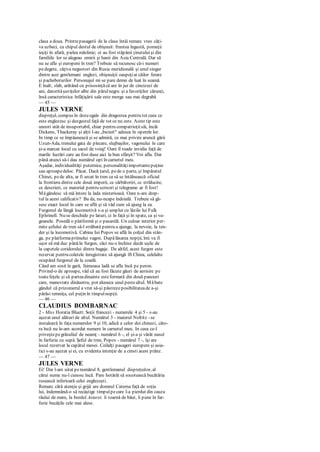 clasa a doua. Printrepasagerii de la clasa întâi remarc vreo câţi-
va uzbeci, cu chipul destul de obişnuit: fruntea îngustă, pomeţii
ieşiţi în afară, pielea măslinie; ei au fost stăpânii ţinutuluişi din
familiile lor se alegeau emirii şi hanii din Asia Centrală. Dar să
nu se afle şi europeni în tren? Trebuie să recunosc că-i numeri
pedegete, câţiva negustori din Rusia meridională şi unul singur
dintre acei gentlemani englezi, obişnuiţii oaspeţiai căilor ferate
şi pacheboturilor. Personajul mi se pare demn de luat în seamă.
E înalt, slab, arătând cu prisosinţăcă are în jur de cincizeci de
ani, datorităşuviţelor albe din părulnegru şi a favoriţilor cărunţi,
însă caracteristica înfăţişării sale este morga sau mai degrabă
— 45 —
JULES VERNE
dispreţul, compus în dozeegale din dragostea pentru tot ceea ce
este englezesc şi dezgustul faţă de tot ce nu este. Acest tip este
uneori atât de insuportabil, chiar pentru compatrioţiisăi, încât
Dickens, Thackeray şi alţii l-au „biciuit" adesea în operele lor.
In timp ce se împăunează şi se admiră, ce mai privire aruncă gării
Uzun-Ada, trenului gata de plecare, slujbaşilor, vagonului în care
şi-a marcat locul cu sacul de voiaj! Oare îl roade invidia faţă de
marile lucrări care au fost duse aici la bun sfârşit? Voi afla. Dar
până atunci să-i dau numărul opt în carnetul meu.
Aşadar, individualităţi puternice, personalităţiimportantepuţine
sau aproapedeloc. Păcat. Dacă ţarul, pede o parte, şi împăratul
Chinei, pede alta, ar fi urcat în tren ca să se întâlnească oficial
la frontiera dintre cele două imperii, ce sărbătoriri, cc strălucire,
ce descrieri, ce material pentru scrisori şi telegrame ar fi fost!
Măgândesc să mă întorc la lada misterioasă. Oare n-are drep-
tul la acest calificativ? Ba da, nu-ncape îndoială. Trebuie să gă-
sesc exact locul în care se află şi să văd cum să ajung la ea.
Furgonul de lângă locomotivă s-a şi umplut cu lăzile lui Fulk
Ephrinell. Nu se deschide pe laturi, ci în faţă şi în spate, ca şi va-
goanele. Posedă o platformă şi o pasarelă. Un culoar interior per-
mite şefului de tren să-l străbată pentru a ajunge, la nevoie, la ten-
der şi la locomotivă. Cabina Iui Popov se află în colţul din stân-
ga, pe platformaprimului vagon. Dupălăsarea nopţii, îmi va fi
uşor să mă duc pânăîn furgon, căci nu-s închise decât uşile de
la capetele coridorului dintre bagaje. De altfel, acest furgon este
rezervat pentru coletele înregistrate să ajungă îft China, celelalte
ocupând furgonul de la coadă.
Când am sosit în gară, faimoasa ladă se afla încă pe peron.
Privind-o de aproape, văd că au fost făcute găuri de aerisire pe
toatefeţele şi că parteadinainte esteformată din două panouri
care, manevrate dinăuntru, pot aluneca unul pestealtul. Măbate
gândul că prizonierul a vrut să-şi păstrezeposibilitateade a-şi
părăsi temniţa, cel puţin în timpulnopţii.
— 46 —
CLAUDIUS BOMBARNAC
2 - Miss Horatia Bluett. Soţii francezi - numerele 4 şi 5 - s-au
aşezat unul alături de altul. Numărul 3 - maiorul Noltitz - se
instalează în faţa numerelor 9 şi 10, adică a celor doi chinezi, căro-
ra încă nu le-am acordat numere în carnetul meu. In ceea ce-l
priveştepegrăsuliul de neamţ - numărul 6 -, el şi-a şi vârât nasul
în farfuria cu supă. Şeful de tren, Popov - numărul 7 -, îşi are
locul rezervat la capătul mesei. Ceilalţi pasageri europeni şi asia-
tici s-au aşezat şi ei, cu evidenta intenţie de a cinsti acest prânz.
— 47 —
JULES VERNE
Ei! Dar l-am uitat penumărul 8, gentlemanul dispreţuitor, al
cărui nume nu-l cunosc încă. Pare hotărât să socotească bucătăria
rusească inferioară celei englezeşti.
Remarc câtă atenţie şi grijă are domnul Caterna faţă de soţia
lui, îndemnând-o să recâştige timpulpecare l-a pierdut din cauza
răului de mare, la bordul Astarei. îi toarnă de băut, îi pune în far-
furie bucăţile cele mai alese.
 