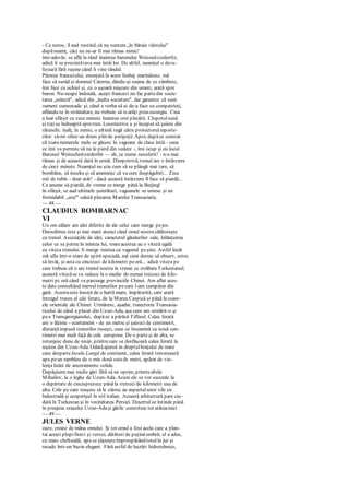 - Ce noroc, îl aud rostind, că nu suntem„în bătaia vântului"
dupăneamţ, căci nu ne-ar fi mai rămas nimic!
într-adevăr, se află la rând înaintea baronului Weissnitzcrdorfcr,
adică li se prezintătava mai întâi lor. De altfel, neamţul o deva-
lizează fără ruşine când îi vine rândul.
Părerea francezului, enunţată în acest limbaj marinăresc, mă
face să surâd şi domnul Caterna, dându-şi seama de ce zâmbesc,
îmi face cu ochiul şi, cu o uşoară mişcare din umeri, arată spre
baron. Nu-ncape îndoială, aceşti francezi nu fac partedin socie-
tatea „selectă", adică din „înalta societate", dar garantez că sunt
oameni cumsecade şi, când e vorba să ai de-a face cu compatrioţi,
aflându-te în străinătate, nu trebuie să tearăţi preacusurgiu. Cina
a luat sfârşit cu zece minute înaintea orei plecării. Clopotulsună
şi toţise îndreaptă spretren. Locomotiva a şi început să şuiere din
rărunchi. înalţ, în minte, o ultimă rugă către protectorulreporte-
rilor: să-mi ofere un drum plin de peripeţii. Apoi, dupăce constat
că toatenumerele mele se găsesc în vagoane de clasa întâi - ceea
ce îmi va permite să nu le pierd din vedere -, îmi ocup şi eu locul.
Baronul Weisschnitzerdorfer — ah, ce nume nesuferit! - n-a mai
rămas şi de această dată în urmă. Dimpotrivă, trenul are o întârziere
de cinci minute. Neamţul nu ştie cum să se plângă mai tare, să
bombăne, să insulte şi să ameninţe că va cere despăgubiri... Zece
mii de ruble - doar atât! - dacă această întârziere îl face să piardă...
Ce anume să piardă, de vreme ce merge până la Beijing!
în sfârşit, se aud ultimele şuierături, vagoanele se urnesc şi un
formidabil „ura!" salută plecarea Marelui Transasiatic.
— 48 —
CLAUDIUS BOMBARNAC
VI
Un om călare are idei diferite de ale celui care merge pejos.
Deosebirea este şi mai mare atunci când omul nostru călătoreşte
cu trenul. Asociaţiile de idei, caracterul gândurilor sale, înlănţuirea
celor ce se petrecîn mintea lui, toateacestea au o viteză egală
cu viteza trenului. Ii merge mintea ca vagonul peşine. Astfel încât
mă aflu într-o stare de spirit specială, mă simt dornic să observ, setos
să învăţ, şi asta cu cincizeci de kilometri peoră... adică viteza pe
care trebuie că o are trenul nostru în vreme ce străbateTurkestanul;
această vitezăse va reduce la o medie de numai treizeci de kilo-
metri pc oră când va parcurge provinciile Chinei. Am aflat aces-
te date consultând mersul trenurilor pecare l-am cumpărat din
gară. Acestaeste însoţit de o hartă mare, împăturită, care arată
întregul traseu al căii ferate, de la Marea Caspică şi până la coast-
ele orientale ale Chinei. Urmăresc, aşadar, traiectoria Transasia-
ticului de când a plecat din Uzun-Ada, aşa cum am urmărit-o şi
pea Transgeorgianului, dupăce a părăsit Tiflisul. Calea ferată
are o lăţime - ecartament - de un metru şi şaizeci de centimetri,
distanţăimpusă trenurilor ruseşti, ceea ce înseamnă cu nouă cen-
timetri mai mult faţă de cele europene. De o parteşi de alta, se
rotunjesc dune de nisip, printrecare se desfăşoară calea ferată la
ieşirea din Uzun-Ada. Odatăajunsă în dreptulbraţului de mare
care desparteInsula Lungă de continent, calea ferată traversează
apa peun rambleu de o mie două sutede metri, apărat de vio-
lenţa hulei de ancoramente solide.
Depăşisem mai multe gări fără să ne oprim, printrealtele
Mihailov, la o leghe de Uzun-Ada. Acum ele se vor succede la
o depărtare de cincisprezece pânăla treizeci de kilometri una de
alta. Cele pe care reuşesc să le zăresc au aspectulunor vile cu
balustradă şi acoperişul în stil italian. Această arhitectură pare ciu-
dată în Turkestan şi în vecinătatea Persiei. Deşertul se întinde până
în preajma oraşului Uzun-Adaşi gările constituie tot atâteamici
— 49 —
JULES VERNE
oaze, create de mâna omului. Şi tot omul a fost acela care a plan-
tat aceşti plopifiravi şi verzui, dătători de puţinăumbră; el a adus,
cu marc cheltuială, apa ce ţâşneşteîmprospătând totulîn jur şi
recade într-un bazin elegant. Fără astfel de lucrări hidrotehnice,
 