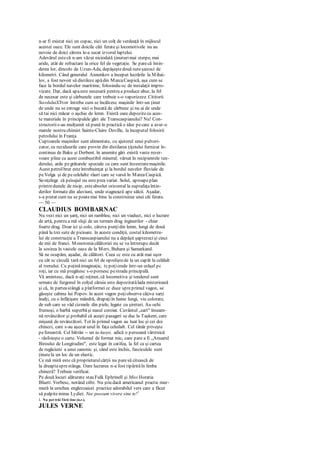 n-ar fi existat nici un copac, nici un colţ de verdeaţă în mijlocul
acestei oaze. Ele sunt doicile căii ferate şi locomotivele nu au
nevoie de doici cărora le-a secat izvorul laptelui.
Adevărul estecă n-am văzut niciodată ţinuturimai sterpe, mai
aride, atât de refractare la orice fel de vegetaţie. Se parecă întin-
derea lor, dincolo de Uzun-Ada, depăşeştedouă suteşaizeci de
kilometri. Când generalul Annenkov a început lucrările la Mihai-
lov, a fost nevoit să distileze apădin MarcaCaspică, aşa cum se
face la bordul navelor maritime, folosindu-sc de instalaţii impro-
vizate. Dar, dacă apaeste necesară pentru a produce abur, la fel
de necesar este şi cărbunele care trebuie s-o vaporizeze. Cititorii
SecoluluiXXvor întreba cum se încălzesc maşinile într-un ţinut
de unde nu se extrage nici o bucată de cărbune şi nu ai de unde
să tai nici măcar o aşchie de lemn. Există oare depozitecu aces-
te materiale în principalele gări ale Transcaspianului? Nu! Con-
structoriis-au mulţumit să pună în practică o idee pecare a avut-o
marele nostru chimist Sainte-Claire Deville, la începutul folosirii
petrolului în Franţa.
Cuptoarele maşinilor sunt alimentate, cu ajutorul unui pulveri-
zator, cu reziduurile care provin din distilarea ţiţeiului furnizat în-
continuu de Baku şi Derbent. în anumite gări există vaste rezer-
voare pline cu acest combustibil mineral; vărsat în recipientele ten-
derului, arde pegrătarele speciale cu care sunt înzestratemaşinile.
Acest petrolbrut esteîntrebuinţat şi la bordul navelor fluviale de
peVolga şi de pecelelalte râuri care se varsă în MareaCaspică.
Se-nţelege că peisajul nu esteprea variat. Solul, aproapeplan
printredunele de nisip, esteabsolut orizontal la suprafaţaîntin-
derilor formate din aluviuni, unde stagnează ape sălcii. Aşadar,
s-a pretat cum nu se poatemai bine la construirea unei căi ferate.
— 50 —
CLAUDIUS BOMBARNAC
Nu vezi nici un şanţ, nici un rambleu, nici un viaduct, nici o lucrare
de artă, pentru a mă sluji de un termen drag inginerilor - chiar
foarte drag. Doar ici şi colo, câteva punţidin lemn, lungi de două
până la trei sute de picioare. în aceste condiţii, costul kilometru-
lui de construcţie a Transcaspianului nu a depăşit şaptezecişi cinci
de mii de franci. Monotoniacălătoriei nu se va întrerupe decât
la sosirea în vastele oaze de la Merv, Buhara şi Samarkand.
Să ne ocupăm, aşadar, de călători. Ceea cc este cu atât mai uşor
cu cât sc circulă tară nici un fel de opreliştede la un capăt la celălalt
al trenului. Cu puţinăimaginaţie, tcpoţicrede într-un orăşel pc
roţi, iar cu mă pregătesc s-o pornesc pestrada principală.
Vă amintesc, dacă n-aţi reţinut, că locomotiva şi tenderul sunt
urmate de furgonul în colţul căruia este depozitatălada misterioasă
şi că, în parteastângă a platformei cc duce spreprimul vagon, se
găseşte cabina lui Popov. în acest vagon poţiobserva câţiva sarţi
înalţi, cu o înfăţişare mândră, drapaţiîn haine lungi, viu colorate,
de sub care se văd cizmele din piele, legate cu şireturi. Au ochi
frumoşi, o barbă superbăşi nasul coroiat. Cuvântul „sart" înseam-
nă revânzător şi probabil că aceşti pasageri se duc la Taşkent, care
mişună de revânzători. Tot în primul vagon au luat loc şi cei doi
chinezi, care s-au aşezat unul în faţa celuilalt. Cel tânăr priveşte
pefereastră. Cel bătrân -- un ta-laoye, adică o persoană vârstnică
- răsfoieşte o carte. Volumul de format mic, care pare a fi „Anuarul
Biroului de Longitudini", este legat în catifea, la fel ca şi cartea
de rugăciuni a unui canonic şi, când este închis, fasciculele sunt
ţinutela un loc de un elastic.
Ce mă miră este că proprietarulcărţii nu paresă citească de
la dreaptasprestânga. Oare lucrarea n-a fost tipărităîn limba
chineză? Trebuie verificat.
Pe două locuri alăturate stau Fulk Ephrinell şi Miss Horatia
Bluett. Vorbesc, notând cifre. Nu ştiu dacă americanul practic mur-
mură la urechea englezoaicei practice adorabilul vers care a făcut
să palpiteinima Lydiei: Nec possum vivere sine te!1
1. Nu pot trăi fără tine (n.r.).
JULES VERNE
 