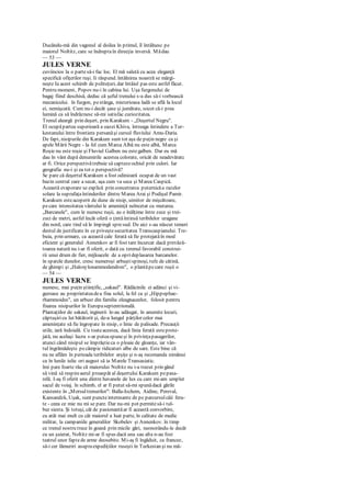 Ducându-mă din vagonul al doilea în primul, îl întâlnesc pe
maiorul Noltitz, care se îndreptaîn direcţia inversă. Mădau
— 53 —
JULES VERNE
cuviincios la o partesă-i fac loc. El mă salută cu acea eleganţă
specifică ofiţerilor ruşi. Ii răspund. întâlnirea noastră se mărgi-
neşte Ia acest schimb de politeţuri, dar întâiul pas este astfel făcut.
Pentru moment, Popov nu-i în cabina lui. Uşa furgonului de
bagaj fiind deschisă, deduc că şeful trenului s-a dus să-i vorbească
mecanicului. în furgon, pestânga, misterioasa ladă se află la locul
ei, nemişcată. Cum nu-i decât şase şi jumătate, socot că-i prea
lumină ca să îndrăznesc să-mi satisfac curiozitatea.
Trenul aleargă prin deşert, prin Karakum - „Deşertul Negru".
El ocupăpartea superioară a oazei Khiva, întreaga întindere a Tur-
kestanului între frontiera persanăşi cursul fluviului Amu-Daria.
De fapt, nisipurile din Karakum sunt tot aşa de puţin negre ca şi
apele Mării Negre - la fel cum Marca Albă nu este albă, Marca
Roşie nu este roşie şi Fluviul Galben nu estegalben. Dar eu mă
dau în vânt după denumirile acestea colorate, oricât de neadevăratc
ar fi. Orice perspectivătrebuie să captezeochiul prin culori. Iar
geografia nu-i şi ea tot o perspectivă?
Se pare că deşertul Karakum a fost odinioară ocupat de un vast
bazin central care a secat, aşa cum va seca şi Marea Caspică.
Această evaporare se explică prin concetrarca puternicăa razelor
solare la suprafaţaîntinderilor dintre Marea Arai şi Podişul Pamir.
Karakum esteacoperit de dune de nisip, uimitor de mişcătoare,
pecare intensitatea vântului le ameninţă neîncetat cu mutarea.
„Barcanele", cum le numesc ruşii, au o înălţime între zece şi trei-
zeci de metri, astfel încât oferă o ţintăîntinsă teribilelor uragane
din nord, care tind să le împingă spresud. De aici s-au născut temeri
destul de justificate în ce priveştesecuritatea Transcaspianului. Tre-
buia, prin urmare, ca această cale ferată să fie protejatăîn mod
eficient şi generalul Annenkov ar fi fost tare încurcat dacă prevăză-
toarea natură nu i-ar fi oferit, o dată cu terenul favorabil construi-
rii unui drum de fier, mijloacele de a oprideplasarea barcanelor.
în spatele dunelor, cresc numeroşi arbuştispinoşi, tufe de cătină,
de ghimpi şi „Haloxylonammodendron", o plantăpecare ruşii o
— 54 —
JULES VERNE
numesc, mai puţin ştiinţific, „sakaul". Rădăcinile ei adânci şi vi-
guroase au proprietateadea fixa solul, la fel ca şi „Hippophae-
rhammoides", un arbust din familia eleagnaceelor, folosit pentru
fixarea nisipurilor în Europaseptentrională.
Plantaţiilor de sakaul, inginerii le-au adăugat, în anumite locuri,
căptuşiricu lut bătătorit şi, de-a lungul părţilor celor mai
ameninţate să fie îngropate în nisip, o linie de palisade. Precauţii
utile, iară îndoială. Cu toateacestea, dacă linia ferată esteprote-
jată, nu acelaşi lucru s-ar puteaspuneşi în privinţapasagerilor,
atunci când nisipul se împrăştieca o ploaie de gloanţe, iar vân-
tul îngrămădeşte pecâmpie ridicaturi albe de sare. Este bine că
nu ne aflăm în perioada teribilelor arşiţe şi n-aş recomanda nimănui
ca în lunile iulie ori august să ia Marele Transasiatic.
îmi pare foarte rău că maiorului Noltitz nu i-a trecut prin gând
să vină să respireaerul proaspăt al deşertului Karakum pepasa-
relă. I-aş fi oferit una dintre havanele de lux cu care mi-am umplut
sacul de voiaj. în schimb, el ar fi putut să-mi spunădacă gările
existente în „Mersultrenurilor": Balla-Ischem, Aidine, Pereval,
Kansandzk, Uşak, sunt puncteinteresante de pe parcursulcăii fera-
te - ceea ce mie nu mi se pare. Dar nu-mi pot permitesă-i tul-
bur siesta. Şi totuşi, cât de pasionantăar fi această convorbire,
cu atât mai mult cu cât maiorul a luat parte, în calitate de medic
militar, la campaniile generalilor Skobelev şi Annenkov. în timp
ce trenul nostru trece în goană prin micile gări, neonorându-le decât
cu un şuierat, Noltitz mi-ar fi spus dacă una sau alta n-au fost
teatrul unor faptede arme deosebite. Mi-aş fi îngăduit, ca francez,
să-i cer lămuriri asupraexpediţiilor ruseşti în Turkestan şi nu mă-
 