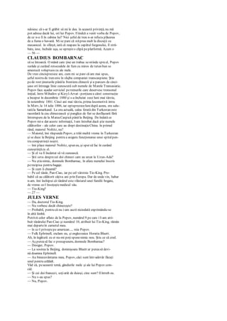 ndoiesc că s-ar fi grăbit să mi le dea. în această privinţă, nu mă
pot adresa decât lui, ori lui Popov. Fiindcă a venit vorba de Popov,
de ce n-o fi în cabina lui? Nici şeful de tren n-ar refuza plăcerea
de a fuma o havană. Mise pare că stăprea mult la discuţii cu
mecanicul. în sfârşit, iată că reapare la capătul furgonului, îl stră-
bate, iese, închide uşa, se opreşteo clipă peplatformă. Acum o
— 56 —
CLAUDIUS BOMBARNAC
să se întoarcă. O mână care ţine un trabuc se-ntinde spreel, Popov
surâde şi curând rotocoalele de fum cu miros de tutun bun se
amestecă voluptuos cu ale mele.
De vreo cincisprezece ani, cum mi se pare că am mai spus,
şeful nostru de tren este în slujba companiei transcaspiene. Ştie
pede rost ţinuturile pânăla frontiera chineză şi a parcurs de cinci-
şase ori întreaga linie cunoscută sub numele de Marele Transasiatic.
Popov face aşadar serviciul petrenurile care deservesc tronsonul
iniţial, între Mihailov şi Kizyl-Arvat - porţiunea cărei construcţie
a început în decembrie 1880 şi s-a încheiat zece luni mai târziu,
în noiembrie 1881. Cinci ani mai târziu, prima locomotivă intra
în Merv, la 14 iulie 1886, iar optsprezecelunidupă aceea, era salu-
tatăla Samarkand. La ora actuală, calea ferată din Turkestan este
racordată la cea chinezească şi panglica de fier se desfăşoară fără
întrerupere de la MareaCaspică până la Beijing. De îndată ce
Popov mi-a dat aceste informaţii, l-am întrebat dacă ştie numele
călătorilor - ale celor care au drept destinaţieChina. în primul
rând, maiorul Noltitz, nu?
— Maiorul, îmi răspundePopov, a trăit multă vreme în Turkestan
şi se duce la Beijing pentru a asigura funcţionarea unui spitalpen-
tru compatrioţii noştri.
— îmi place maiorul Noltitz, spun eu, şi sper să fac în curând
cunoştinţăcu el.
— Şi el va fi încântat să vă cunoască.
— Ştii ceva desprecei doi chinezi care au urcat la Uzun-Ada?
— Nu ştiu nimic, domnule Bombarnac, în afara numelui înscris
perecipisa pentru bagaje.
— Şi cum îi cheamă?
— Pe cel tânăr, Pan-Ciao, iar pe cel vârstnic Tio-King. Pro-
babil că au călătorit câţiva ani prin Europa. Dar de unde vin, habar
n-am. îmi închipui că tânărul este vlăstarul unei familii bogate,
de vreme ce-l însoţeştemedicul său.
— Tio-King?
— 27 —
JULES VERNE
— Da, doctorul Tio-King.
— Nu vorbesc decât chinezeşte?
— Probabil, pentru că nu i-am auzit niciodată exprimându-se
în altă limbă.
Potrivit celor aflate de la Popov, numărul 9 pe care i I-am atri-
buit tânărului Pan-Ciao şi numărul 10, atribuit lui Tio-King, rămân
mai departeîn carnetul meu.
— în cc-l priveştepe american..., reia Popov.
— Fulk Ephrinell, exclam eu, şi englezoaica Horatia Bluett.
Ah, în legătură cu ei nu-mi poţispunenimic nou. Ştiu ce să cred.
— Aş puteasă fac o presupunere, domnule Bombarnac?
— Desigur, Popov.
— La sosirea la Beijing, domnişoara Bluett ar puteasă devi-
nă doamna Ephrinell.
— Au binecuvântarea mea, Popov, căci sunt într-adevăr făcuţi
unul pentru celălalt.
Văd că, peaceastă temă, gândurile mele şi ale lui Popov coin-
cid.
— Şi cei doi francezi, soţiatât de duioşi, cine sunt? îl întreb eu.
— Nu v-au spus?
— Nu, Popov.
 