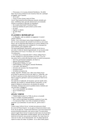 — Fiţi pepace, vă vor spune, domnule Bombarnac. De altfel,
dacă vreţi să ştiţi, profesia lor este trecutăcu litere de o şchioapă
pebagajele care le aparţin.
— Şi ce sunt?
— Actori. Se duc să joace teatru în China.
Actori! Dacă această profesie lămureşte anumite atitudini, gri-
mase, mobilitatea feţei, gesturile demonstrative ale domnului
Caterna, nu justifică şi expresiile lui marinăreşti.
— Şi ce joacă artiştii ăştia? îl întreb pePopov.
— Soţul este cântăreţ de operă comică şi prim-comic.
— Şi soţia?
— Ingenuă şi subretă.
— Şi unde merg?
— 28 —
CLAUDIUS BOMBARNAC
— La Shanghai, unde au amândoi un angajament la teatrul
coloniei franceze.
Perfect. Vom vorbi despre teatru, despreîntâmplări de culise,
îmi vor istorisi cancanuri din turneele în provincie şi, cum spune
Popov, mă voi împrieteni fără întârziere cu voiosul cântăreţ şi fer-
mecătoarea subretă. însă nu în tovărăşia lor îl voi descoperi pe
eroul romantic, ţinta căutărilor mele.
Cât despregentlemanul dispreţuitor, şeful nostru de tren nu
ştie nimic, în afară de faptulcă geamantanele lui au înscrisă urmă-
toarea adresă: Sir Francis Trevellyan, de la Trevellyan-Hall,
Trevellyanshire.
— Un domn care nu răspundecând îi vorbeşti, adăugă Popov.
Ei bine, numărul 8 va juca prin urmare un rol mut - şi la vre-
mea aceea încă nu ştiam câtă dreptateaveam cu această presupunere.
— Hai să ne oprimasupra neamţului, am reluat eu.
— Baronul Wcisschnitzerdorfcr?
— Merge până la Beijing, nu-i aşa?
— Până la Beijing şi mai departe, domnule Bombamac.
— Cum adică „mai departe"?
— întocmai cum am spus:face înconjurul lumii.
— înconjurul lumii?
— în treizeci şi nouă de zile.
Aşadar, dupăMrs. Bisland, care a făcut acest faimos încon-
jur al lumii în şaptezecişi trei de zile, după A/JM Nellie Bly, care
l-a făcut în şaptezecişi două, după preacinstitulTraian, care l-a
făcut în şaptezeci, germanul acesta are pretenţiasă-l facă în trei-
zeci şi nouă?
Este adevărat că mijloacele de locomoţie sunt mai rapide astăzi,
direcţiile mai rectilinii şi, folosind Marele Transasiatic, cu care
ajungi la Beijing în cincisprezece zile plecând din capitala
Germaniei, baronul poatescurta la jumătate durata vechiului par-
curs prin Suez şi Singapore.
— Nu va reuşi niciodată! am exclamat.
— De ce? întrebă Popov.
— 59 —
JULES VERNE
— Fiindcă întârzie mereu! La Tiflis era cât pe ce să piardă
trenul, iar la Baku să piardă pachebotul.
— Dar a venit la timp înainte de plecarea trenului la Uzun-Ada.
— Cu toateastea, Popov, m-ar mira ca neamţul să-i bată pe
americani şi pe americance în acest meci de „globe-trotters".
VII
Trenul a ajuns la Kizyl-Arvat - la două sute patruzecişi două
de verste de Marea Caspică - la ora şapteşi treisprezeceminute seara,
în loc de ora şaptefix. Această mică întârziere a provocat treisprezece
protestedin partea baronului, câte unul pe minut. Ne oprim două
ceasuri în gara Kizyl-Arvat. Cu toatecă se lasă seara, nu-mi pot între-
buinţa mai bine timpuldecât vizitând orăşelul, care are mai mult de
două mii de locuitori, ruşi, persani şi turkmeni. Nu-i mare lucru de
văzut nici în urbe, nici în împrejurimile sale. Pe câmpia lipsită de
copaci nu creşte nici măcar un palmier - nu se zăresc decât păşuni
 