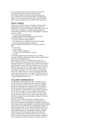 Este o lovitură prea grea, dar n-am ce discuta. Şi, mai întâi,
la ce oră pleacă trenul din Tiflis spreMareaCaspică?
Gara Tiflis este nodul a trei linii de cale ferată: linia de vest,
care se termină la Poti, port la MareaNeagră, unde debarcă pa-
sagerii care vin din Europa; linia de est, care se opreştela Baku,
unde se îmbarcă pasagerii pentru a străbate MareaCaspică şi, în
7 _
JULES VERNE
sfârşit, linia construităde ruşi, pe o lungime de o sută şaizeci şi
patru de kilometri, între Circaucazia şi Transcaucazia, de la
Vladikavkaz1
la Tiflis, traversând pasul Arkhot, aflat la o mie cinci
sutede picioare altitudine şi care leagă capitala georgiană de
trenurile Rusiei meridionale. Măduc la gară alergând şi mă reped
sprecasa de bilete.
— La ce oră am un tren spreBaku?
— Mergeţi la Baku? întreabă slujbaşul şi-mi aruncă prin
deschizătura ghişeului o privire scrutătoare.
— Cred că nu-i interzis să pleci la Baku!
— Nu, replică el sec, cu condiţia să ai un paşaport în regulă.
— Voi avea un paşaport în regulă, îl asigur eu.
Apoimă mărginesc să întreb din nou când pleacă trenul spre
Baku.
— La şase seara.
— Şi când ajunge?
— A doua zi, la şaptedimineaţa.
— La timp ca să iau vaporul spreUzun-Ada?
— La timp.
Şi omul de la ghişeu răspundesalutului meu cu o politeţe
automată. Problema paşaportuluinu mă preocupă;consulul francez
va şti să-mi dea referinţele cerute.
Până la şase seara numai... şi s-a făcut deja ora nouă! Nu-i
nimic! Când anumite itinerarii îţi permit să explorezi Parisul în
două zile, Roma în trei şi Londra în patru, ar fi destul de neobişnuit
să fie imposibil să viziteziTiflis într-o jumătate de zi; şi prin asta
înţeleg să văd „vison-visu"! Ce naiba, ori eşti reporter, ori nu eşti!
Fireşte că, dacă ziarul meu m-a trimis în Rusia, vorbesc curent
rusa, engleza şi germana. A cere unui cronicar să cunoască vreo
câteva mii de limbi străine care servesc la exprimarea gândurilor
în cele cinci colţuri ale lumii, ar fi exagerat. De altfel, cu cele trei
limbi străine menţionate mai sus, la care se adaugă franceza, poţi
1. Astăzi, Ordjonikidjzc (în Rusia) (n.r.).
— 8 —
CLAUDIUS BOMBARNAC
să străbaţipână departeambele continente. E adevărat că mai e
şi turca, din care n-am reţinut decât câteva locuţiuni, şi chineza,
din care nu ştiu nici o iotă. Dar n-am a mă teme că voi rămâne
gură-cască în Turkestan sau în „Imperiul Celest". De interpreţi
nu voi duce lipsă pedrum şi sunt sigur că nu voi pierde nici cel
mai mic amănunt în timpulcălătoriei mele cu Marele Transasiatic.
Ştiu să văd şi voi vedea. de ce m-aş ascunde? Fac partedintre
cei care cred că pe Pământ totulestematerial de cronică, iar glo-
bul terestru, Luna, cerul, universul n-au fost create decât pentru
a furniza articole de ziar şi că, prin urmare, panamea nu va şoma
peparcursul călătoriei.
înainte de a vizita Tiflis, să terminăm cu problema paşapor-
tului. Din fericire, nu era vorba să obţin o „poderojnaia", docu-
ment de care odinioară avea neapărată nevoie oricine călătorea prin
Rusia. Aceasta era petimpul curierilor şi al cailor de poştăşi, datorită
puteriisale, acest act oficial înlătura toate dificultăţile, asigura cel
mai rapid atelaj la halte, cea mai mare bunăvoinţă din partea vizi-
tiilor poştalionului, cea mai mare viteză de transport, într-o atare
măsură, încât un călător cu o recomandare bună puteastrăbate
în opt zile şi cinci orc cele două mii şaptesutede verstecare
despart Tiflisul de Sankt Petersburg. Dar cât de greu îţi puteai
procura un asemenea paşaport! Astăziestede ajuns un simplu per-
mis de circulaţie, un permis atestând, într-o oarecare măsură, că
 