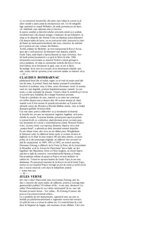 zi, cu concursul locuitorilor din ţinut, care trăiau în corturi şi al
căror număr a ajuns până la cincisprezece mii. Un fir telegrafic
lega şantierul cu oraşul Mihailov, de unde porneau, pe un deco-
vil, mărfarele care aduceau şine şi traverse.
în aceste condiţii şi datorită solului orizontal, neted ca-n palmă,
rezultatulunei zile-muncă atingea o înaintare de opt kilometri, în
timp ce în câmpiile din Statele Unite nu depăşise patru kilometri.
Cât despremâna de lucru, ea nu costaprea mult: patruzecişi cinci
de franci pe lună pentru lucrătorii din oaze, cincizeci de centime
pezi pentru cei care veneau din Buhara.
Astfel, soldaţii lui Skobelev au fost transportaţila Kizyl-Arvat,
apoi alţi o sutăcincizeci de kilometri mai departe, pânăla
Geok-Tepe, unde după o luptăcrâncenă au ieşit victorioşi. Ast-
fel încât prima locomotivă s-a oprit în Merv în iulie 1886.
Interesanta conversaţie cu maiorul Noltitz a durat aproapeo
oră şi jumătate, în timp ce cutreieram străzile din Kizyl-Arvat.
însă trebuia să ne întoarcem la gară, ceea ce am şi făcut.
Se-nţelege de la sine că n-aveam să ne întrerupem relaţiile ami-
cale, create atât de spontan, şiam convenit aşadar ca maiorul să-şi
— 62 —
CLAUDIUS BOMBARNAC
părăsească locul din al treilea vagon ca să vină să ocupe unul ală-
turi de mine, în primul. Dacă mai înainte puteamfi consideraţi
locuitori ai aceluiaşi oraş, ci bine, acum deveneam vecini în aceeaşi
casă ori, mai degrabă, prieteni împărţind aceeaşi cameră. La ora
nouă, s-a dat semnalul de plecare. Trenul a lăsat în urmă Kizyl-Arvat
şi a pornit spreAşhabad, de-a lungul frontierei persane.
Timp de o jumătate de ceas, maiorul şi cu mine am continuat
să vorbim despreuna şi despre alta. Mi-aatras atenţia că, dacă
soarele n-ar fi fost ascuns în spateleorizontului, aş fi putut zări
ultimele creste ale Marelui şi Micului Balhan asiatic, care se înalţă
deasupra golfului Krasnovodsk.
Cea mai marc partea călătorilor se şi instalaseră să doarmă
la locurile lor, pecare un mecanism ingenios îngăduia să le pres-
chimbi în cuşete. Teputeai întinde, puteaipune capul pepernă,
tc puteaiînveli cu o păturăşi, dacă dormeai prost, cu toate aces-
tea, înseamnă că n-aveai o conştiinţă prea curată. Maiorul Noltitz
n-arc, se pare, nimic a-şi reproşa, deoarece dupăcc mi-a urat
„noaptebună", a adormit pe dată, dormind somnul drepţilor.
Eu am rămas treaz, căci ceva nu-mi dădea pace. Măgândeam
la faimosul colet, la călătorul închis acolo şi vroiam să intru în
legătură cu el chiar în acea noapte. Mi-am adus aminte, cu acest
prilej, că şi alte personaje originale au călătorit într-un mod tot
atât de excepţional. în 1889, 1891 şi 1892, un croitor austriac,
Hermann Zeitung, a călătorit de Ia Viena la Paris, de Ia Amsterdam
la Bruxelles şi de la Anvers în Christiania1
într-o ladă, iar doi
logodnici din Barcelona, Erres şi Flora Anglora, au locuit împre-
ună într-o ladă de conserve, traversând astfel Spania şi Franţa.
Din prudenţă, trebuie să aştept ca Popov să intre definitiv în
cabina lui. Trenul nu opreşteînainte de Geok-Tepe, la ora unu
dimineaţa. Pe parcursul traseului de Ia Kizyl-Arvat la Geok-Tepe,
contez ca sus-numitul Popov sătragă un pui de somn şi astfel să-mi
dea o ocazie unică de a-mi duce la îndeplinire planul.
1. Astăzi, Oslo. (nx).
— 30 —
JULES VERNE
îmi vine o idee! Dacă omul meu estetocmai Zeitung, care îşi
face o meserie din acest mijloc de călătorie, pentru a sustrage bani
generozităţii publice? El trebuie să fie... n-are cine, altcineva! La
naiba! Personalitatea lui nu-i deloc interesantă! Şi eu, care mă
bizuiam peacest intrus... Voi vedea... Pe Zeitung îl cunosc din
pozeşi l-aş puteaeventual utiliza...
La o jumătate de oră dupăplecare, zgomotul unei uşi care se
închide pe platformaanterioară a vagonului nostru mă vesteşte
că şeful de tren s-a retras în cabina lui. Cu toatădorinţa de a mă
duce în furgonul de bagaje, mă resemnez să am răbdare. Căci este
 