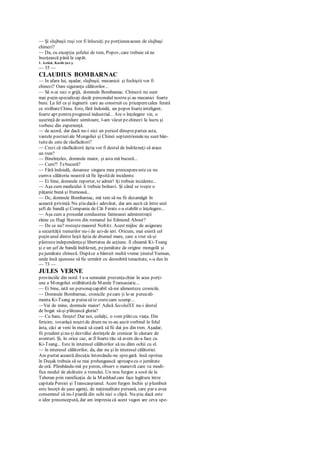 — Şi slujbaşii ruşi vor fi înlocuiţi pe porţiuneaaceea de slujbaşi
chinezi?
— Da, cu excepţia şefului de tren, Popov, care trebuie să ne
însoţească până la capăt.
1. Astăzi, Kashi (n.r.).
— 35 —
CLAUDIUS BOMBARNAC
— In afara lui, aşadar, slujbaşii, mecanicii şi fochiştii vor fi
chinezi? Oare siguranţa călătorilor...
— Să n-ai nici o grijă, domnule Bombamac. Chinezii nu sunt
mai puţin specializaţi decât personalul nostru şi au mecanici foarte
buni. La fel ca şi inginerii care au construit cu priceperecalea ferată
ce străbateChina. Este, fără îndoială, un popor foarteinteligent,
foarte apt pentru progresul industrial... Are o înţelegere vie, o
uşurinţă de asimilare uimitoare, l-am văzut pechinezi la lucru şi
vorbesc din experienţă.
— de acord, dar dacă nu-i nici un pericol dinsprepartea asta,
vastele pustiuriale Mongoliei şi Chinei septentrionalenu sunt bân-
tuitede cete de răufăcători?
— Crezi că răufăcătorii ăştia vor fi destul de îndrăzneţi să atace
un tren?
— Bineînţeles, domnule maior, şi asta mă bucură...
— Cum?! Tebucură?
— Fără îndoială, deoarece singura mea preocupareeste ca nu
cumva călătoria noastră să fie lipsităde incidente.
— Ei bine, domnule reporter, te admir! îţi trebuie incidente...
— Aşa cum medicului îi trebuie bolnavi. Şi când se iveşte o
păţanie bună şi frumoasă...
— Dc, domnule Bombarnac, mă tem să nu fii dezamăgit în
această privinţă. Nu ştiu dacă-i adevărat, dar am auzit că între unii
şefi de bandă şi Compania de Căi Ferate s-a stabilit o înţelegere...
— Aşa cum a procedat conducerea faimoasei administraţii
elene cu Hagi Stavros din romanul lui Edmond About?
— De ce nu? rosteştemaiorul Noltitz. Acest mijloc de asigurare
a securităţii trenurilor nu-i de azi-de ieri. Oricum, mai există cel
puţin unul dintre hoţii ăştia de drumul mare, care a vrut să-şi
păstrezeindependenţaşi libertatea de acţiune. îl cheamă Ki-Tsang
şi e un şef de bandă îndrăzneţ, pejumătate de origine mongolă şi
pejumătate chineză. Dupăce a bântuit multă vreme ţinutulYunnan,
unde însă ajunsese să fie urmărit cu deosebită tenacitate, s-a dus în
— 73 —
JULES VERNE
provinciile din nord. I s-a semnalat prezenţachiar în acea porţi-
une a Mongoliei străbătutăde Marele Transasiatic...
— Ei bine, iată un personajcapabil să-mi alimenteze cronicile.
— Domnule Bombarnac, cronicile pecare ţi le-ar puteaali-
menta Ki-Tsang ar puteasă te costecam scump...
—Vai de mine, domnule maior! Adică SecolulXX nu-i destul
de bogat să-şi plătească gloria?
— Cu bani, fireşte! Dar noi, ceilalţi, o vom plăticu viaţa. Din
fericire, tovarăşii noştride drum nu te-au auzit vorbind în felul
ăsta, căci ar veni în masă să ceară să fii dat jos din tren. Aşadar,
fii prudent şinu-ţi dezvălui dorinţele de cronicar în căutare de
aventuri. Şi, în orice caz, ar fi foarte rău să avem de-a face cu
Ki-Tsang... Este în interesul călătorilor să nu dăm ochii cu el.
— în interesul călătorilor, da, dar nu şi în interesul călătoriei.
Am purtat această discuţie întorcându-ne spregară. însă oprirea
în Duşak trebuia să se mai prelungească aproapecu o jumătate
de oră. Plimbându-mă pe peron, observ o manevră care va modi-
fica modul de alcătuire a trenului. Un nou furgon a sosit de la
Teheran prin ramificaţia de la Mashhad care face legătura între
capitala Persiei şi Transcaspianul. Acest furgon închis şi plumbuit
este însoţit de şase agenţi, de naţionalitate persană, care par a avea
consemnul să nu-l piardă din ochi nici o clipă. Nu ştiu dacă este
o idee preconcepută, dar am impresia că acest vagon are ceva spe-
 