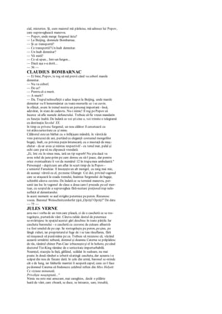 cial, misterios. Şi, cum maiorul mă părăsise, mă adresez lui Popov,
care supraveghează manevra.
— Popov, unde merge furgonul ăsta?
— La Beijing, domnule Bombarnac.
— Şi ce transportă?
— Ce transportă?Un înalt demnitar.
— Un înalt demnitar?
— Vă miră?
— Ce să spun... Intr-un furgon...
— Dacă aşa s-a dorit...
— 36 —
CLAUDIUS BOMBARNAC
— Ei bine, Popov, te rog să mă previi când va coborî marele
demnitar.
— Nu va coborî.
— De ce?
— Pentru că a murit.
— A murit?
— Da. Trupulneînsufleţit e adus înapoi la Beijing, unde marele
demnitar va fi înmormântat cu toateonorurile ce i se cuvin.
în sfârşit, avem în trenul nostru un personaj important - însă,
adevărat, în stare de cadavru. Nu-i nimic! îl rog pePopov să
încerce să afle numele defunctului. Trebuie să fie vreun mandarin
cu funcţie înaltă. De îndată ce voi şticine e, voi trimite o telegramă
cu destinaţia Secolul XX.
în timp ce privesc furgonul, un nou călător îl cercetează cu
tot atâtacuriozitate ca şi mine.
Călătorul esteun bărbat cu o înfăţişare mândră, în vârstăde
vreo patruzecide ani, purtând cu eleganţă costumul mongolilor
bogaţi, înalt, cu privirea puţin întunecată, cu o mustaţă de muş-
chetar - dc-ar avea şi mintea respectivă! - cu tenul mat, palid şi
ochi care par să nu clipească vreodată.
„Ei, îmi zic în sinea mea, iată un tip superb! Nu ştiu dacă va
avea rolul de june-prim pe care doresc eu să-l joace, dar pentru
orice eventualitate îi voi da numărul 12 în trupamea ambulantă."
Personajul - dupăcum am aflat în scurt timp de la Popov -
e seniorul Faruskiar. îl însoţeşteun alt mongol, cu rang mai mic,
de aceeaşi vârstă cu el, penume Ghangir. Cei doi, privind vagonul
care se ataşează la coada trenului, înaintea furgonului de bagaje,
schimbă câteva cuvinte. De îndată ce se termină manevra, per-
sanii iau loc în vagonul de clasa a doua care-l precede pecel mor-
tuar, cu scopulde a supraveghea fără-ncetare preţiosultrup neîn-
sufleţit al demnitarului.
în acest moment se aud strigăte puternice peperon. Recunosc
vocea. Baronul Weisschnitzerdorfer ţipă„Opriţi! Opriţi!" De data
— 75 —
JULES VERNE
asta nu-i vorba de un tren care pleacă, ci de o caschetă ce se ros-
togoleşte, purtatăde vânt. Câteva rafale destul de puternice
se-nvârtejesc în spaţiulacestei gări deschise în toate părţile. Iar
cascheta baronului - o caschetă cu cozoroc de culoare albastră-
i-a fost smulsă de pe cap. Se rostogoleşte pe peron, peşine, pe
lângă ziduri, iar proprietarulei fuge de i se taie răsuflarea, fără
să reuşească să punămâna pe ca. Trebuie să recunosc că, văzând
această urmărire nebună, domnul şi doamna Caterna se prăpădesc
de râs, tânărul chinez Pan-Ciao izbucneşteşi el în hohote, pecând
doctorul Tio-King rămâne de o seriozitate imperturbabilă.
Neamţul, stacojiu la faţă, gâfâind, scăldat în sudoare, nu mai
poate. în două rânduri a izbutit săatingă cascheta, dar aceasta i-a
scăpat din nou de fiecare dată. în cele din urmă, baronul sc-ntindc
cât e de lung, iar faldurile mantiei îi acoperă capul, ceea ce-l face
pedomnul Caterna să fredoneze celebrul refren din Miss Helyett:
Ce viziune minunată,
Privelişte neaşteptată..."
Nimic nu este mai amuzant, mai caraghios, decât o pălărie
luată de vânt, care zboară, se duce, se întoarce, sare, tresaltă,
 