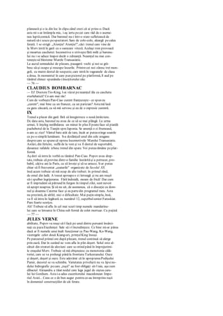 planează şi o ia din loc în clipa când crezi că ai prins-o. Dacă
asta mi s-ar întâmpla mic, i-aş ierta pecei care râd de o aseme-
nea luptăcomică. Dar baronul nu-i într-o stare sufletească de
natură să-i scuze pespectatori. Sare de colo-colo, aleargă pecalea
ferată. 1 se strigă: „Atenţie! Atenţie!", căci trenul care vine de
la Merv intră în gară cu o oarecare viteză. Acelaşi tren provoacă
şi moartea caschetei: locomotiva o striveştefără milă şi baronu-
lui nu i se aduce înapoi decât o zdreanţă. Neamţul nu mai con-
teneştesă blesteme Marele Transasiatic.
La auzul semnalului de plecare, pasagerii vechi şi noi se gră-
besc să-şi ocupe şi reocupe locurile. Printrecei noi zăresc trei mon-
goli, cu mutre destul de suspecte, care intră în vagoanele de clasa
a doua. în momentul în care pun piciorul pe platformă, îl aud pe
tânărul chinez spunându-iînsoţitorului său:
— 76 —
CLAUDIUS BOMBARNAC
— Ei! DoctoreTio-King, l-ai văzut peneamţul ăla cu cascheta
sturlubatică? Ce-am mai râs!
Cum de vorbeştePan-Ciao curent franţuzeşte - ce spun eu
„curent", mai bine ca un francez, ca un parizian? Astamă lasă
cu gura căscată, ca să mă servesc şi eu de o expresie curentă.
IX
Trenul a plecat din gară fără să înregistreze o nouă întârziere.
Dc data asta, baronul nu avea de ce să se mai plângă. La urma
urmei, îi înţeleg nerăbdarea: un minut în plus îl poateface să piardă
pachebotul de la Tianjin spreJaponia. Se anunţă o zi frumoasă,
n-am cc zice! Vântul bate atât de tare, încât ar puteastinge soarele
ca pc-o simplă lumânare. S-a dcslănţuil unul din cele uragane
desprecare se spunecă opresclocomotivele Marelui Transasiatic.
Astăzi, din fericire, suflă de la vest şi va fi destul de suportabil,
deoarece rafalele izbesc trenul din spate. Voi putearămâne peplat-
formă.
Aş dori să intru în vorbă cu tânărul Pan-Ciao. Popov avea drep-
tate, trebuie că provine dintr-o familie înstărităşi a petrecut, pro-
babil, câţiva ani la Paris, ca să înveţe şi să se amuze. S-ar putea
chiar să fi frecventat „ceaiurile" organizate de Secolul XX.
însă acum trebuie să mă ocup de alte treburi. în primul rând,
de omul din ladă. A trecut aproapeo zi întreagă şi nu am reuşit
să-i spulber îngrijorarea. Fără îndoială, moare de frică! Dar cum
ar fi imprudent să pătrund în furgon în timpul zilei, sunt nevoit
să aştept noaptea. Şi să nu uit, de asemenea, că o discuţie cu dom-
nul şi doamna Caterna face şi ea partedin programul meu. Asta
nu prezintă, de altfel, nici o dificultate. Mai puţin simplu, însă,
va fi să intru în legătură cu numărul 12, superbulsenior Faruskiar.
Pare foarte scorţos.
Ah! Trebuie să aflu în cel mai scurt timp numele mandarinu-
lui care se întoarce în China sub formă de colet mortuar. Cu puţină
— 77 —
JULES VERNE
abilitate, Popov va reuşi să-l facă pe unul dintre persanii însărci-
naţi cu pazaExcelenţei Sale să i-l încredinţeze. Ce bine mi-ar părea
dacă ar fi numele unui înalt funcţionar ca Pau-Wang, Ko-Wang,
viceregele celor două Kiang-uri, prinţulKing însuşi.
Pe parcursul primei ore după plecare, trenul continuă să alerge
prin oază. Dar în curând ne vom afla în plin deşert. Solul este al-
cătuit din straturide aluviuni care sc-ntind până în împrejurimi-
le oraşului Merv. Trebuie să mă obişnuiesc cu monotonia călă-
toriei, care se va prelungi pânăla frontiera Turkestanului. Oaze
şi deşert, deşert şi oaze. Este adevărat că în apropiereaPodişului
Pamir, decorul se va schimba. Varietatea priveliştii nu va lipsino-
dului hidrografic pecare „ruşii" au fost obligaţi să-l taie, aşa cum
dibaciul Alexandru a tăiat nodul care lega jugul de oiştea caru-
lui lui Gordium. Astai-a adus cuceritorului macedonean Impe-
riul Asiei... Ceea ce e de bun augur pentru ce-au întreprins ruşii
în domeniul construcţiilor de căi ferate.
 