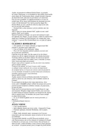 Aşadar, să aşteptămsă străbatemPodişul Pamir, cu peisajele
lui variate. Dupăaceea, se vor desfăşura în faţa ochilor noştrinesfâr-
şitele câmpii ale Turkestanului chinez, uriaşele întinderi nisipoase
ale deşertului Gobi, unde din nou priveliştea va fi monotonă.
Este ora zece şi jumătate. în vagonul-restaurant se va servi în
curând masa. Să ne facem întâi plimbarea de dimineaţă prin tren.
Unde o fi Fulk Ephrinell? Nu-l văd la postullui, lângă Miss
Horatia Bluett, pe care o întreb de soarta lui, după ce-am salu-
tat-o cu cea mai mare politeţe.
— Domnul Fulk s-a dus să arunce o privire coletelor sale, îmi
răspunde.
Aha! A ajuns să-i spună„domnul Fulk", aşadar nu mai e mult
până la „Fulk" pur şi simplu.
Seniorul Faruskiar şi Ghangir s-au aşezat de la plecare în capă-
tul vagonului doi. Singuri, în acest moment, vorbesc în şoaptă. întor-
cându-mă, îl întâlnesc peFulk Ephrinell. îmi strânge mîna „ame-
ricăneşte". îi spun că Miss Horatia Bluett mi-a zis unde să-l găsesc.
— 78 —
CLAUDIUS BOMBARNAC
— Ah! exclamă el. Ce femeie ordonată, ce negustoreasă fără
pereche! E una dintre acele englezoaice...
— Care ar fi demne să fie americance, adaug.
— Wait a bit îmi răspunde surâzător yankeul, cu un aer cum
nu se poatemai semnificativ.
Când dau să ies din vagon, îmi dau seama că cei doi chinezi
trebuie să se afle în vagonul-restaurant, căci cărţulia doctorului
Tio-King a rămas pcuna dintre măsuţe. Nu cred că un reporter
comite o indiscreţie dacă ia în mână o carte, o deschide şi citeşte
titlul. Acestasuna după cum urmează:
Despre viaţa sobră şi regulată sau Arta de a trăi vreme îndelun-
gată în deplină sănătate.
Traducere din italiană, de Louis Cornaro, nobil veneţian,
cu adăugiri despre mijloacele de a corecta un temperament
de nestăpânit şi de a te bucura de o fericire desăvârşită până la
cea mai înaintată vârstă şi de a nu muri decât prin consumarea
umedului radical uzat de o marebătrâneţe.
Salerno MDCCLXXXII
Aşadar, aceasta-i lectura preferatăa doctorului Tio-King! Şi
iată de cc elevul lui, cam obraznic, îi dă în derâdere numele de
Cornaro!
Nu am timpul să văd altceva din volum decât deviza: Absti-
nentia adjicit vitamK Ladrept vorbind, îmi propun sănu pun în
practică această învăţătură a nobilului veneţian, cel puţin acum,
la masa de prânz.
Nimic nou în ce priveştelocul pecare îl ocupă fiecare în vago-
nul-restaurant. Măgăsesc lângă maiorul Noltitz, care îi priveşte
cu multă atenţie peseniorul Faruskiar şi peînsoţitorul său, aşezaţi
chiar în capătul mesei. Ne întrebăm cine poatefi acest mongol
cu chipul atât de trufaş.
— Ei, zic eu râzând la gândul care-mi trecuse prin minte, şi
dacă ar fi...
1. Abstinenţa prelungeşte viaţa (n.r.).
— 79 —
JULES VERNE
— Cine? întrebă maiorul.
— Şeful tâlharilor despre care mi-ai vorbit... Faimosul Ki-Tsang...
— Glumeşte, glumeşte, domnule Bombarnac, dar în şoaptă,
te rog!
— Haide, haide, domnule maior, recunoaşte că ar fi un per-
sonaj dintre cele mai interesante, căruia ar merita să-i iau un inter-
viu amănunţit.
Tot sporovăind, mâncăm cu poftă. Masaesteexcelentă, provi-
ziile fiind proaspete, căci au fost reînnoite la Aşhabad şi la Duşak.
Ca băutură, se serveşte ceai, vin de Crimeea, bere de Kazan; ca
feluri de carne: cotlete de berbec şi nişte conserve foarte gustoase,
iar ca desert - un pepenearomat, pere şi struguri de primă calitate.
 