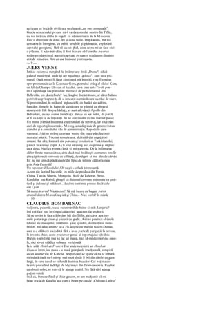 eşti ceea ce în ţările civilizate se cheamă „un om cumsecade".
Graţie concursului pecare mi-l va da consulul nostru din Tiflis,
nu voi întârzia să fiu în regulă cu administraţia de la Moscova.
Este o chestiune de două ore şi două ruble. Dupăaceea, mă voi
consacra în întregime, cu ochii, urechile şi picioarele, explorării
capitalei georgiene, fără să iau un ghid, ceea ce nu mi-ar face nici
o plăcere. E adevărat că aş fi fost în stare să-l conduc peorice
străin prin labirintul acestei capitale, pecare o studiasem dinainte
atât de minuţios. Am un dar înnăscut pentru asta.
— 9 —
JULES VERNE
Iată ce recunosc mergând la întâmplare: întâi „Duma", adică
palatul municipal, unde îşi are reşedinţa „golova", care este pri-
marul. Dacă mi-aţi fi făcut cinstea să mă însoţiţi, v-aş fi condus
sprepromenada de la Krasnaia-Gora, pemalul stâng al râului Kura,
un fel de Champs-Elysces al locului, ceva cum esteTivoli pen-
tru Copenhaga sau parcul de distracţii de pebulevardul din
Belleville, cu „katcclisele" lui, leagăne încântătoare, al căror balans
potrivit cu pricepereîţi dă o senzaţieasemănătoare cu răul de mare.
Şi pretutindeni, în mijlocul înghesuielii de barăci ale saltim-
bancilor, femeile în haine de sărbătoare se plimbă cu obrazul
descoperit. Cât desprebărbaţi, ei sunt adevăraţi Apollo din
Belvedere, nu aşa sumar îmbrăcaţi, dar cu un aer nobil, de parcă
ar fi cu toţiifii de împăraţi. Să ne continuăm vizita, mărind pasul.
Un minut pierdut înseamnă zece rânduri de reportaj, iar zece rân-
duri de reportajînseamnă... Mărog, asta depinde de generozitatea
ziarului şi a consiliului său de administraţie. Repede la cara-
vanserai. Aici se strâng caravane venite din toate părţileconti-
nentului asiatic. Tocmai soseşteuna, alcătuită din neguţători
armeni. Iar alta, formată din persanişi locuitori ai Turkistanului,
pleacă în aceeaşi clipă. Aş fi vrut să ajung aici cu prima şi să plec
cu a doua. Nu-i cu putinţăînsă, şi îmi pare rău. De la înfiinţarea
căilor ferate transasiatice, abia dacă mai întâlneşti asemenea nesfâr-
şite şi pitoreşticonvoaie de călăreţi, de măgari şi mai ales de căruţe.
Ei! nu mă tem că păcătuieştedin lipsăde interes călătoria mea
prin Asia Centrală!
Un reporter al Secolului XX va ştis-o facă interesantă.
Acum vin la rând bazarele, cu miile de produsedin Persia,
China, Turcia, Siberia, Mongolia. Stofe de Teheran, Şiraz,
Kandahar sau Kabul, găseşti cu duiumul covoare minunate ca ţesă-
tură şi culoare şi mătăsuri... deşi nu sunt mai presus decât cele
din Lyon.
Să cumpăr ceva? Nicidecum! Să mă încarc cu bagaje petot
drumul dintre MareaCaspică şi China... Nici vorbă! în mână,
— 10 —
CLAUDIUS BOMBARNAC
valijoara, peumăr, sacul cu un rând de haine şi-atât. Lenjerie?
îmi voi face rost în timpulcălătoriei, aşa cum fac englezii.
Să ne oprim în faţa celebrelor băi din Tiflis, ale căror ape ter-
male pot atinge chiar şi şaizeci de grade. Aici se practică ultimele
tehnici ale masajului, mlădierea şirei spinării, dezmorţirea mem-
brelor, îmi aduc aminte cc-a zis despre ele marele nostru Dumas,
care n-a călătorit niciodată fără a avea partede peripeţii;la nevoie,
le inventa chiar, acest precursor genial al reportajului năvalnic.
Dar eu n-am timp nici să fac un masaj, nici să-mi dezmorţesc oase-
le, nici să-mi mlădiez coloana vertebrală.
Ia te uită! Hotel de Francei Dar unde nu există un Hotel de
Francei Intru, iau masa - o masă georgiană tradiţională, stropită
cu un anume vin de Kahclia, despre care se spunecă nu te îmbată
niciodată dacă nu-l miroşi mai mult decât îl bei din cănile cu gura
largă, în care nasul se cufundă înaintea buzelor. Cel puţin aces-
ta esteprocedeul îndrăgit de băştinaşii din Transcaucazia. Ruşilor,
de obicei sobri, se parecă le ajunge ceaiul. Nu fără să-i adauge
puţinăvotcă.
însă cu, francez fiind şi chiar gascon, m-am mulţumit să-mi
beau sticla de Kahclia aşa cum o beam pecea de „Cbâteau-Lafitte"
 