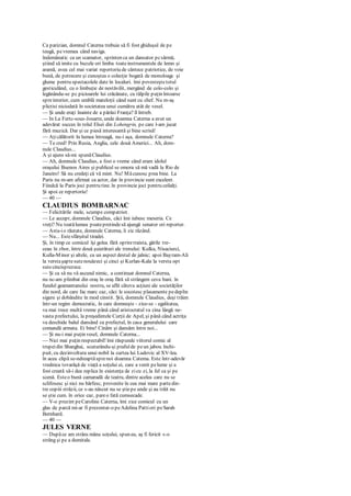 Ca parizian, domnul Caterna trebuie să fi fost ghiduşul de pe
teugă, pevremea când naviga.
îndemânatic ca un scamator, sprinten ca un dansator pcsârmă,
ştiind să imite cu buzele ori limba toateinstrumentele de lemn şi
aramă, avea cel mai variat repertoriu de cântece patriotice, de voie
bună, de petrecere şi cunoştea o colecţie bogată de monoloagc şi
glume pentru spectacolele date în localuri. îmi povesteştetotul
gesticulând, cu o limbuţie de nestăvilit, mergând de colo-colo şi
legănându-se pc picioarele lui crăcănate, cu tălpile puţin întoarse
spreinterior, cum umblă mateloţii când sunt cu chef. Nu m-aş
plictisi niciodată în societatea unui cumătru atât de vesel.
— Şi unde eraţi înainte de a părăsi Franţa? îl întreb.
— In La Fertc-sous-Jouarre, unde doamna Caterna a avut un
adevărat succes în rolul Elsei din Lohengrin, pe care l-am jucat
fără muzică. Dar şi ce piesă interesantă şi bine scrisă!
— Aţicălătorit în lumea întreagă, nu-i aşa, domnule Caterna?
— Te cred! Prin Rusia, Anglia, cele două Americi... Ah, dom-
nule Claudius...
A şi ajuns să-mi spunăClaudius.
— Ah, domnule Claudius, a fost o vreme când eram idolul
oraşului Buenos Aires şi publicul se omora să mă vadă la Rio de
Janeiro! Să nu credeţi că vă mint. Nu! Măcunosc prea bine. La
Paris nu m-am afirmat ca actor, dar în provincie sunt excelent.
Fiindcă la Paris joci pentru tine. în provincie joci pentru ceilalţi.
Şi apoi ce repertoriu!
— 40 —
CLAUDIUS BOMBARNAC
— Felicitările mele, scumpe compatriot.
— Le accept, domnule Claudius, căci îmi iubesc meseria. Ce
vreţi? Nu toatălumea poatepretindesă ajungă senator ori reporter.
— Asta-io răutate, domnule Caterna, îi zic râzând.
— Nu... Estesfârşitul tiradei.
Şi, în timp ce comicul îşi golea fără opriretraista, gările tre-
ceau în zbor, între două şuierături ale trenului: Kulka, Nisaciurci,
Kulla-Minor şi altele, cu un aspect destul de jalnic; apoi Bayram-Ali
la verstaşaptesutenouăzeci şi cinci şi Kurlan-Kala la versta opt
sutecincisprezece.
— Şi ca să nu vă ascund nimic, a continuat domnul Caterna,
nu nc-am plimbat din oraş în oraş fără să strângem ceva bani. în
fundul geamantanului nostru, se află câteva acţiuni ale societăţilor
din nord, de care fac marc caz, căci le socotesc plasamente pedeplin
sigure şi dobândite în mod cinstit. Ştii, domnule Claudius, deşi trăim
într-un regim democratic, în care domneşte - zice-se - egalitatea,
va mai trece multă vreme până când aristocratul va cina lângă ne-
vasta prefectului, la preşedintele Curţii de Apel, şi până când actriţa
va deschide balul dansând cu prefectul, în casa generalului care
comandă armata. Ei bine! Cinăm şi dansăm între noi...
— Şi nu-i mai puţin vesel, domnule Caterna...
— Nici mai puţin respectabil! îmi răspunde viitorul comic al
trupeidin Shanghai, scuturându-şi prafulde peun jabou închi-
puit, cu dezinvoltura unui nobil la curtea lui Ludovic al XV-lea.
în acea clipă se-ndreaptăsprenoi doamna Catema. Este într-adevăr
vrednica tovarăşă de viaţă a soţului ei, care a venit pelume şi a
fost creată să-i dea replica în existenţa de zicu zi, la fel ca şi pe
scenă. Esteo bună camaradă de teatru, dintre acelea care nu se
sclifosesc şi nici nu bârfesc, provenite în cea mai mare partedin-
tre copiii străzii, ce s-au născut nu se ştiepe unde şi au trăit nu
se ştie cum. în orice caz, pareo fată cumsecade.
— V-o prezint peCaroline Caterna, îmi zice comicul cu un
glas de parcă mi-ar fi prezentat-o peAdelina Pattiori peSarah
Bernhard.
— 40 —
JULES VERNE
— Dupăce am strâns mâna soţului, spun eu, aş fi fericit s-o
strâng şi pe a dumitale.
 