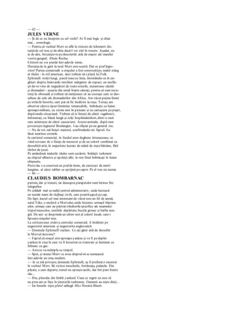 — 42 —
JULES VERNE
— Şi de ce nu începem cu cel vechi? Ar fi mai logic şi chiar
mai... cronologic.
— Pentru că vechiul Merv se află la treizeci de kilometri dis-
tanţăde cel nou şi de-abia dacă-l vei zări în trecere. Aşadar, nu
ai de ales, bizuieşte-tepedescrierile atât de exacte ale marelui
vostru geograf, Elisée Reclus.
Cititorii nu vor pierde într-adevăr nimic.
Distanţade la gară la noul Merv estescurtă. Dar ce praf îngro-
zitor! Partea comercială a oraşului a fost construităpc malul stâng
al râului - în stil american, deci trebuie să-i placă lui Fulk
Ephrinell: străzilungi, parcă trasecu linia, întretăindu-se în un-
ghiuri drepte;bulevarde rectilinii mărginite de copaci; un nesfâr-
şit du-te-vino de neguţători de toatesoiurile, numeroase cămile
şi dromaderi - aceştia din urmă foarte căutaţi, pentru că sunt rezis-
tenţiIa oboseală şi trebuie să menţionez că au cocoaşe care se deo-
sebesc de cele ale dromaderilor din Africa. Am văzut puţinefemei
pcstrăzile însorite, care par să fie încălzite la roşu. Totuşi, am
observat câteva tipurifeminine remarcabile, îmbrăcate cu haine
aproapemilitare, cu cizme moi în picioare şi cu cartuşiera pepiept,
dupămoda circaziană. Trebuie să te fereşti de câinii vagabonzi,
înfometaţi, cu blană lungă şi colţi înspăimântători, dintr-o rasă
care aminteşte de câinii caucazieni. Acesteanimale, după cum
povesteşteinginerul Boulangier, l-au sfâşiat peun general rus.
— Nu de tot, mă linişti maiorul, confirmându-mi faptul. Au
lăsat neatinse cizmele.
In cartierul comercial, în fundul unor dughene întunecoase, se
vând covoare de o fineţe de necrezut şi de un colorit combinat cu
deosebită artă, în majoritate lucrate de mână de niştebătrâne, fără
război de ţesut.
Pe amândouă malurile râului sunt cazărmi. Soldaţii turkmeni
au chipiul albastru şi epoleţii albi, în rest fiind îmbrăcaţi în haine
obişnuite.
Pesterâu s-a construit un pod de lemn, de cincizeci de metri
lungime, al cărui tablier se sprijină pecapre. Pe el trec nu numai
— 86 —
CLAUDIUS BOMBARNAC
pietoni, dar şi trenuri, iar deasupra parapetelor sunt întinse fire
telegrafice.
Pe celălalt mal se-nalţă centrul administrativ, unde lucrează
un număr mare de slujbaşi civili, care poartăşapcă pecap.
De fapt, lucrul cel mai interesant de văzut esteun fel de anexă,
satul Teke, o enclavă a Mervului, unde locuiesc urmaşii băştina-
şilor, urmaşi care au păstrat trăsăturilespecifice ale neamului:
trupulmusculos, urechile depărtate, buzele groase şi barba nea-
gră. De aici se desprindeun ultim rest al culorii locale care-i
lipseşteoraşului nou.
La cotituraunei străzia centrului comercial, îi întâlnim pe
negustorul american şi negustorita englezoaică.
— Domnule Ephrincll! exclam. Cc-aţi găsit atât de deosebit
în Mcrvul ăstanou?
— Faptulcă oraşul esteaproapeyankeu şi va fi pedeplin
yankeu în ziua în care va fi înzestrat cu tramvaie şi iluminat cu
felinare cu gaz.
— Astase va-ntâmpla cu timpul.
— Sper, şi atunci Merv va avea dreptulsă se numească
într-adevăr un oraş modern.
—:
în ce mă priveşte, domnule Ephrinell, aş fi preferat o excursie
în vechiul Merv. Să vizitez moscheile, fortăreaţa, palatele. Din
păcate, e cam departe, trenul nu opreşteacolo, dar îmi pare foarte
rău...
— Hm, plescăie din limbă yankeul. Ceea ce regret eu este că
nu prea am ce face în ţinuturile turkmene. Oamenii au nişte dinţi...
— Iar femeile nişte plete! adăugă Miss Horatia Bluett.
 