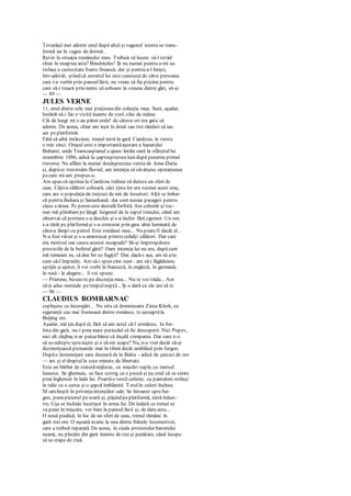 Tovarăşii mei adorm unul după altul şi vagonul nostru se trans-
formă iar în vagon de dormit.
Revin la situaţia românului meu. Trebuie să încerc să-l revăd
chiar în noaptea asta? Bineînţeles! Şi nu numai pentru a-mi sa-
tisface o curiozitate foarte firească, dar şi pentru a-l linişti,
într-adevăr, ştiind că secretul lui este cunoscut de către persoana
care i-a vorbit prin panoullăzii, nu vreau să fiu pricina pentru
care să-i treacă prin minte să coboare în vreuna dintre gări, să-şi
— 89 —
JULES VERNE
11, unul dintre cele mai preţioasedin colecţia mea. Sunt, aşadar,
hotărât să-i fac o vizită înainte de zorii zilei de mâine.
Cât de lungi mi s-au părut orele! de câteva ori era gata să
adorm. De aceea, chiar am ieşit în două sau trei rânduri să iau
aer peplatformă.
Fără să aibă întârziere, trenul intră în gară Ciardzou, la versta
o mie cinci. Oraşul este o importantăaşezare a hanatului
Buharei, unde Transcaspianul a ajuns întâia oară la sfârşitullui
noiembrie 1886, adică la şaptesprezecelunidupă punerea primei
traverse. Ne aflăm la numai douăsprezece verste de Amu-Daria
şi, dupăce traversăm fluviul, am intenţia să săvârşesc operaţiunea
pecare mi-am propus-o.
Am spus că oprirea la Ciardzou trebuie să dureze un sfert dc
ceas. Câţiva călători coboară, căci ţinta lor era tocmai acest oraş,
care are o populaţiede treizeci de mii de locuitori. Alţii se îmbar-
că pentru Buhara şi Samarkand, dar sunt numai pasageri pentru
clasa a doua. Pc peron este destulă forfotă. Am coborât şi toc-
mai mă plimbam pe lângă furgonul de la capul trenului, când am
observat că portiera s-a deschis şi s-a închis fără zgomot. Un om
s-a târât pe platformăşi s-a strecurat prin gara abia luminată de
câteva lămpi cu petrol. Este românul meu... Nu poatefi decât el...
N-a fost văzut şi s-a amestecat printreceilalţi călători. Dar care
era motivul sau cauza acestei escapade? Să-şi împrospăteze
proviziile de la bufetul gării? Oare intenţia lui nu era, dupăcum
mă temeam eu, să dea bir cu fugiţii? Dar, dacă-i aşa, am să ştiu
cum să-l împiedic. Am să-i spun cine sunt - am să-i făgăduiesc
sprijin şi ajutor, li voi vorbi în franceză, în engleză, în germană,
în rusă - la alegere... îi voi spune:
— Prietene, bizuie-te pe discreţia mea... Nu te voi trăda... Am
să-ţi aduc merinde petimpulnopţii... Şi o dată cu ele am să te
— 90 —
CLAUDIUS BOMBARNAC
copleşesc cu încurajări... Nu uita că domnişoara Zinca Klork, cu
siguranţă cea mai frumoasă dintre românce, te aşteaptăla
Beijing etc.
Aşadar, mă ţin după el, fără să am acrul că-l urmăresc. In for-
fota din gară, nu-i prea mare pericolul să fie descoperit. Nici Popov,
nici alt slujbaş n-ar puteabănui că înşală compania. Dar oare n-o
să se-ndrcptcspreieşire şi o să-mi scape? Nu, n-a vrut decât să-şi
dezmorţească picioarele mai în tihnă decât umblând prin furgon.
Dupăo întemniţare care durează de la Balcu - adică de şaizeci de ore
— arc şi el dreptulla zece minute de libertate.
Este un bărbat de staturămijlocie, cu mişcări suple, cu mersul
lunecos. Se ghemuie, se face covrig ca o pisică şi nu cred că se simte
prea înghesuit în lada lui. Poartăo vestă cafenie, cu pantaloni strânşi
în talie cu o curca şi o şapcă îmblănită. Totulîn culori închise.
M-amlinştit în privinţaintenţiilor sale. Se întoarce sprefur-
gon, punepiciorul pescară şi, păşind peplatformă, intră înăun-
tru. Uşa se închide încetişor în urma lui. De îndată ce trenul se
va pune în mişcare, voi bate la panoul lăzii şi, de data asta...
O nouă piedică. în loc de un sfert de ceas, trenul rămâne în
gară trei ore. O uşoară avarie la una dintre frânele locomotivei,
care a trebuit reparată. De aceea, în ciuda protestelor baronului
neamţ, nu plecăm din gară înainte de trei şi jumătate, când începe
să se crape de ziuă.
 