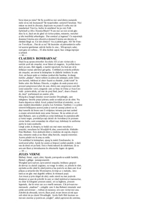 bizui doar pe mine? Să fie posibilca nici unul dintre numerele
mele să nu mă însoţească? Să recapitulăm: seniorul Faruskiar. Nici
măcar nu intră în discuţie, dupăcum nu poatefi vorba nici de
mandarinul Yen-Lu, închis în catafalcul lui pe roţi. Fulk
Ephrinell şi Miss Horatia Bluett? N-are nici un rost să mă gân-
desc la ei, dacă am de gând să vizitez palate, minarete, moschei
şi alte inutilităţi arheologice. Dar comicul şi ingenua? Cu neputinţă:
doamna Caterna este obosită şi domnul Caterna are datoria să
rămână lângă ea. Cei doi chinezi? Au şi părăsit gara. Ah! Sir Fran-
cis Trevellyan... Dar de ce nu? Să încercăm să pătrundemîn sufle-
tul acestut gentleman atât de închis în sine... Măapropii, salut,
sunt gata să vorbesc... El abia înclină capul, face stânga-mprejur
şi pleacă.
— 46 —
CLAUDIUS BOMBARNAC
Dacă le-aş spunecititorilor Secolului XX că am vizitat cele o
sutăde şcoli ale oraşului, m-ar bănui că exagerez, în pofida încre-
derii pecare, fără tăgadă, o merită reporterii. Eu însă am să le
înfăţişez numai adevărul gol-goluţ. Umblând pestrăzile prăfuite
ale oraşului, am intrat la întâmplare în clădirile întâlnite în cale.
Aici, un bazar unde se vindeau ţesăturidin bumbac, în dungi,
numite „aladjas", batist subţire ca pânzade păianjen, piele minu-
ţios lucrată, mătăsuri al căror foşnet se cheamă „tciak-tciuk" în
limba celor din Buhara. Dincolo, o tejghea de unde puteai să-ţi
procuri şaisprezeceteluri de ceai, dintre care unsprezece sunt din
soiul ceaiurilor verzi, singurele care se beau în China şi Asia Cen-
trală - printrealtele, cel mai de preţ fiind „luca"; doar o frunză
de „luca" parfumează un ceainic plin.
Merg de-a lungul cheiului rezervoarelor Divanbeghi, care
mărginesc laturile pieţei pătrate, unde se-nalţă un şir de ulmi. Nu
foarte departese ridică Arcul, palatul fortificat al emirului, cu un
ceas modern decorându-i poarta. Lui Arminius Vambery i s-a părut
sinistră înfăţişarea acestui palat şi sunt de aceeaşi părere cu el,
deşi tunurile de bronz care îi străjuiesc intrarea par mai curând
o creaţie artistică decât nişte arme fioroase. Să nu uităm că sol-
daţii Buharei, care se plimbă pcstrăziîmbrăcaţi în pantalonialbi
şi tunici negre, purtând pecap căciuli de Astrahan şi în picioare
cizme înalte, sunt comandaţi de ofiţeri ruşi, îmbrăcaţi în uniforme
aurite la toatecusăturile.
Lângă palat, la dreapta, se înalţă cea mai mare moschee a
oraşului, moscheea lui Mesdjidi-K.elan, construităde Abdulah-
Han-Sheibani. Este alcătuită dintr-o mulţime de cupole, clopot-
niţe, minarete unde şi-au făcut sălaş berzele, oaspeţistatornici.
Aceste păsărivin în oraş cu miile.
Tot umblând la întâmplare, ajung la malul Zarafsanului, în
nord-estul urbei. Apele lui curate şi limpezi curăţă canalele o dată
sau de două ori pelună. Este o bună măsură de salubritate. Şi cu
asta am făcut şi introducerea în obiceiurile legate de igienă.
— 95 —
JULES VERNE
Bărbaţi, femei, copii, câini, bipede, patrupedesescaldă laolaltă,
făcând o gălăgie nemaipomenită.
Mergând spresud-est, sprecentrul oraşului, întâlnesc grupuri
de dervişi cu căciuli ţuguiate, cu toiage în mâini, cu pletele în vânt,
oprindu-sedin când în când pentru a lua partela un dans care le-ar
plăcea şi artiştilor din Montmartre, în timp ce o melodic, into-
nată cu un glas mai degrabă urlător, le ritmează paşii.
Am trecut şi prin târgul de cărţi, unde există nu mai puţin de
douăzeci şi şase de prăvălii în care se vând tipăriturişi manuscrise,
nu chiar la kilogram precum ceaiul, ori cu legătura, precum
legumele, dar în orice caz ca o marfă oarecare. Cât priveştenu-
meroasele „madrase" - colegiile care îi dau Buharei renumele unei
cetăţi universitare -, trebuie să recunosc că n-am vizitat nici una.
Zdrobit de oboseală, istovit, făcut praf, m-am întors să mă aşez
sub ulmii de pe cheiul Divanbeghi. Acolo fierb fără încetare sa-
movare enorme şi pentru un „tenghe", adică şaptezecide centime,
 