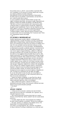 îmi potolescsetea cu „vhivin", ceai de calitate superioară, fără
nici o asemănare cu cel cunoscut în Europa, desprecare se spune
că a slujit la curăţatul covoarelor chinezeşti.
Iată amintirile pecare le-am păstrat din Roma Turkestanului.
De altfel, dacă nu poţirămâne o lună încheiată, estemai bine să
dai o raită de numai câteva ceasuri.
La zece şi jumătate, însoţit de maiorul Noltitz, pecare l-am
regăsit la plecarea decovilului, am coborât în gară. Depozitelesunt
înţesate cu baloturi de bumbac din Buhara şi de lână din Merv.
Văd dintr-o privire că toate numerele mele sunt peperon, până
şi baronul neamţ. La capătultrenului, persanii fac, sârguincioşi,
de gardă în jurul mandarinului Yen-Lu. îmi face impresia că trei
dintre călători îi privesccu deosebită şi stăruitoare curiozitate; sunt
mongolii cu mutre dubioase, care s-au urcat în gara Duşak.
Trecând pe lângă ei, remarc faptulcă seniorul Faruskiar le face
un semn al cărui sens nu-l prea înţeleg. Să-i fi cunoscut oare? Orice
ar fi, împrejurarea aceasta mă intrigă.
— 96 —
CLAUDIUS BOMBARNAC
Imediat dupăplecarea trenului, călătorii se îndreaptăcătre
vagonul-restaurant. Locurile învecinate cu al meu şi al maiorului
rămân libere şi tânărul chinez, urmat de doctorul Tio-King, pro-
fită ca să se apropiede noi. Pan-Ciao ştie că lucrez la redacţia Seco-
lului XX şi are, probabil, la fel de mult chef să discute cu mine,
cât am şi eu să discut cu el. Nu m-am înşelat, sub îmbrăcămintea
sa chinezească se ascunde un adevărat parizian. A petrecut trei ani
în mijlocul artiştilor boemi, cât şi în mediul celor ce învaţă. Fiu
unic al unui negustor bogat din Beijing, a călătorit şi călătoreşte
sub aripa ocrotitoare a Iui Tio-King, un fel de doctor, care este
într-adevăr cel mai găgăuţă dintre prostălăi. Elevul său îl ia, fără
răutate, pestepicior. N-o să credeţi că doctorul Tio-King, de când
a descoperit pecheiurile Senei cărţulia lui Cornaro, nu face decât
să-şi conformeze întreaga existenţă după„Arta de a trăi mult cu
o sănătate desăvârşită"! Măsurade a bea şi a mânca în mod con-
venabil, regimul pecare trebuie să-l ţii în fiecare anotimp, sobrie-
tatea care dă vigoare spiritului, lipsa de cumpătare care provoacă
cele mai grave neajunsuri, mijlocul de a corecta o fire nestăpânită
şi de a tebucura de o sănătate excelentă până la o vârstăfoarte
înaintată - chinezul toceştela nesfârşit preceptelemagistral pre-
conizate de nobilul veneţian. Pe această temă, Pan-Ciao nu
încetează să reverse asupra lui un şuvoi de glume şi înţepături, dc
care Tio-King nu se sinchiseşte nici cât negru sub unghie.
Şi, nu mai târziu decât la masa de prânz, am avut prilejul să
vedem mostre din monomania sa, căci şi doctorul şi elevul vor-
beau în cea mai curată franceză:
— înainte de a începe să mâncăm, i-a spus Pan-Ciao, adu-mi
aminte, doctore, câte reguli fundamentale există pentru a găsi
măsura adevărată dupăcare să bei şi să tehrăneşti.
— Şapte, tânărul meu prieten, a răspuns Tio-King, cu o
desăvârşită seriozitate. Prima: să nu consumi o cantitate mai mare
decât ai nevoie pentru funcţiile spirituale.
— Şi a doua?
— 47 —
JULES VERNE
— A doua este să nu consumi o cantitate mai mare de hrană
decât atât cât să nu simţi nici o amorţeală, nici o greutate, nici o
oboseală trupească. A treia...
— Să ne oprim astăzidoar la acestea două, dacă nu te superi,
doctore, a rostit Pan-Ciao. Iată un „mentui" care mi se pare anume
potrivit şi...
— Ia seama, dragul meu elev! Acest preparat esteo budincă
de carne tocată cu grăsime şi mirodenii. Mătem să nu cadă greu...
— De aceea, doctore, teşi sfătuiesc să nu mănânci din ea. Cât
despremine, îi voi imita pedomnii de alături.
Zis şi făcut, şi pe bună dreptate, căci „mcntuiul" este delicios,
în timp ce doctorul Tio-King se mulţumeşte cu ce oferă mai uşor
 