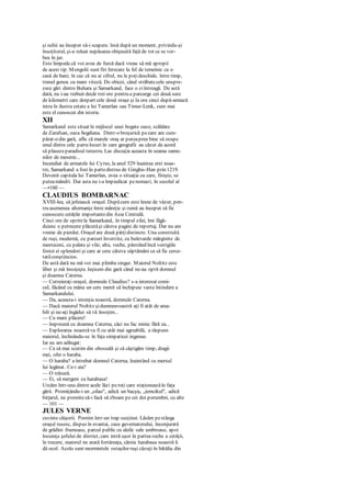 şi ochii au început să-i scapere. însă după un moment, privindu-şi
însoţitorul, şi-a reluat nepăsarea obişnuită faţă de tot ce se vor-
bea în jur.
Este limpede.că voi avea de furcă dacă vreau să mă apropii
de acest tip. Mongolii sunt firi ferecate la fel de temeinic ca o
casă de bani; în caz că nu ai cifrul, nu le poţideschide. între timp,
trenul gonea cu mare viteză. De obicei, când străbatecele unspre-
zece gări dintre Buhara şi Samarkand, face o ziîntreagă. De astă
dată, nu i-au trebuit decât trei ore pentru a parcurge cei două sute
de kilometri care despart cele două oraşe şi Ia ora cinci după-amiază
intra în ilustra cetate a lui Tamerlan sau Timur-Lenk, cum mai
este el cunoscut din istorie.
XII
Samarkand este situat în mijlocul unei bogate oaze, scăldate
de Zarafsan, oaza Sogdiana. Dintr-o broşurică pecare am cum-
părat-o din gară, aflu că marele oraş ar puteaprea bine să ocupe
unul dintre cele patru locuri în care geografii au căzut de acord
să plasezeparadisul terestru. Las discuţia aceasta în seama oame-
nilor de meserie...
Incendiat de armatele lui Cyrus, la anul 529 înaintea erei noas-
tre, Samarkand a fost în partedistrus de Ginghis-Han prin 1219.
Devenit capitala lui Tamerlan, avea o situaţie cu care, fireşte, se
puteamândri. Dar asta nu i-a împiedicat penomazi, în secolul al
—•100 —
CLAUDIUS BOMBARNAC
XVIII-lea, să jefuiască oraşul. Dupăcum este lesne de văzut, pen-
tru asemenea alternanţe între măreţie şi ruină au început să fie
cunoscute cetăţile importantedin Asia Centrală.
Cinci ore de oprirela Samarkand, în timpul zilei, îmi făgă-
duiesc o petrecere plăcutăşi câteva pagini de reportaj. Dar nu am
vreme de pierdut. Oraşul are două părţidistincte. Una construită
de ruşi, modernă, cu parcuri înverzite, cu bulevarde mărginite de
mesteceni, cu palate şi vile; alta, veche, păstrând încă vestigiile
fostei ei splendori şi care ar cere câteva săptămâni ca să fie cerce-
tatăconştiincios.
De astă dată nu mă voi mai plimba singur. Maiorul Noltitz este
liber şi mă însoţeşte. Ieşisem din gară când ne-au oprit domnul
şi doamna Caterna.
— Cutreieraţi oraşul, domnule Claudius? s-a interesat comi-
cul, făcând cu mâna un cerc menit să închipuie vasta întindere a
Samarkandului.
— Da, aceasta-i intenţia noastră, domnule Caterna.
— Dacă maiorul Noltitz şidumneavoastră aţi fi atât de ama-
bili şi ne-aţi îngădui să vă însoţim...
— Cu mare plăcere!
— împreună cu doamna Caterna, căci nu fac nimic fără ea...
— Explorarea noastrăva fi cu atât mai agreabilă, a răspuns
maiorul, înclinându-se în faţa simpaticei ingenue.
Iar eu am adăugat:
— Ca să mai scutim din oboseală şi să câştigăm timp, dragii
mei, ofer o haraba.
— O haraba? a întrebat domnul Caterna, înaintând cu mersul
lui legănat. Ce-i aia?
— O trăsură.
— Ei, să mergem cu harabaua!
Urcăm într-una dintre acele lăzi peroţi care staţioneazăîn faţa
gării. Promiţându-i un „silao", adică un bacşiş, „iemcikul", adică
birjarul, ne promitesă-i facă să zboare pe cei doi porumbei, cu alte
— 101 —
JULES VERNE
cuvinte căişorii. Pornim într-un trap susţinut. Lăsăm pestânga
oraşul rusesc, dispus în evantai, casa guvernatorului, înconjurată
de grădini frumoase, parcul public cu aleile sale umbroase, apoi
locuinţa şefului de district, care intră uşor în parteaveche a cetăţii,
în trecere, maiorul ne arată fortăreaţa, căreia harabaua noastră îi
dă ocol. Acolo sunt mormintele ostaşilor ruşi căzuţi în bătălia din
 