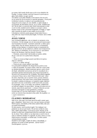 pevremea când soarele distila acest soi de vin pe dealurile din
Pouillac. La drept vorbind, vinul din Caucazia se potriveştecu
găina fiartă, dându-i un gust special.
Am mâncat şi am plătit. Rămâne să mă amestec din nou prin-
tre cei şaizeci de mii de locuitori ai capitalei georgiene, să mă pierd
în labirintul străzilor, în mijlocul unei populaţiipestriţe.
Ajung într-un loc nisipos, în care cămilele, cu gâtul alungit şi
cu picioarele din faţă îndoite sub ele, zac cu sutele. Altădată erau
mii. Dar de când s-a construit calea ferată transcaspiană, cu câţi-
va ani în urmă, numărul acestor cărăuşi cu cocoaşă a scăzut,
încearcă numai să faci concurenţă furgoanelor de bagaje şi vagoa-
nelor trenurilor de marfă cu niştesimple vite de povară!
Coborând pe străzileîn pantă, ajung pe cheiul râului Kura, a
cărui albie taie oraşul în două părţiinegale. Pe fiecare mal se înalţă
— 11 —
JULES VERNE
case ca plantele agăţătoare, care se etajează, se suprapun, seiau
la întrecere. Cel mai câştigat este cel care poateprivipesteacope-
rişul locuinţelor învecinate. Cartierele comerciale se află în apro-
pierea râului. Prin ele mişună vânzători de vin, cu burdufurile
umflate ca nişte baloane, şi vînzători de apă, cu recipientele lor
din piele de bivol, de care atârnă ţevi, aidoma unor trompede ele-
fant. Rătăcesc la întâmplare. Errare humanum est spun adesea
liceenii din Bordeaux, când bat cheiurile Girondei.
— Domnule, sunteţistrăin? mă întreabă un trecător, arătân-
du-mi o casă care mi se părea foarte obişnuită.
— Da.
— Atunci nu treceţi pelângă această casă fără să vă opriţio
clipă să o admiraţi.
— Şi de ce s-o admir, mă rog?
— Pentru că aici a locuit celebrul tenor Satâr.
Urc pantapână la înălţimile din dreaptaKurei, pentru a avea
o vedere de ansamblu. Pe creasta colinei, unde într-o mică piaţă
un cântăreţ declamator, făcând numeroase gesturi, recită versuri
din Saadi, admirabilul poet persan, mă las în voia plăcerii de a
contempla capitala transcaucaziană. îmi propun săprocedez la
fel pestevreo cincisprezece zile, la Beijing. Dar pânăla pagodele
şi locuitorii Chinei, iată ce oferă Tiflisul privirilor mele: ziduri
de cetate, clopotniţe, case cu specitic rusesc, persan, armenesc,
puţineacoperişuri, însă multe terase, puţinefaţade ornamentate,
în schimb o mulţime de balcoane cu verandă la etajele clădirilor;
apoi două zone care se deosebesc vizibil una de alta; cea joasă,
în stil georgian vechi, şi cea înaltă, mai modernă, străbătutăde
un bulevard mărginit de copaci falnici. întreaga privelişteeste asi-
metrică, neprevăzută, capricioasă - o minune a fanteziei, pecare
orizontulo înconjoară cu rama grandioasă a munţilor.
în puţin timp va fi ora cinci după-amiaza. Nu am timpulsă
revărs un torent de fraze descriptivebine plătit. Să ne grăbim s-o
1. A greşi c omeneşte (n.r.).
— 5 —
CLAUDIUS BOMBARNAC
luăm în jos, către gară. Este lume destul de multă: armeni, geor-
gieni, mingrelieni, tătari, kurzi, evrei, ruşi care locuiesc pemalul
Mării Caspice, unii luându-şi bilet direct pânăla Baku, alţii pen-
tru staţiile intermediare.
De data aceasta, sunt în perfectă regulă. Nici slujbaşul, nici
jandarmii nu mă pot oprisăplec. Mi-am luat un bilet de clasa
întâi, valabil până la Baku, şi am ieşit pe peron. Măduc să mă
instalez în colţul unui compartiment destul de confortabil, aşa cum
fac de obicei. Câţiva călători se iau după mine şi urcă în tren, în
timp ce mulţimea năvăleşte în vagoanele de clasa a doua şi a treia.
Dupătrecerea controalelor, se închid uşile. Un ultim şuierat
vesteşteplecarea trenului...
Deodată se aud strigăte, strigăte de mânie şi deznădejde, şi
desluşesc un cuvânt în limba germană: „Opriţi! Opriţi!"
Deschid geamul şi privesc.
 