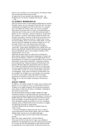 dintre ei, mi-a zis Popov, nu va trece frontiera ruso-chineză. Drept
care mă interesează foarte puţin sau deloc.
în timpul cinei, la care iau partetoate numerele mele - am
douăsprezece şi nu cred că voi depăşi cifra aceasta -, remarc
— 108 —
CLAUDIUS BOMBARNAC
faptulcă maiorul Noltitz îl supraveghează îndeaproapepe seniorul
Faruskiar. începe oare să-l suspecteze?Să acorde oare vreo impor-
tanţăfaptului că mongolul pare, fără să aibă aerul, că-i cunoaşte
pecei trei călători de la clasa a doua, care sunt şi ei mongoli?
Oare mintea lui lucrează la fel ca a mea şi se întreabă dacă nu ar
trebui să ia mai în serios ceea ce n-a fost din parteamea decât o
glumă? Că mie, om de litere, cronicar în căutare de „situaţii tarii",
care urmăresc o „scenetă" cerută atât de stăruitor în fiecare luni
de amicul meu Sarcey, îmi place să văd în acest personaj un rival
al faimosului Ki-Tsang sau pe însuşi Ki-Tsang în carne şi oase,
este uşor de înţeles. Dar el, un om serios, medic militar, să se lase
cucerit de astfel de combinaţii de scenariu, nimănui nu i-ar veni
să creadă. Oricum, vom vorbi despreaceasta mai încolo.
în ce mă priveşte, îl uit iute pemongol pentru a mă gândi la
„omul-colet", asupra căruia, dupăpărerea mea, trebuie să-mi con-
centrez toateeforturile. Oricât de obosit mă simt dupălunga plim-
bare prin Samarkand, dacă se iveşte prilejul să mă duc la el în
noapteaaceasta, nu-l voi rata.
Dupămasa de seară, fiecare şi-a reluat locul cu intenţia de a
dormi pânăla Taşkent. Distanţadintre Samarkand şi Taşkent este
de trei sute de kilometri. Trenul nu va sosi în gară înainte de ora
şaptedimineaţa. Nu trebuie să se oprească decât de trei ori, în staţii
intermediare, pentru apăşi combustibil - împrejurare prielnică
pentru proiectulmeu. Adaug că noapteaeste întunecoasă, cerul
acoperit, fără lună, fără stele. Stă să plouă şi bate un vânt rece.
Nu-i vremea să te plimbi pe platformeşi deci nu vor exista ama-
tori de promenade. Important estesă aleg momentul când Popov
va dormi adânc. în fond, nu-i nevoie ca întrevederea noastrăsă
se prelungeaseă. Vreau numai să-l liniştesc pebietul băiat; aces-
ta-i esenţialul. Şi, de îndată ce ne vom cunoaşte, îşi va da seama
că n-are de ce să se teamă. Câteva date despre el şi despre
domnişoara Zinca Klork: de unde vine, în ce scop se duce la
Beijing, de ce a ales acest mijloc de transport, resursele sale
— 109 —
JULES VERNE
de călătorie, cum trăieşte instalat într-o ladă, vârsta, profesia, locul
naşterii, cu ce s-a ocupat în trecut, ce sperăsă facă în viitor etc.;
în sfârşit, tot ce trebuie să figureze într-un reportaj conştiincios,
iată ce doresc să aflu de la el, iată ce-l voi întreba... înseamnă că
nici măcar nu cer prea mult.
Dar mai întâi trebuie să aştept caceilalţi pasageri din vagon
să adoarmă. Somnul îi va prindecurând, căci sunt mai mult sau
mai puţin obosiţi după orele petrecuteîn Samarkand. Cúsetele s-au
pregătit dupăcină. Câţiva călători au încercat să fumeze peplat-
forme, dar rafalele i-au gonit tară întârziere. Fiecare şi-a reluat
locul sub lămpile acoperite de perdele şi, pe la zece şi jumătate,
respiraţia unora şi sforăitul altora se luau la întrecere cu zăngăni-
tul neîntrerupt al trenului pc oţelul şinelor.
Am rămas ultimul să iau aer şi Popov a schimbat două, trei
vorbe cu mine.
— Nu vom fi deranjaţi în noapteaasta, îmi zice el, şi bine ar
fi să profitaţipentru a dormi liniştit. Mâine, când vom străbate
defileul Pamir, mă tem că nu vom călători fără grijă.
- — Mulţumesc, Popov, am să-ţi urmez sfatul şi am să dorm
buştean.
Popov îmi urează „noaptebună" şi intră în cabina lui.
Mise pare inutil să-mi reiau locul în vagon, aşa că rămân pe
platformă. E cu neputinţăsă vezi ceva de-o parteşi de alta a trenu-
lui. Am ieşit din oaza de la Samarkand şi calea ferată se întinde
pesuprafaţaunei vaste câmpii netede. De-abia pestecâteva ore,
 