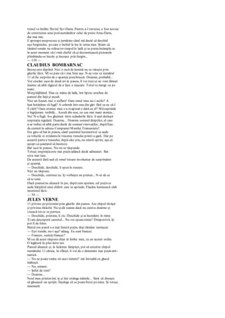 trenul va întâlni fluviul Syr-Daria. Pentru a-l traversa, a fost nevoie
de construirea unui pod asemănător celui de peste Amu-Daria,
dar mai mic.
E aproapeunsprezece şi jumătate când mă decid să deschid
uşa furgonului, pecare o închid la loc în urma mea. Ştiam că
tânărul român nu stăteatot timpulîn ladă şi se puteaîntâmpla ca
în acest moment să-i vină cheful să-şi dezmorţească picioarele
plimbându-se încolo şi încoace prin furgón...
— 110 —
CLAUDIUS BOMBARNAC
Bezna este deplină. Nici o rază de lumină nu se zăreşte prin
găurile lăzii. Mise pare că-i mai bine aşa. N-aş vrea ca numărul
11 să fie surprins de o apariţie preabruscă. Doarme, probabil...
Voi ciocăni uşor de două ori în panou, îl voi trezişi ne vom lămuri
înainte să aibă răgazul de a face o mişcare. Totul va merge ca pe
roate.
Merg bâjbâind. Dau cu mâna de ladă, îmi lipesc urechea de
panoul din faţă şi ascult.
Nici un foşnet, nici o suflare! Oare omul meu nu-i acolo? A
luat hotărârea să fugă? A coborât într-una din gări fără ca eu să-l
fi zărit? Oare cronica mea s-a evaporat o dată cu el? Măcuprinde
o îngrijorare teribilă... Ascult din nou, cu cea mai mare atenţie...
Nu! N-a fugit. S-a ghemuit între scândurile lăzii. îi aud desluşit
respiraţia regulată. Doarme... Doarme somnul drepţilor, el care
n-ar trebui să aibă partedecât de somnul vinovaţilor, dupăfrau-
da comisă la adresa Companiei Marelui Transasiatic!
Era gata să bat în panou, când şuieratul locomotivei se aude
cu trilurile ei stridentela trecerea trenului printr-o gară. Dar pe
această partea traseului, după câte ştiu, nu există oprire, aşa că
aştept ca şuieratul să înceteze.
Bat uşor în panou.. Nu mi se răspunde.
Totuşi, respiraţiaeste mai puţin adâncă decât adineauri. Bat
ceva mai tare.
De această dată aud că omul tresare involuntar de surprindere
şi spaimă.
— Deschide, deschide, îi spun în ruseşte.
Nici un răspuns.
— Deschide, continui eu. îţi vorbeşte un prieten... N-ai de ce
să te temi.
Dacă panoulnu alunecă în jos, după cum speram, cel puţin se
aude hârşâitul unui chibrit care se aprinde. Flacăra luminează slab
interiorul lăzii.
— 54 —
JULES VERNE
11 privesc peprizonier prin găurile din panou. Are chipul răvăşit
şi privirea rătăcită. Nu-şidă seama dacă nu cumva doarme şi
visează tot ce se petrece.
— Deschide, prietene, îi zic. Deschide şi ai încredere în mine.
Ţi-am descoperit secretul... Nu voi spunenimic! Dimpotrivă, îţi
pot fi de folos.
Bietul om parcă s-a mai liniştit puţin, deşi rămâne nemişcat.
— Eşti român, nu-i aşa? adaug. Eu sunt francez.
— Francez, sunteţifrancez?
Mise dă acest răspuns chiar în limba mea, cu un accent străin.
O legătură în plus între noi.
Panoul alunecă şi, la licărirea lămpiţei, pot să cercetez chipul
numărului 11 căruia, în sfârşit, îi voi da o denumire mai puţin arit-
metică.
— Nu ne poatevedea ori auzi nimeni? mă întreabă cu glasul
înăbuşit.
— Nu, nimeni.
— Şeful de tren?
— Doarme...
Noul meu prieten îmi ia şi îmi strânge mâinile... Simt că doreşte
să găsească un sprijin. Înţelege că se poatebizui pemine. Şi totuşi,
murmură:
 