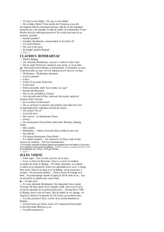 — Vă rog, nu mă trădaţi... Vă rog, nu mă trădaţi!
— Să te trădez, băiete? Oare ziarele din Franţanu şi-au ară-
tat simpatia faţă de croitoraşul austriac, faţă de cei doi logodnici
spanioli care s-au expediat în chip de colete ca şi dumneata? N-am
deschis liste de subscripţiepentru ei? Şi te mai poţiteme că eu,
cronicar, jurnalist...
— Sunteţi jurnalist?
— Claudius Bombarnac, corespondent al Secolului XX.
— Un ziarist francez...
— Da, cum ţi-am spus.
— Şi mergeţi pânăla Beijing?
— 112 —
CLAUDIUS BOMBARNAC
— Până la Beijing.
— Ah, domnule Bombarnac, norocul v-a adus în calea mea!
— Da' de unde! Directorii ziarului la care lucrez, ei m-au dele-
gat. Dar poatecă providenţa i-a împuternicit. Ai încredere şi curaj.
Toateserviciile pe care voi fi în măsură să ţi le fac ţi le voi face.
— Mulţumesc... Mulţumesc, domnule...
— Cum te cheamă?
— Cincu.1
— Cincu? E un nume foarte bun.
— Foarte bun?
— Pentru articolele melc! Eşti român, nu-i aşa?
— Român din Bucureşti.
— Dar ai stat, probabil, în Franţa?
— Am stat patru ani la Paris, unde am fost ucenic tapiţer în
cartierul Saint-Antoine.
— Şi te-ai întors la Bucureşti?
— Da, ca să lucrez în meseria mea pânăîn ziua când mi-a fost
cu neputinţăsă-mi stăpânescdorinţa de a pleca...
— De a pleca? De ce?
— Ca să mă însor.
— Să te însori... cu domnişoara Zinca...
— Zinca?...
— Da, domnişoara Zinca Klork, bulevardul Sha-Kua, Beijing,
China.
— Ştiţi, aşadar...
— Bineînţeles... Adresa stăscrisă chiar pelada în care stai.
— într-adevăr!
— Cât despredomnişoara Zinca Klork...
— E o tânără româncă... Am cunoscut-o la Paris, unde învăţa
meseria de modistă... Ah! Este fermecătoare!
1. In varianta originală franceză, numele personajului este scris Kinko şi a fost tran-
scris româneşte Cincu, potrivit studiului „20 000 de pagini în căutarea lui Jules VerneL
'
de Ion Hobana, Ed. Univers, 1979, pp. 158-l66.
— 113 —
JULES VERNE
— Eram sigur... Nici nu mai e nevoie să-mi spui...
— Şi ea s-a întors la Bucureşti. Apoii s-a cerut să conducă
un atelier de mode la Beijing... Ne iubim, domnule; ea a plecat...
a trebuit să ne despărţim! Acum trei săptămânimi-a scris. Ii merge
bine acolo. Dacă m-aş duce şi eu la Beijing, mi-aş puteaface o
situaţie... Ne-am puteacăsători... Zinca a reuşit să strângă ceva
bani... Aş puteaajunge repede să câştig la fel de mult ca ea... Aşa
că am pornit, la rândul meu, spreChina.
■—- In lada asta?
— Ce vreţi, domnule Bombarnac! îmi răspundeCincu roşind.
N-aveam alţi bani decât să-mi cumpăr o ladă, câteva proviziişi
să mă las expediat de un prieten binevoitor... Drumul de la Tiflis
la Beijing costă o mie de franci. Dar de îndată ce voi câştiga, voi
înapoia ce datorez Companiei de Căi Ferate, pecuvântul meu...
— Te cred, prietene Cincu, tecred. Şi la sosirea dumitale la
Beijing...
— Am prevenit-o pe Zinca. Lada va fi transportatălalocuinţa
ei din bulevardul Sha-Kua şi ea...
— Va plătitransportul...
 