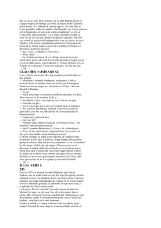 într-un cui, pe unul dintre panouri, iar pe altul lămpiţa de care se
slujeşte noaptea. Se-nţelege de la sine că panoul mobil îi permite
prizonierului să-şi părăsească temniţa îngustă. Dar dacă lada ar
fi fost aşezată în mijlocul coletelor, dacă hamalii n-ar fi pus-o într-un
colţ al furgonului, cu toatăgrija pentru „fragilitatea" ei, el n-ar
fi mai putut mânui panoul şi s-ar fi văzut constrâns să ceară cu
orice risc să iasă de-acolo înainte de sfârşitul călătoriei. Din feri-
cire, există un protector al îndrăgostiţilor, care şi-a arătat, în cazul
Zincăi şi al lui Cincu, deplinătatea puterilor lui. Prizonierul îmi
spunecă, în fiecare noapte, a putut săse plimbe prin furgon şi o
dată chiar să coboare peperon.
— Ştiu, Cincu. La Buhara. Te-am văzut...
— M-aţivăzut?
— Da. Şi chiar am crezut că vrei să fugi. însă cred că te-am
văzut numai pentru că ştiam de prezenţadumitale în furgon şi pen-
tru că mă aflam acolo, supraveghindu-te. Nimeni altcineva nu s-ar
fi gândit să te spioneze. Totuşi, estepericulos. Nu mai face aşa
— 116 —
CLAUDIUS BOMBARNAC
ceva şi lasă în seama mea să-ţi împrospătez proviziilecând voi
găsi prilejul.
— Mulţumesc, domnule Bombarnac, mulţumesc! Cred că
de-acum încolo nu trebuie să mă mai tem că voi ñ descoperit...
Decât doar într-un singur loc: la frontiera cu China... Sau mai
degrabă la Kashgar.
— De ce?
— Vama estefoarte severă pentru mărfurile expediate în China.
Mi-eteamă să nu fie deschise lăzile şi...
— într-adevăr, Cincu, i-am răspuns, vor fi câteva ore grele.
— Dacă mă vor găsi...
— Voi fi şi eu acolo şi voi face tot posibilul să nu ai neplăceri.
— Ah, domnule Bombarnac, exclamă Cincu într-un elan de
gratitudine, cum îmi voi plătidatoria de recunoştinţă faţă de
dumneavoastră?
— Foarte uşor, prietene Cincu.
— Dar în ce fel?
— Poftindu-mă la căsătoria dumitale cu frumoasa Zinca... Ţin
neapărat să fiu unul dintre nuntaşi.
— Veţi fi, domnule Bombarnac, şi Zinca o să vă îmbrăţişeze...
— Nu-şi va face decât datoria, prieteneCincu, iar eu mi-o voi
face pea mea, dându-i două sărutări pentru una.
O ultimă strângere de mână şi am impresia că vrednicul băiat
are lacrimi în ochi când îl părăsesc. Stinge lampa, ridică panoul,
apoi prin scândura lăzii mai aud un „mulţumesc" şi un „la revedere".
Ies din furgon, închid uşa, mă asigur că Popov nu s-a trezit
din somn. în sfârşit, dupăcâteva minute în cursul cărora stau şi
respir aerul rece al nopţii, îmi reiau locul lângă maiorul Noltitz.
Şi, înainte de a închide ochii, ultimul meu gând este că, datorită
includerii în povestirea personajului episodic al lui Cincu, călă-
toria reporterului lor va le va plăcea şi mai mult cititorilor.
— 117 —
JULES VERNE
XIV
Dacă în 1870 s-a încercat în zadar înfiinţarea unui târg la
Taşkent, care să poatărivaliza cu cel din Nijni-Novgorod, această
iniţiativă a reuşit vreo douăzeci de ani mai târziu, graţie Transcas-
pianului, care leagă Samarkandul de Taşkent. Şi nu numai neguţă-
torii s-au îndreptat, grămadă, cu mărfurile lor spreacest oraş, ci
şi pelerinii au venit în mare număr.
La Taşkent „Mersultrenurilor" prevede o oprire de două orc.
Maimult ca sigur, nu voi avea timp să vizitez oraşul, deşi ar
merita. Dar, trebuie să recunosc, aşezările din Turkestan au o serie
de asemănări şi cine a văzut una poatespunecă le-a văzut şi pe
celelalte, chiar dacă nu în mod amănunţit.
Dupăce a străbătut o câmpie roditoare unde se legănau plopi
eleganţi în formă de caier, dupăce a trecut pe lângă şiruri de vii
 