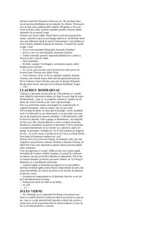 Oprirea noastrăla Khojcnd a durat trei ore. Mi-amfăcut dato-
ria de reporter plimbându-mă pemalurile Syr-Dariei. Pesteacest
curs de apă, care scaldă poalele înalţilor Mogoltau, a fost con-
struit un pod, a cărui secţiune mediană permite trecerea ambar-
caţiunilor de un anumit tonaj.
Vremea este foarte caldă. Oraşul fiind ocrotit de paravanul de
munţi, vânturile stepeinu pot ajunge până la el. Astfelîncât aerul
este mai înăbuşitor decât în restul Turkestanului. I-am întâlnit pe
soţii Caterna, amândoi încântaţi de excursie. Comicul îmi spune
cu glas vesel:
— Nu voi uita niciodată Khojendul, domnule Claudius!
— Şi de ce nu-l vei uita niciodată, domnule Caterna?
— Vedeţi piersicile acestea? răspundearătându-mi o plasă cu
fructe pecare o ţine în mână.
— Sunt splendide...
— Şi deloc scumpe! Un kilogram costăpatru copeici, adică
douăsprezece centime!
— Ei, zic eu, asta estedin cauză că piersicul creşte pestetot
în acest ţinut. Piersica este mărul Asiei.
— Asta-ialtceva, să nu vă fie cu supărare! exclamă doamna
Caterna, care tocmai muşca dintr-una din gustoasele piersici.
De la Taşkent, trenul coborâse spresud, în direcţia Khojend;
dar de-acum încolo urcă spreest în direcţia Kokhand. în gara
— 120 —
CLAUDIUS BOMBARNAC
Taşkent s-a apropiat cet mai mult de Transsiberian şi o ramifi-
caţie aflată în construcţietrebuie să-l lege în scurt timp de staţia
Semipalatinsk - ceea ce va completa, unindu-le, reţelele de căi
ferate ale Asiei Centrale şi ale Asiei septentrionale.
Nici n-a pornit bine trenul, că pasagerii îşi ocupălocurile în
vagonul-restaurant, unde nu remarc nici un nou venit.
Noi tovarăşi de drum vor urca abia la Kashgîr. Acolo, bucătăria
rusă va fi înlocuită cu cea chinezească şi nu ştiu dacă vom avea
sau nu de pierdut prin această schimbare. Fulk Ephrinell se află
la locul lui obişnuit. Fără a ajunge la familiaritate, este limpede
că între el şi Miss Iloratia Bluett s-a creat o strânsă intimitate,
bazată peo asemănare de gusturi şi aptitudini. Toţine aşteptăm
ca această familiaritate să se termine cu o căsătorie când vom
ajunge la destinaţie. Amândoi îşi vor fi trăit romanul de dragoste
în tren... Ca să fiu sincer, îl prefer peal lui Cincu şi Zincăi Klork...
Este drept că frumoasa româncă nu-i aici!
Suntem între noi şi prin asta înţeleg că numerele mele cele mai
simpatice sunt prezente:maiorul, domnul şi doamna Caterna, tâ-
nărul Pan-Ciao, care răspunde cu glume foarte pariziene ghidu-
şiilor comicului.
Cina estegustoasă şi veselă. Aflăm şi care este a patraregulă
formulată de Cornaro, nobilul veneţian, în scopul de a determi-
na măsura cea mai potrivităa băutului şi mâncatului. Pan-Ciao
l-a împins dinadins pedoctor spreacest subiect, iar Tio-King îl
lămureşte cu o netulburată seriozitate:
— Această regulă se întemeiază pefaptulcă nu poţistabili o
cantitate de hrană egală pentru fiecare temperament în parte, din
cauza deosebirilor de vârstă, de putereşi de nevoile de alimente
de diverse soiuri.
— Şi pentru un temperament ca al dumitale, doctore, ce-ar tre-
bui? întreabă domnul Caterna.
— Paisprezece uncii de solid ori de lichid...
— Pe oră?
— 5 9 —
JULES VERNE
— Nu, domnule, pezi, răspundeTio-King, şi la această can-
titates-a stabilit ilustrul Cornaro de când avea treizeci şi şase de
ani, ceea ce i-a dat destulă forţă trupuluişi minţii său, pentru a
puteascrie cel de-al patruleatratat al său la nouăzeci şi cinci de
ani şi să trăiască pînă la o sutădoi.
 