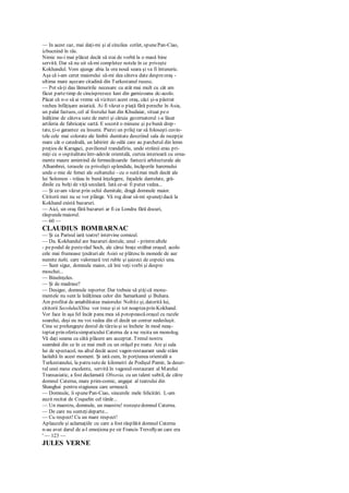 — In acest caz, mai daţi-mi şi al cincilea cotlet, spunePan-Ciao,
izbucnind în râs.
Nimic nu-i mai plăcut decât să stai de vorbă la o masă bine
servită. Dar să nu uit să-mi completez notele în ce priveşte
Kokhandul. Vom ajunge abia la ora nouă seara şi va fi întuneric.
Aşa că i-am cerut maiorului să-mi dea câteva date despreoraş -
ultima mare aşezare citadină din Turkestanul rusesc.
— Pot să-ţi dau lămuririle necesare cu atât mai mult cu cât am
făcut partetimp de cincisprezece luni din garnizoana dc-acolo.
Păcat că n-o să ai vreme să vizitezi acest oraş, căci şi-a păstrat
vechea înfăţişare asiatică. Ai fi văzut o piaţă fără pereche în Asia,
un palat fastuos, cel al fostului han din Khudaiar, situat peo
înălţime de câteva sute de metri şi căruia guvernatorul i-a lăsat
artileria de fabricaţie sartă. E socotit o minune şi pebună drep-
tate, ţi-o garantez eu însumi. Pierzi un prilej rar să foloseşti cuvin-
tele cele mai colorate ale limbii dumitate descriind sala de recepţie
mare cât o catedrală, un labirint de odăi care au parchetul din lemn
preţios de Karagaci, pavilionul trandafiriu, unde străinii erau pri-
miţi cu o ospitalitateîntr-adevăr orientală, curtea interioară cu orna-
mente maure amintind de fermecătoarele fantezii arhitecturale ale
Alhambrei, terasele cu privelişti splendide, încăperile haremului
unde o mie de femei ale sultanului - cu o sutămai mult decât ale
lui Solomon - trăiau în bună înţelegere, faţadele dantelate, gră-
dinile cu bolţi de viţă seculară. Iată ce-ai fi putut vedea...
— Şi ce-am văzut prin ochii dumitale, dragă domnule maior.
Cititorii mei nu se vor plânge. Vă rog doar să-mi spuneţidacă la
Kokhand există bazaruri.
— Aici, un oraş fără bazaruri ar fi ca Londra fără docuri,
răspundemaiorul.
— 60 —
CLAUDIUS BOMBARNAC
— Şi ca Parisul iară teatre! intervine comicul.
— Da. Kokhandul are bazaruri destule, unul - printrealtele
- pepodul de pesterâul Soch, ale cărui braţe străbat oraşul; acolo
cele mai frumoase ţesăturiale Asiei se plătescîn monede de aur
numite tiahi, care valorează trei ruble şi şaizeci de copeici una.
— Sunt sigur, domnule maior, că îmi veţi vorbi şi despre
moschei...
— Bineînţeles.
— Şi de madrase?
— Desigur, domnule reporter. Dar trebuie să ştiţică monu-
mentele nu sunt la înălţimea celor din Samarkand şi Buhara.
Am profitat de amabilitatea maiorului Noltitz şi, datorită lui,
cititorii SecoluluiXXnu vor trece şi ei tot noapteaprin Kokhand.
Vor face în aşa fel încât pana mea să potopeascăoraşul cu razele
soarelui, deşi eu nu voi vedea din el decât un contur nedesluşit.
Cina se prelungeşte destul de târziu şi se încheie în mod neaş-
teptat prin ofertasimpaticului Caterna de a ne recita un monolog.
Vă daţi seama cu câtă plăcere am acceptat. Trenul nostru
seamănă din ce în ce mai mult cu un orăşel pe roate. Are şi sala
lui de spectacol, nu altul decât acest vagon-restaurant unde stăm
laolaltă în acest moment. Şi iată cum, în porţiunea orientală a
Turkestanului, la patru sutede kilometri de Podişul Pamir, la deser-
tul unei mese excelente, servită în vagonul-restaurant al Marelui
Transasiatic, a fost declamată Obsesia, cu un talent subtil, de către
domnul Caterna, mare prim-comic, angajat al teatrului din
Shanghai pentru stagiunea care urmează.
— Domnule, îi spunePan-Ciao, sincerele mele felicitări. L-am
auzit recitat de Coquelin cel tânăr...
— Un maestru, domnule, un maestru! rosteştedomnul Caterna.
— De care nu sunteţideparte...
— Cu respect! Cu un mare respect!
Aplauzele şi aclamaţiile cu care a fost răsplătit domnul Caterna
n-au avut darul de a-l emoţiona pe sir Francis Trevellyan care era
' — 123 —
JULES VERNE
 