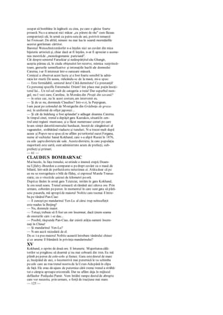 ocupat să bombăne în legătură cu cina, pe care o găsise foarte
proastă. Nu s-a amuzat nici măcar „cu părere de rău" cum făceau
compatrioţii săi, în urmă cu patru sutede ani, potrivit remarcii
lui Froissart. De altfel, nimeni nu mai lua în seamă mormăielile
acestui gentleman cârtitor.
Baronul Weisschnitzerdorfer n-a înţeles nici un cuvânt din mica
bijuterie artistică şi, chiar dacă ar fi înţeles, n-ar fi apreciat o aseme-
nea mostrăde „monologomanie pariziană".
Cât despreseniorul Faruskiar şi nedespărţitulsău Ghangir,
aceştia păreau că, în ciuda obişnuitei lor rezerve, mimica surprinză-
toare, gesturile semnificative şi intonaţiile hazlii ale domnului
Caterna, i-ar fi interesat într-o oarecare măsură.
Comicul a observat acest lucru şi a fost foarte sensibil la admi-
raţia lor rnută. De aceea, ridicându-sc de la masă, mi-a spus:
— Este formidabil, seniorul ăsta! Câtă demnitate! Ce prestanţă!
Ce personaj specific Extremului Orient! îmi place mai puţin însoţi-
torul lui... Un rol cel mult de categoria a treia! Dar superbul mon-
gol, nu-l vezi oare, Caroline, în Morales din Piraţii din savană?
— în orice caz, nu în acest costum, am intervenit eu.
— Şi de ce nu, dormnule Claudius? Intr-o zi, la Perpignan,
l-am jucat pe colonelul de Montgeclin din Grădiniţa de groza-
mă, în uniformă de ofiţer japonez...
— Şi cât de îndelung a fost aplaudat! a adăugat doamna Caterna.
în timpul cinei, trenul a depăşit gara Kastakos, situatăîn cen-
trul unei regiuni muntoase, şi a făcut numeroase coruri pe care
le-am simţit datoritămersului hurducat, însoţit de zăngănituri al
vagoanelor, străbătând viaducte şi tuneluri. N-a trecut mult după
aceea şi Popov ne-a spus că ne aflăm peteritoriul oazei Fergana,
nume al vechiului hanat Kokhand, care s-a alipit Rusiei în 1876,
cu cele şaptedistricteale sale. Acestedistricte, în care populaţia
majoritară este sartă, sunt administrate acum de prefecţi, sub-
prefecţi şi primari.
— 61 —
CLAUDIUS BOMBARNAC
Maiîncolo, în faţa trenului, se-ntinde o imensă stepă. Doam-
na Ujfalvy-Bourdon a comparat-o pedrept cuvânt cu o masă de
biliard, într-atât de perfectăeste netezimea ei. Atâtadoar că pe
ea nu se rostogoleşte o bilă de fildeş, ci expresul Marele Transa-
siatic, cu o vitezăde şaizeci de kilometri peoră.
Dupăce lăsăm în urmă gara Tciutciai, intrăm în gara Kokhand,
la ora nouă seara. Trenul urmează să rămână aici câteva ore. Prin
urmare, coborâm peperon. în momentul în care sunt gata să pără-
sesc pasarela, mă apropiide maiorul Noltitz care tocmai îl între-
ba pe tânărul Pan-Ciao:
— îl cunoştipe mandarinul Ycn-Lu al cărui trup neînsufleţit
este readus la Beijing?
— Nu, domnule maior.
— Totuşi, trebuie să fi fost un om însemnat, dacă ţinem seama
de onorurile care i se dau...
— Posibil, răspunde Pan-Ciao, dar există atâţia oameni însem-
naţi în China!
— Şi mandarinul Yen-Lu?
— N-am auzit niciodată de el.
De cc i-a pus maiorul Noltitz această întrebare tânărului chinez
şi ce anume îl frământă în privinţa mandarinului?
XV
Kokhand, o oprire de două ore. E întuneric. Majoritateacălă-
torilor se pregătesc să doarmă şi nu mai coboară din tren. Eu mă
plimb peperon de colo-colo şi fumez. Gara estedestul de mare
şi, începând de aici, o locomotivă mai puternică le va schimba
pecele care au tras trenul nostru de la Uzun-Adapână în clipa
de faţă. Ele erau de-ajuns de puternice câtă vreme trenul a străbă-
tut o câmpie aproapeorizontală. Dar ne aflăm deja în mijlocul
defileelor Podişului Pamir. Vom întâlni rampe destulde abrupte
care vor necesita, prin urmare, o forţă de tracţiune mai mare.
— 125 —
 