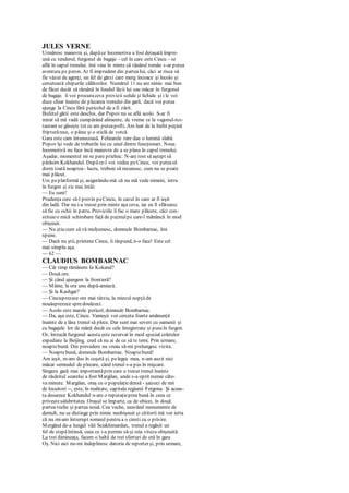 JULES VERNE
Urmăresc manevra şi, dupăce locomotiva a fost detaşată împre-
ună cu tenderul, furgonul de bagaje - cel în care este Cincu - se
află în capul trenului. îmi vine în minte că tânărul român s-ar putea
aventura pe peron. Ar fi imprudent din parteaIui, căci ar risca să
fie văzut de agenţi, un fel de gărzi care merg încoace şi încolo şi
cercetează chipurile călătorilor. Numărul 11 nu are nimic mai bun
de făcut decât să rămână în fundul lăzii lui sau măcar în furgonul
de bagaje. îi voi procuraceva provizii solide şi lichide şi i le voi
duce chiar înainte de plecarea trenului din gară, dacă voi putea
ajunge la Cincu fără pericolul de a fi zărit.
Bufetul gării este deschis, dar Popov nu se află acolo. S-ar fi
mirat să mă vadă cumpărând alimente, de vreme ce la vagonul-rcs-
taurant se găseşte tot ce am puteapofti. Am luat de la bufet puţină
fripturărece, o pâine şi o sticlă de votcă.
Gara este cam întunecoasă. Felinarele rare dau o lumină slabă.
Popov îşi vede de treburile lui cu unul dintre funcţionari. Noua
locomotivă nu face încă manevra de a se plasa în capul trenului.
Aşadar, momentul mi se pare prielnic. N-are rost să aştept să
părăsim Kokhandul. Dupăce-l voi vedea peCincu, voi puteasă
dorm toată noaptea - lucru, trebuie să recunosc, cum nu se poate
mai plăcut.
Urc peplatformă şi, asigurându-mă că nu mă vede nimeni, intru
în furgon şi zic mai întâi:
— Eu sunt!
Prudenţa cere să-l previn peCincu, în cazul în care ar fi ieşit
din ladă. Dar nu i-a trecut prin minte aşa ceva, iar eu îl sfătuiesc
să fie cu ochii în patru. Proviziile îi fac o mare plăcere, căci con-
stituieo mică schimbare faţă de puţinulpe care-l mănâncă în mod
obişnuit.
— Nu ştiu cum să vă mulţumesc, domnule Bombarnac, îmi
spune.
— Dacă nu ştii, prietene Cincu, îi răspund, n-o face! Este cel
mai simplu aşa.
— 62 —
CLAUDIUS BOMBARNAC
— Cât timp rămânem Ia Kokand?
— Două ore.
— Şi când ajungem la frontieră?
— Mâine, la ora unu după-amiază.
— Şi la Kashgar?
— Cincisprezece ore mai târziu, la miezul nopţiide
nouăsprezece spredouăzeci.
— Acolo este marele pericol, domnule Bombarnac.
— Da, aşa este, Cincu. Vameşii vor cerceta foarte amănunţit
înainte de a lăsa trenul să plece. Dar sunt mai severi cu oamenii şi
cu bagajele lor de mână decât cu cele înregistrate şi puseîn furgon.
Or, întrucât furgonul acesta este rezervat în mod special coletelor
expediate la Beijing, cred că nu ai de ce să te temi. Prin urmare,
noaptebună. Din prevedere nu vreau să-mi prelungesc vizita.
— Noaptebună, domnule Bombarnac. Noaptebună!
Am ieşit, m-am dus în cuşetă şi, pelegea mea, n-am auzit nici
măcar semnalul de plecare, când trenul s-a pus în mişcare.
Singura gară mai importantăprin care a trecut trenul înainte
de răsăritul soarelui a fost Margilan, unde s-a oprit numai câte-
va minute. Margilan, oraş cu o populaţiedensă - şaizeci de mii
de locuitori --, este, în realitate, capitala regiunii Fergona. Şi aceas-
ta deoarece Kokhandul n-are o reputaţieprea bună în ceea ce
priveştesalubritatea. Oraşul se împarte, ca de obicei, în două:
parteaveche şi partea nouă. Cea veche, neavând monumente de
demult, nu se distinge prin nimic neobişnuit şi cititorii mă vor ierta
că nu mi-am întrerupt somnul pentru a o cinsti cu o privire.
Mergând de-a lungul văii Sciakhimardan, trenul a regăsit un
fel de stepăîntinsă, ceea ce i-a permis să-şi reia viteza obişnuită.
La trei dimineaţa, facem o haltă de trei sferturi de oră în gara
Oş. Nici aici nu-mi îndeplinesc datoria de reporter şi, prin urmare,
 