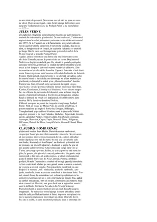 nu am nimic de povestit. Scuza mea este că nici nu prea era ceva
de văzut. Dupăaceastă gară, calea ferată ajunge la frontiera care
desparteTurkestanulrusesc de Podişul Pamir şi de vastulţinut
— 127 —
JULES VERNE
al kirghizilor. Regiunea esteneîncetat răscolită de activitatea plu-
toniană din măruntaiele pământului. De mai multe ori, Turkestanul
septentrionala suferit cutremure puternice(să nu uităm cutremurul
din 1877). Şi la Taşkent, ca şi la Samarkand, am putut vedea do-
vezile acestor teribile catastrofe. Frecventele oscilaţii, deşi nu se
simt, se înregistrează tot timpul, iar acţiunea vulcanică se exercită
pelunga falie în care sunt înmagazinate petrolulşi naftul de la
Marea Caspică şi pânăîn Podişul Pamir.
Aşadar, ţinutulconstituie una dintre cele mai interesante zone
ale Asiei Centrale pecare le poatevizita un turist. Deşimaiorul
Noltitz n-a depăşit niciodată gara Oş, situatăla poalele podişului,
cunoaşte teritoriul, pentru că l-a studiat pehărţile moderne şi pen-
tru că a citit despreel cele mai recente relatări de călătorie. Din-
tre acestea voi cita lucrările domnilor Capus şi Bonvalot - încă două
nume franceze pe care sunt bucuros să le salut de dincolo de hotarele
Franţei. Dupălectură, maiorul simte o vie dorinţă să vadă cu ochii
lui aceste locuri şi încă de la şase dimineaţa ne aflăm amândoi pe
platformă, cu binoclul în mână şi cu „Mersultrenurilor" deschis.
Pamirul sau Bam-i-Duniah este supranumit de regulă Acope-
rişul Lumii. De-aici pornesc falnicele lanţuri muntoase Tien Shan,
Kunlun, Karakorum, Flimalaya şi Hinducuş. Acest sistem orogra-
fic, cu o lăţime de patru sutede kilometri, care a rămas timp de
secole o barieră de netrecut, a fost învins de tenacitatea omului.
Ruşii şi chinezii au reuşit să-l depăşească. Să aflăm câteva date
istorice. Mile furnizează maiorul Noltitz.
Călătorii europeni au pornit de timpuriu să exploreze Podişul
Pamir. Fără a-l evoca peMarco Polo, în secolul al Xlll-lea, îi
putemmenţiona peenglezii Forsythe, Douglas, Biddneph,
Younghusband şi pecelebrul Gordon, mort în ţinuturile Nilului
superior, precum şi pe ruşii Fedenko, Skobelev, Prijevalski, Gromb-
cevski, generalul Pevţov, prinţulGaliţîn, fraţii Grum-Grjimailo,
Auvergne, Bonvalot, Capus, Papin, Breteuil, Blanc, Ridgeway,
O'Connor, Dutreil de Rhins, Joseph Martin, Grenard Eduard Blanc
— 128 —
CLAUDIUS BOMBARNAC
şi doctorul suedez Sven Hedin. Datorităacestor exploratori,
Acoperişul Lumii şi-a dezvăluit oamenilor misterele. Se ştie acum
că estecompus dintr-o reţea încurcată de văi, a căror altitudine
medie depăşeştetrei mii de metri. Se mai ştie că vârfurile cele
mai înalte, Kurumdy şi Kauffmann', au douăzeci şi două de mii
de picioare, iar pisculTagharma2
, douăzeci şi şapte. Se ştie că
din această culme izvorăsc Amu-Daria care curge sprevest şi
Tarim, care curge spreest; în fine, se ştiecă pantele sale sunt cio-
plite, în genere, din şisturişi cuarţuri paleozoice, din gresie roşie
mezozoică şi din loess-ul argilo-nisipos, al cărui strat cuaternar
poatefi întâlnit foarte des în Asia Centrală. Pentru a străbate
podişul, Marele Transasiatic a trebuit să învingă greutăţi deosebite.
A fost o adevărată sfidare pe care geniul uman a aruncat-o naturii,
iar victoria a revenit omului. Prin păsurile în pantălină pe care
kirghizii le numesc „bel", viaductele, podurile, rambleele, şan-
ţurile, tunelurile, toate acestea au contribuit la instalarea liniei. Tre-
nul virează brusc de nenumărate ori, coboară povârnişuricu lo-
comotive puternice, iar ici şi colo estetractat de maşini fixe, agăţat
de cabluri mişcătoare. într-un cuvânt, construirea căii ferate a nece-
sitat o muncă de Hercule, mai grea decât cea a inginerilor ameri-
cani în defileele din Sierra Nevada şi din MunţiiStâncoşi.
Pustiulmohorât al acestor teritorii are un efect deosebit asupra
imaginaţiei. Pe măsură ce trenul ajunge la mare altitudine, urmă-
rind din ochi profilul accidentat al liniei, impresia esteşi mai vie:
nici o aşezare omenească, nici măcar un cătun. Doar din loc în
loc câte o colibă, în care locuitorul podişului duce o existenţă sin-
 