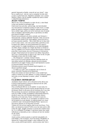 guratică împreună cu familia, turma de iaci sau „kutari" - nişte
boi cu coadă de cal - oile de o rasă cu exemplare de talie mică
şi capre cu părul foarte des. Năpârlirea animalelor este o urmare
firească a climei şi ele îşi schimbă veşmântul de iarnă cu haina
1. Astăzi, Pik Sevina (1134 m) (n.r.).
JULES VERNE
albă de vară. Astase-ntâmplă şi cu câinii de-aici, a căror blană
se face mai deschisă în anotimpul cald.
Când trenul trece prin chei, spărturilargi, mai lasă câteodată
să se întrezărească în depărtare podişul. în multe locuri, se-nalţă
pâlcuri de jnepeni şi ienuperi şi câmpiile unduioase sunt presă-
rate cu cătină, rogoz, pelin şi un soi de trestiicare cresc în număr
mare pemarginea depresiunilor pline cu apăsărată şi un labiat
piticnumit de kirghizi „tersken".
Maiorul mai pomeneşteşi de câteva animale care formează o
faună destulde variată pc înălţimile Pamirului. Chiar estenevoie
ca platformele trenului să fie supravegheate, pentru că peele se
pot repezianumite mamifere - fără să aibă bilet nici la clasa întâi
şi nici la clasa a doua - cum sunt, printrealtele, panterele şi urşii.
în timpul zilei, călătorii au stat peplatformele de la capul şi
coada trenului. Ce strigăte răsunătoare au scos când plantigrade
sau feline săreau şi alergau dc-a lungul căii ferate cu intenţii pe
care ne e îngăduit să le socotim suspecte! Revolverele se descarcă
poatefără o cauză anume, dar asta îi linişteşteşi îi distrează pe
pasageri. După-amiază am fost martorii unei dibace împuşcături,
care a ucis o panterăuriaşă, în clipa în care, dintr-un salt, era gata
să ajungă pescara celui de al treilea vagon.
— Hai, Margucrite! a exclamat domnul Caterna.
Şi în ce fel şi-ar fi putut exprima mai bine admiraţia decât ros-
tind celebra replică a lui Buridan, adresată nevestei prinţului
moştenitor (şi nu reginei Franţei, cum în mod impropriu se spune
în cunoscuta dramă Tumul din Nesle)?
Doborârea panterei, această frumoasă faptăcinegetică, s-a
datorat superbului mongol.
— Ce mână şi ce ochi! i-am zis maiorului care nu înceta să
arunce seniorului Faruskiar priviri bănuitoare.
Printre alte animale ale faunei din Pamir se mai numără lupii,
vulpile şi turmele de oi mari sălbatice, cu coarne noduroase, graţios
încovoiate, pecare băştinaşii le numesc „arkari". în înălţimile
— 130 —
CLAUDIUS BOMBARNAC
văzduhului zboară vulturii, iar în vârtejurile de fum alb pe care
le lasă în urmă locomotiva noastră se amestecă nori de corbi,
porumbei, turturele şi codobaturi.
Ziua se desfăşoară fără nici un alt incident. La şase seara, tre-
cem frontiera, după un parcurs totalde aproapedouă mii trei sute
de kilometri făcuţi în cele patru zile de la plecarea din Uzun-Ada.
Maisunt două sutecincizeci de kilometri până la Kashgar. Cu
toatecă nc aflăm, de fapt, pepământul Turkestanuluichinezesc,
de-abia în acest oraş vom fi predaţi administraţiei chineze.
Dupăcină, pela nouă seara, fiecare se întinde în cuşeta lui,
în speranţasau, mai bine zis, cu convingerea că noapteava fi la
fel de liniştită ca şi cele dinainte. în timpulprimelor ore, trenul
a coborât în mare vitezăpantele Podişului Pamir. Apoişi-a re-
luat mersul obişnuit, pe un lung drum orizontal.
Trebuie să fi fost ora unu noaptea, când m-am trezit brusc. Toto-
dată, s-au deşteptat şimaiorul Noltitz şicea mai mare partea călă-
torilor din vagon. Strigăte puternice sc auzeau de la capătul trenu-
lui. Ce s.e întâmplă? Pe pasageri îi cuprinsese teama, acea teamă
tulburătoare şi iraţională, pe care o stârneştecel mai mic incident
de cale ferată.
— Ce-i? Cc-i?
Aceste cuvinte, rostitecu groază, se aud din toatepărţile şi în
toatelimbile. Cred, la început, că am fost atacaţi. Măgândesc la
faimosul Ki-Tsang, piratul mongol, a cărui colaborare am soli-
citat-o, poate, atât de neprevăzător... pentru cronica mea! încă o
 