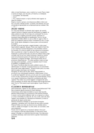 clipă, şi trenul încetineşte, ceea cc arată că se va opri. Popov, după
ce intrase în furgon, iese de-acolo şi îl întreb ce s-a întâmplat.
— Un accident, îmi răspunde.
— Grav?
— Nu, o bară de ataşare s-a rupt şiultimele două vagoane au
rămas de izbelişte.
Dupăce trenul se opreşte, vreo doisprezececălători, dintre care
fac şi eu parte, coboară pelinie. La lumina unei lanterne este uşor
să constaţică rupturabarei nu se datorează unui act criminal. Dar
— 131 —
JULES VERNE
nu-i mai puţin adevărat că ultimele două vagoane ale trenului,
vagonul mortuar şi furgonul ocupat de funcţionarul cu bagajele au
rămas părăsiteîn urmă. De cât timp şi la ce distanţă? Nu se ştie.
Trebuia să auzi strigătele paznicilor persani, însărcinaţi să
însoţească trupulneînsufleţit al mandarinului Yen-Lu, de care
răspundeau! Ceilalţi călători cu care se aflau în vagon şi chiar ei
înşişi nu-şi dăduseră seama de nimic în momentul în care s-a rupt
bara. Au dat alarma abiadupă ce trecuse poateo oră sau două de
Ia accident...
De altfel, nu era de luat decât o singură hotărâre: să dai trenul
înapoi până la vagoanele detaşate. Nimic mai simplu în fond. Dar
ce m-a surprins în această împrejurare a fost atitudinea senioru-
lui Faruskiar. El a cerut în modul cel mai stăruitor să se acţioneze
fără a se pierde nici o clipă. S-a adresat lui Popov, mecanicului,
fochistului şi, pentru prima oară, am văzut că vorbeşte foarte curgă-
tor limba rusă. în rest, nu-i nimic de discutat. Suntem cu toţiide
acord să ne întoarcem pentru a fi ataşate din nou vagoanele cu
mandarinul şi furgonul de bagaje. Doar baronul neamţ ţine să
protesteze. Iarăşiîntârzieri... Va trebui sacrificat, poate, un timp
mai lung pentru mandarin... pentru un mandarin mort! E trimis
la plimbare, cu plângerile lui cu tot...
Sir Francis Trevellyan ridică din umeri, părând a spune:„Ce
administraţie! Ce material! Asemenea lucruri nu s-ar puteaîntâm-
pla pecăile ferate anglo-indiene!" Maiorul Noltitz pare, ca şi mine,
uluit de ciudata intervenţie a lui Faruskiar.
Mongolul, de obicei atât de calm, atât de imperturbabil, cu
privirea Iui rece sub pleoapele nemişcate, umblă încoace şi înco-
lo, pradă unei îngrijorări nervoase, pecare pare că n-o poatestăpâni
cu nici un chip. însoţitorullui nu depune mai puţinăstăruinţă. Totuşi,
cu ce anume îi afectază peei faptulcă s-au desprins cele două
vagoane? Nici măcar nu-şi aveau bagajele în furgonul din spate.
Oare să manifeste un atât de mare devotament faţă de răposatulman-
darin Yen-Lu? Din această cauză supravegheau în gara Duşak cu
— 132 —
CLAUDIUS BOMBARNAC
atâta încrâncenare vagonul în care odihneşte trupuldefunctului? Văd
bine că maiorul găseşte purtarea lor foarte dubioasă.
Trenul începe să dea înapoi de îndată ce ne-am reluat locurile.
Baronul neamţ încearcă iar să protesteze. Dar seniorul Faruskiar
îi aruncă o privire atât de sălbatică, încât nu se expune la o a doua
şi se duce să bombăne în colţul său. Se ivesc zorile, când cele două
vagoane sunt semnalate la o distanţăde un kilometru şi trenul se
apropiede ele după o oră de mers.
Seniorul Faruskiar şi Ghangir au vrut să asiste la ataşarea
vagoanelor, operaţiune care a fost făcută cât mai solid cu putinţă.
Maiorul Noltitz şicu mine am observat că au schimbat câteva
vorbe cu ceilalţi trei mongoli. La urma urmei, nu-i de mirare, doar
sunt compatrioţi.
Fiecare urcă în vagonul lui şi mecanicul măreşte viteza pen-
tru a recupera o partedin timpul pierdut. Cu toateastea, trenul
ajunge la Kashgar cu o întârziere destul de mare. Este deja patru
şi jumătate dimineaţa când trenul intră în capitala Turkestanului
chinezesc.
XVI
 