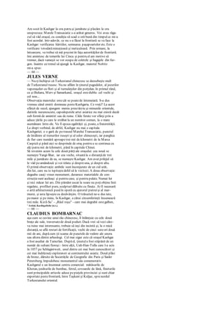 Am sosit în Kashgar la ora patru şi jumătate şi plecăm la ora
unsprezece. Marele Transasiatic s-a arătat generos. Voi avea răga-
zul să văd oraşul, cu condiţia să scad o oră bună din timpulce mi-a
fost acordat. într-adevăr, ce nu s-a făcut la frontieră se va face la
Kashgar: verificarea hârtiilor, semnarea paşapoartelor etc. Este o
verificare totodatăminuţioasă şi meticuloasă. Prin urmare, la
întoarcere, va trebui să mă prezint în faţa autorităţilor de frontieră.
îmi amintesc de temerile lui Cincu şi pentru el am motive să
tremur, dacă vameşii se vor ocupa de coletele şi bagajele din fur-
gon. înainte ca trenul să ajungă la Kashgar, maiorul Noltitz
mi-a spus:
— 66 —
JULES VERNE
— Nu-ţiînchipui că Turkestanul chinezesc se deosebeşte mult
de Turkestanul rusesc. Nu ne aflăm în ţinutul pagodelor, al jocurilor
vaporaşelor cu flori şi al turnuleţelor din porţelan. în primul rând,
ca şi Buhara, Merv şi Samarkand, oraşul estedublu: cel vechi şi
cel nou...
Observaţia maiorului estecât se poatede întemeiată. S-a dus
vremea când emirii domneau pesteKashgaria. Ce vreţi? La acest
sfârşit de secol, ajungem mereu preatârziu şi minunile orientale,
datinile necunoscute, capodoperele artei asiatice nu mai există decât
sub formă de amintiri sau de ruine. Căile ferate vor sfârşi prin a
aduce ţările pccare le străbat la un numitor comun, la o mare
asemănare între ele. Va fi epoca egalităţii şi, poate, a fraternităţii.
La drept vorbind, de altfel, Kashgar nu mai e capitala
Kashgariei; e o gară de petraseul Marelui Transasiatic, punctul
de întâlnire al trenurilor ruseşti şi al celor chinezeşti, iar panglica
dc fier care numără aproapetrei mii de kilometri de la Marca
Caspică şi până aici se desprinde de oraş pentru a se continua cu
alţi patru mii de kilometri, până în capitala Chinei.
Să revenim acum Ia cele două părţiale oraşului: cea nouă se
numeşte Yangi-Shar, iar cea veche, situată la o distanţăde trei
mile şi jumătate de ea, se numeşte Kashgar. Am avut prilejul să
le văd peamândouă şi voi relata şi despreuna, şi despre alta.
O primă observaţie: ambele sunt înconjurate de un zid urât,
din lut, care nu te ispiteştedefel să le vizitezi. A doua observaţie:
degeaba cauţi vreun monument, deoarece materialele de con-
strucţiesunt aceleaşi şi pentru case, şi pentru palate. Numai lut
şi nici măcar lut ars. Din pământ uscat la soare nu poţiobţine linii
regulate, profiluri pure, sculpturi dăltuite cu fineţe. Ar fi necesară
o artă arhitectonică pusăîn operă cu ajutorul pietreişi al mar-
murei, şi asta lipseştecu desăvârşire. O trăsurică ne-a dus iute,
pemaior şi pe mine, Ia Kashgar, a cărui circumferinţă însumează
trei mile. Kizil-Su1
- „Râul roşu" - care mai degrabă estegalben,
' Astăzi, Kashigabshe (n.r.).
— 66 —
CLAUDIUS BOMBARNAC
aşa cum se cuvine unui râu chinezesc, îl înlănţuie cu cele două
braţe ale sale, traversatede două poduri. Dacă vrei să vezi câte-
va ruine mai interesante, trebuie să ieşi din incintă şi, la o mică
distanţă, se află resturi de fortificaţii, vechi de cinci suteori două
mii de ani, dupăcum ţii scama de punctele de vedere ale unora
sau altora dintre arheologi. Cel mai sigur este că oraşul Kashgar
a fost asediat de Tamcrlan. Dupăel, ţinutula fost stăpânit de un
număr de sultani fioroşi - între alţii, Uali-Han-Tulla care l-a ucis
în 1857 pe Schlagintweit, unul dintre cei mai buni cunoscători şi
cei mai îndrăzneţi exploratori ai continentului asiatic. Două plăci
de bronz, dăruite de Societăţile de Geografie din Paris şi Sankt
Petersburg, împodobesc monumentul său comemorativ.
Kashgarul e un însemnat centru comercial: mătăsurile de
Khotan, ţesăturile de bumbac, fetrul, covoarele de lână, fineturile
sunt principalele articole aduse pepieţele provinciei şi sunt chiar
exportate pestefrontieră, între Taşkent şi Kuljaz, sprenordul
Turkestanului oriental.
 